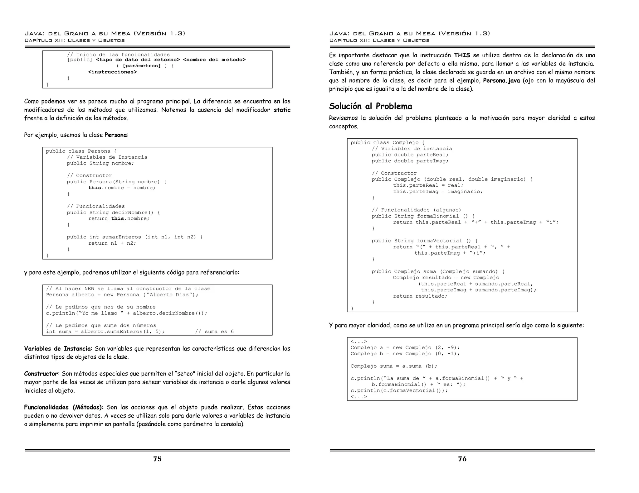 Java: del Grano a su Mesa (Versio n 1.3)                                                           Java: del Grano a su Mesa (Versio n 1.3)
Capi
   tulo XII: Clases y Objetos                                                                      Capi
                                                                                                      tulo XII: Clases y Objetos

               // Inicio de las funcionalidades                                                    Es importante destacar que la instrucción THIS se utiliza dentro de la declaración de una
               [public] <tipo de dato del retorno> <nombre del m etodo>
                              ( [parametros] ) {                                                   clase como una referencia por defecto a ella misma, para llamar a las variables de instancia.
                      <instrucciones>                                                              También, y en forma práctica, la clase declarada se guarda en un archivo con el mismo nombre
               }
                                                                                                   que el nombre de la clase, es decir para el ejemplo, Persona.java (ojo con la mayúscula del
       }
                                                                                                   principio que es igualita a la del nombre de la clase).

Como podemos ver se parece mucho al programa principal. La diferencia se encuentra en los
modificadores de los métodos que utilizamos. Notemos la ausencia del modificador static            Solución al Problema
frente a la definición de los métodos.                                                             Revisemos la solución del problema planteado a la motivación para mayor claridad a estos
                                                                                                   conceptos.
Por ejemplo, usemos la clase Persona:
                                                                                                          public class Complejo {
       public class Persona {                                                                                   // Variables de instancia
             // Variables de Instancia                                                                          public double parteReal;
             public String nombre;                                                                              public double parteImag;

               // Constructor                                                                                     // Constructor
               public Persona(String nombre) {                                                                    public Complejo (double real, double imaginario) {
                      this.nombre = nombre;                                                                              this.parteReal = real;
               }                                                                                                         this.parteImag = imaginario;
                                                                                                                  }
               // Funcionalidades
               public String decirNombre() {                                                                      // Funcionalidades (algunas)
                      return this.nombre;                                                                         public String formaBinomial () {
               }                                                                                                         return this.parteReal + ”+á + this.parteImag + ”iá;
                                                                                                                  }
               public int sumarEnteros (i nt n1, int n2) {
                      return n1 + n2;                                                                             public String formaVectorial () {
               }                                                                                                         return ”(” + this.parteReal + ”, á +
       }                                                                                                                        this.parteImag + ”)iá;
                                                                                                                  }

y para este ejemplo, podremos utilizar el siguiente código para referenciarlo:                                    public Complejo suma (Comple jo sumando) {
                                                                                                                         Complejo resultado = new Complejo
                                                                                                                                 (this.parteReal + sumando.parteReal,
       // Al hacer NEW se llama al constructor de la clase                                                                        this.parteImag + sumando.parteImag);
       Persona alberto = new Persona ( ”Alberto Dıazá);                                                                  return resultado;
                                                                                                                  }
       // Le pedimos que nos de su nombre                                                                 }
       c.println(”Yo me llamo ” + alberto.decirNombre());

       // Le pedimos que sume dos n umeros                                                         Y para mayor claridad, como se utiliza en un programa principal sería algo como lo siguiente:
       int suma = alberto.sumaEnteros(1, 5);                 // suma es 6
                                                                                                          <...>
Variables de Instancia: Son variables que representan las características que diferencian los             Complejo a = new Complejo (2, -9);
                                                                                                          Complejo b = new Complejo (0, -1);
distintos tipos de objetos de la clase.
                                                                                                          Complejo suma = a.suma (b);
Constructor: Son métodos especiales que permiten el “seteo” inicial del objeto. En particular la
                                                                                                          c.println(”La suma de á + a.formaBinomial() + ” y ” +
mayor parte de las veces se utilizan para setear variables de instancia o darle algunos valores                 b.formaBinomial() + ” es: ”);
iniciales al objeto.                                                                                      c.println(c.formaVectorial());
                                                                                                          <...>

Funcionalidades (Métodos): Son las acciones que el objeto puede realizar. Estas acciones
pueden o no devolver datos. A veces se utilizan solo para darle valores a variables de instancia
o simplemente para imprimir en pantalla (pasándole como parámetro la consola).




                                              75                                                                                                 76
 