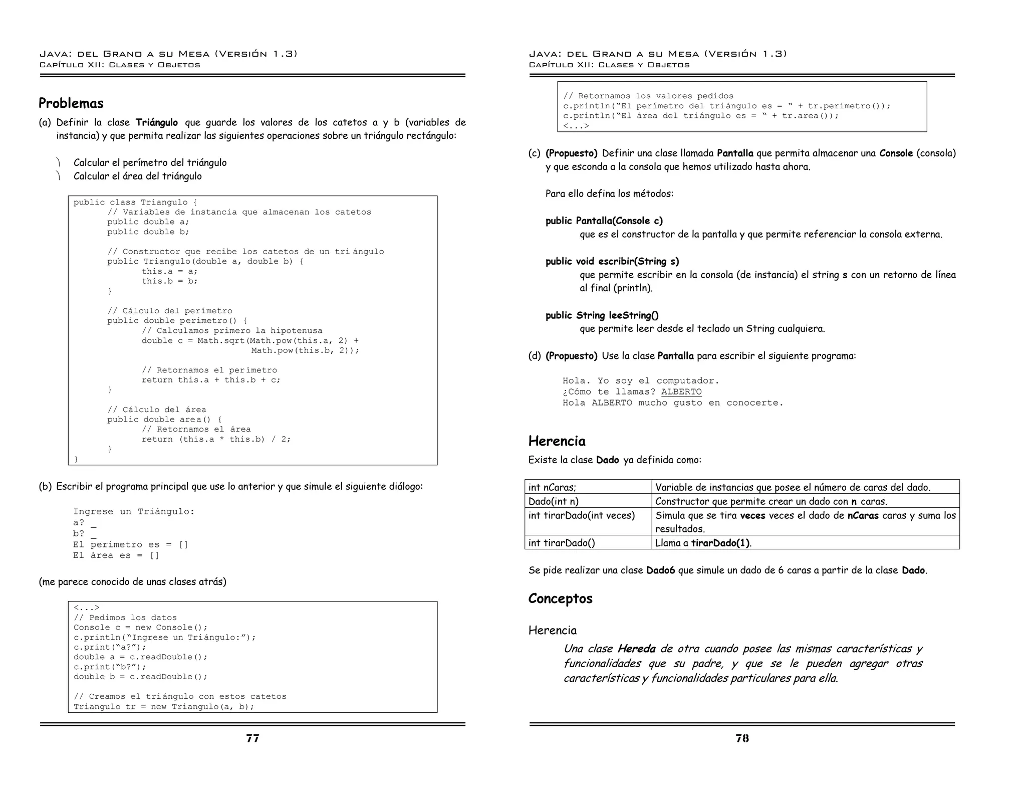 Java: del Grano a su Mesa (Versio n 1.3)                                                          Java: del Grano a su Mesa (Versio n 1.3)
Capi
   tulo XII: Clases y Objetos                                                                     Capi
                                                                                                     tulo XII: Clases y Objetos


                                                                                                         // Retornamos los valores pedidos
Problemas                                                                                                c.println(”El perımetro del triangulo es = ” + tr.perimetro());
                                                                                                         c.println(”El area del triangulo es = ” + tr.area());
(a) Definir la clase Triángulo que guarde los valores de los catetos a y b (variables de                 <...>
    instancia) y que permita realizar las siguientes operaciones sobre un triángulo rectángulo:
                                                                                                  (c) (Propuesto) Definir una clase llamada Pantalla que permita almacenar una Console (consola)
    ·   Calcular el perímetro del triángulo                                                           y que esconda a la consola que hemos utilizado hasta ahora.
    ·   Calcular el área del triángulo
                                                                                                     Para ello defina los métodos:
        public class Triangulo {
              // Variables de instancia que almacenan los catetos
              public double a;                                                                       public Pantalla(Console c)
              public double b;                                                                               que es el constructor de la pantalla y que permite referenciar la consola externa.
               // Constructor que recibe los catetos de un tri angulo
               public Triangulo(double a, double b) {                                                public void escribir(String s)
                      this.a = a;                                                                            que permite escribir en la consola (de instancia) el string s con un retorno de línea
                      this.b = b;
               }                                                                                             al final (println).

               // Calculo del perımetro
               public double perimetro() {
                                                                                                     public String leeString()
                      // Calculamos primero la hipotenusa                                                    que permite leer desde el teclado un String cualquiera.
                      double c = Math.sqrt(Math.pow(this.a, 2) +
                                           Math.pow(this.b, 2));
                                                                                                  (d) (Propuesto) Use la clase Pantalla para escribir el siguiente programa:
                       // Retornamos el per ımetro
                       return this.a + this.b + c;                                                       Hola. Yo soy el computador.
               }                                                                                         ÍComo te llamas? ALBERTO
                                                                                                         Hola ALBERTO mucho gusto en conocerte.
               // Calculo del area
               public double are a() {
                      // Retornamos el area

               }
                      return (this.a * this.b) / 2;                                               Herencia
        }                                                                                         Existe la clase Dado ya definida como:

(b) Escribir el programa principal que use lo anterior y que simule el siguiente diálogo:         int nCaras;                 Variable de instancias que posee el número de caras del dado.
                                                                                                  Dado(int n)                 Constructor que permite crear un dado con n caras.
        Ingrese un Triangulo:                                                                     int tirarDado(int veces)    Simula que se tira veces veces el dado de nCaras caras y suma los
        a? _
        b? _                                                                                                                  resultados.
        El perımetro es = []                                                                      int tirarDado()             Llama a tirarDado(1).
        El area es = []
                                                                                                  Se pide realizar una clase Dado6 que simule un dado de 6 caras a partir de la clase Dado.
(me parece conocido de unas clases atrás)
                                                                                                  Conceptos
        <...>
        // Pedimos los datos
        Console c = new Console();
        c.println(”Ingrese un Triangulo:á);
                                                                                                  Herencia
        c.print(”a?á);                                                                                   Una clase Hereda de otra cuando posee las mismas características y
        double a = c.readDouble();
        c.print(”b?á);                                                                                   funcionalidades que su padre, y que se le pueden agregar otras
        double b = c.readDouble();                                                                       características y funcionalidades particulares para ella.
        // Creamos el tri angulo con estos catetos
        Triangulo tr = new Triangulo(a, b);


                                               77                                                                                               78
 