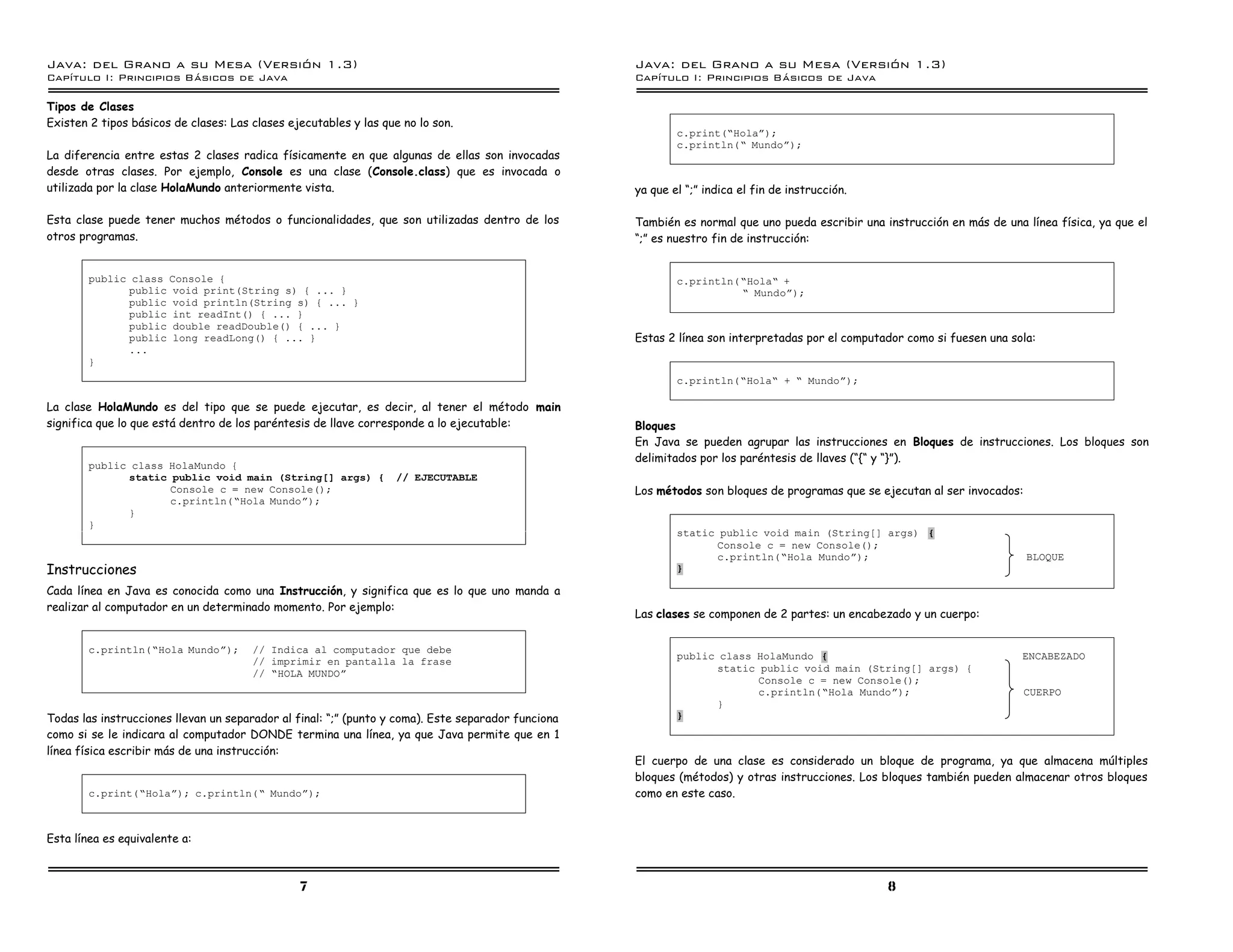 Java: del Grano a su Mesa (Versio n 1.3)                                                            Java: del Grano a su Mesa (Versio n 1.3)
Capi
   tulo I: Principios Basicos de Java                                                               Capi
                                                                                                       tulo I: Principios Basicos de Java

Tipos de Clases
Existen 2 tipos básicos de clases: Las clases ejecutables y las que no lo son.
                                                                                                            c.print(”Holaá);
                                                                                                            c.println(” Mundoá);
La diferencia entre estas 2 clases radica físicamente en que algunas de ellas son invocadas
desde otras clases. Por ejemplo, Console es una clase (Console.class) que es invocada o
utilizada por la clase HolaMundo anteriormente vista.                                               ya que el “;” indica el fin de instrucción.

Esta clase puede tener muchos métodos o funcionalidades, que son utilizadas dentro de los           También es normal que uno pueda escribir una instrucción en más de una línea física, ya que el
otros programas.                                                                                    “;” es nuestro fin de instrucción:


        public class Console {                                                                              c.println(”Hola” +
              public void print(String s) { ... }                                                                     ” Mundoá);
              public void println(String s) { ... }
              public int readInt() { ... }
              public double readDouble() { ... }
              public long readLong() { ... }                                                        Estas 2 línea son interpretadas por el computador como si fuesen una sola:
              ...
        }
                                                                                                            c.println(”Hola” + ” Mundoá);

La clase HolaMundo es del tipo que se puede ejecutar, es decir, al tener el método main
significa que lo que está dentro de los paréntesis de llave corresponde a lo ejecutable:            Bloques
                                                                                                    En Java se pueden agrupar las instrucciones en Bloques de instrucciones. Los bloques son
                                                                                                    delimitados por los paréntesis de llaves (“{“ y “}”).
        public class HolaMundo {
              static public void main (String[] args) {            // EJECUTABLE
                     Console c = new Console();                                                     Los métodos son bloques de programas que se ejecutan al ser invocados:
                     c.println(”Hola Mundoá);
              }
        }
                                                                                                            static public void main (String[] args) {
                                                                                                                  Console c = new Console();
                                                                                                                  c.println(”Hola Mundoá);                                   BLOQUE
Instrucciones                                                                                               }

Cada línea en Java es conocida como una Instrucción, y significa que es lo que uno manda a
realizar al computador en un determinado momento. Por ejemplo:
                                                                                                    Las clases se componen de 2 partes: un encabezado y un cuerpo:


        c.println(”Hola Mundoá);       // Indica al computador que debe
                                                                                                            public class HolaMundo {                                       ENCABEZADO
                                       // imprimir en pantalla la frase
                                       // ”HOLA MUNDOá                                                             static public void main (String[] args) {
                                                                                                                          Console c = new Console();
                                                                                                                          c.println(”Hola Mundoá);                           CUERPO
                                                                                                                   }
Todas las instrucciones llevan un separador al final: “;” (punto y coma). Este separador funciona           }
como si se le indicara al computador DONDE termina una línea, ya que Java permite que en 1
línea física escribir más de una instrucción:
                                                                                                    El cuerpo de una clase es considerado un bloque de programa, ya que almacena múltiples
                                                                                                    bloques (métodos) y otras instrucciones. Los bloques también pueden almacenar otros bloques
        c.print(”Holaá); c.println(” Mundoá);                                                       como en este caso.


Esta línea es equivalente a:



                                                7                                                                                                 8
 