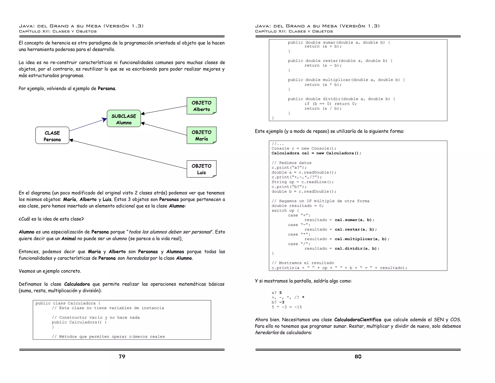 Java: del Grano a su Mesa (Versio n 1.3)                                                          Java: del Grano a su Mesa (Versio n 1.3)
Capi
   tulo XII: Clases y Objetos                                                                     Capi
                                                                                                     tulo XII: Clases y Objetos

El concepto de herencia es otro paradigma de la programación orientada al objeto que la hacen                    public double sumar(double a, double b) {
                                                                                                                        return (a + b);
una herramienta poderosa para el desarrollo.                                                                     }

                                                                                                                 public double restar(double a, double b) {
La idea es no re-construir características ni funcionalidades comunes para muchas clases de
                                                                                                                        return (a - b);
objetos, por el contrario, es reutilizar lo que se va escribiendo para poder realizar mejores y                  }
más estructurados programas.
                                                                                                                 public double multiplicar(double a, double b) {
                                                                                                                        return (a * b);
Por ejemplo, volviendo al ejemplo de Persona.                                                                    }

                                                                                                                 public double dividir(double a, double b) {
                                                                               OBJETO                                   if (b == 0) return 0;
                                                                               Alberto                                  return (a / b);
                                                                                                                 }
                                          SUBCLASE                                                       }
                                           Alumno

           CLASE                                                               OBJETO             Este ejemplo (y a modo de repaso) se utilizaría de la siguiente forma:
           Persona                                                              María
                                                                                                         //...
                                                                                                         Console c = new Console();
                                                                                                         Calculadora cal = new Calculadora();

                                                                                                         // Pedimos datos
                                                                               OBJETO                    c.print(”a?á);
                                                                                 Luis                    double a = c.readDouble();
                                                                                                         c.print(”+,-,*,/?á);
                                                                                                         String op = c.readLine();
                                                                                                         c.print(”b?á);
En el diagrama (un poco modificado del original visto 2 clases atrás) podemos ver que tenemos            double b = c.readDouble();
los mismos objetos: María, Alberto y Luis. Estos 3 objetos son Personas porque pertenecen a              // Hagamos un IF m ultiple de otra forma
esa clase, pero hemos insertado un elemento adicional que es la clase Alumno:                            double resultado = 0;
                                                                                                         switch op {
                                                                                                                case ”+á:
¿Cuál es la idea de esta clase?                                                                                        resultado = cal.sumar(a, b);
                                                                                                                case ”-á:
                                                                                                                       resultado = cal.restar(a, b);
Alumno es una especialización de Persona porque “todos los alumnos deben ser personas”. Esto                    case ”*á:
quiere decir que un Animal no puede ser un alumno (se parece a la vida real),                                          resultado = cal.multiplicar(a, b);
                                                                                                                case ”/á:
                                                                                                                       resultado = cal.dividir(a, b);
Entonces, podemos decir que Maria y Alberto son Personas y Alumnos porque todas las                      }
funcionalidades y características de Persona son heredadas por la clase Alumno.
                                                                                                         // Mostramos el resultado
                                                                                                         c.println(a + ” ” + op + ” ” + b + ” = ” + resultado);
Veamos un ejemplo concreto.

                                                                                                  Y si mostramos la pantalla, saldría algo como:
Definamos la clase Calculadora que permite realizar las operaciones matemáticas básicas
(suma, resta, multiplicación y división):                                                                a? 5
                                                                                                         +, -, *, /? *
        public class Calculadora {                                                                       b? 竡3
              // Esta clase no tiene variables de instancia                                              5 * -3 = -15

               // Constructor vac ıo y no hace nada
               public Calculadora() {
                                                                                                  Ahora bien. Necesitamos una clase CalculadoraCientifica que calcule además el SEN y COS.
               }                                                                                  Para ello no tenemos que programar sumar. Restar, multiplicar y dividir de nuevo, solo debemos
                                                                                                  heredarlos de calculadora:
               // Metodos que permiten operar n umeros reales



                                                79                                                                                                 80
 