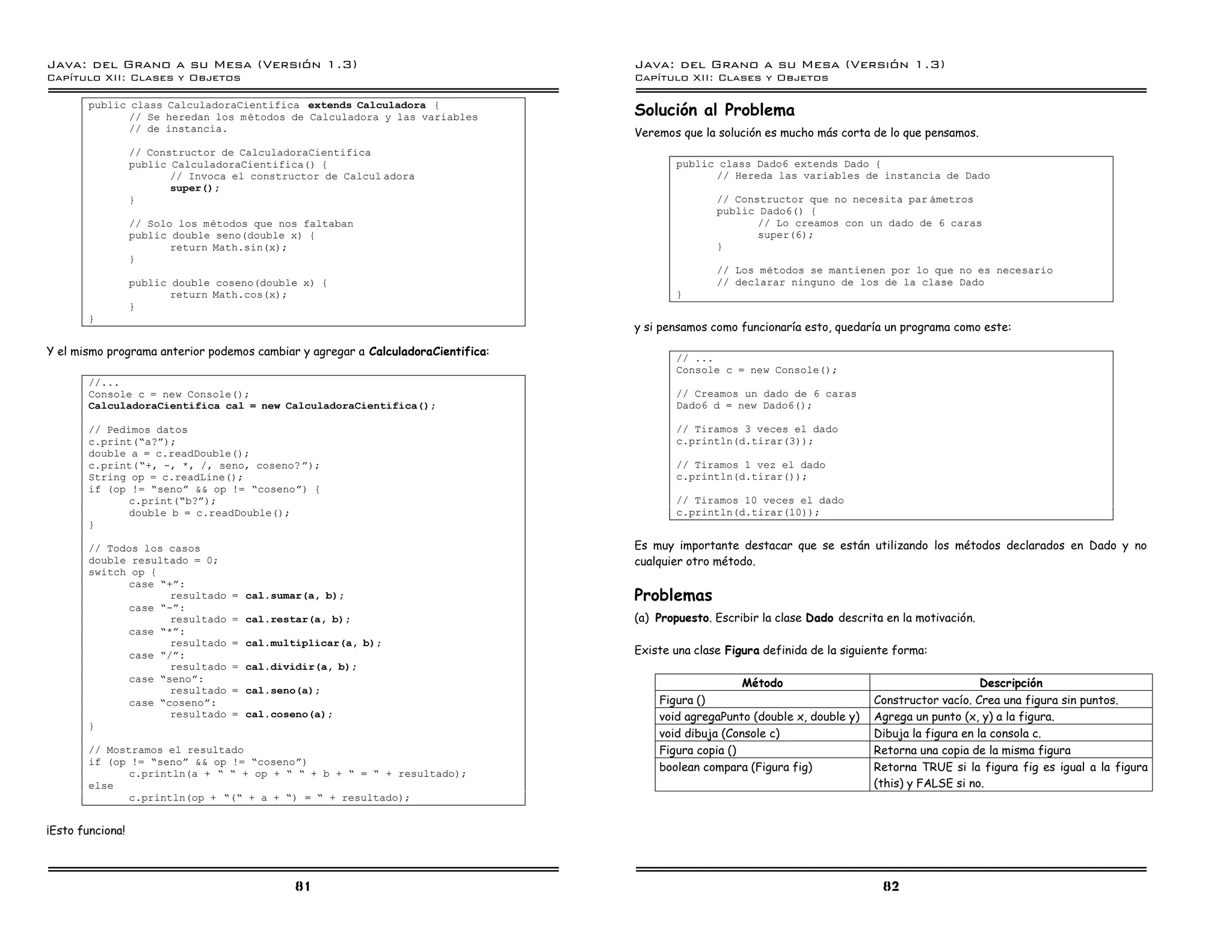 Java: del Grano a su Mesa (Versio n 1.3)                                          Java: del Grano a su Mesa (Versio n 1.3)
Capi
   tulo XII: Clases y Objetos                                                     Capi
                                                                                     tulo XII: Clases y Objetos

       public class CalculadoraCientifica extends Calculadora {
              // Se heredan los m etodos de Calculadora y las variables           Solución al Problema
              // de instancia.                                                    Veremos que la solución es mucho más corta de lo que pensamos.
                  // Constructor de CalculadoraCientifica
                  public CalculadoraCientifica() {                                       public class Dado6 extends Dado {
                         // Invoca el constructor de Calcul adora                              // Hereda las variables de instancia de Dado
                         super();
                  }                                                                              // Constructor que no necesita par ametros
                                                                                                 public Dado6() {
                  // Solo los metodos que nos faltaban                                                  // Lo creamos con un dado de 6 caras
                  public double seno(double x) {                                                        super(6);
                         return Math.sin(x);                                                     }
                  }
                                                                                                 // Los metodos se mantienen por lo que no es necesario
                  public double coseno(double x) {                                               // declarar ninguno de los de la clase Dado
                         return Math.cos(x);                                             }
                  }
       }
                                                                                  y si pensamos como funcionaría esto, quedaría un programa como este:

Y el mismo programa anterior podemos cambiar y agregar a CalculadoraCientifica:          // ...
                                                                                         Console c = new Console();
       //...
       Console c = new Console();                                                        // Creamos un dado de 6 caras
       CalculadoraCientifica cal = new CalculadoraCientifica();                          Dado6 d = new Dado6();

       // Pedimos datos                                                                  // Tiramos 3 veces el dado
       c.print(”a?á);                                                                    c.println(d.tirar(3));
       double a = c.readDouble();
       c.print(”+, -, *, /, seno, coseno? á);                                            // Tiramos 1 vez el dado
       String op = c.readLine();                                                         c.println(d.tirar());
       if (op != ”senoá && op != ”cosenoá) {
              c.print(”b?á);                                                             // Tiramos 10 veces el dado
              double b = c.readDouble();                                                 c.println(d.tirar(10));
       }

       // Todos los casos                                                         Es muy importante destacar que se están utilizando los métodos declarados en Dado y no
       double resultado = 0;                                                      cualquier otro método.
       switch op {
              case ”+á:
                     resultado    = cal.sumar(a, b);                              Problemas
              case ”-á:
                     resultado    = cal.restar(a, b);                             (a) Propuesto. Escribir la clase Dado descrita en la motivación.
              case ”*á:
                     resultado    = cal.multiplicar(a, b);
              case ”/á:                                                           Existe una clase Figura definida de la siguiente forma:
                     resultado    = cal.dividir(a, b);
              case ”senoá:                                                                            Método                                       Descripción
                     resultado    = cal.seno(a);
              case ”cosenoá:                                                          Figura ()                               Constructor vacío. Crea una figura sin puntos.
                     resultado    = cal.coseno(a);                                    void agregaPunto (double x, double y)   Agrega un punto (x, y) a la figura.
       }
                                                                                      void dibuja (Console c)                 Dibuja la figura en la consola c.
       // Mostramos el resultado                                                      Figura copia ()                         Retorna una copia de la misma figura
       if (op != ”senoá && op != ”cosenoá)
              c.println(a + ” ” + op + ” ” + b + ” = ” + resultado);
                                                                                      boolean compara (Figura fig)            Retorna TRUE si la figura fig es igual a la figura
       else                                                                                                                   (this) y FALSE si no.
              c.println(op + ”(” + a + ”) = ” + resultado);


¡Esto funciona!



                                             81                                                                                 82
 