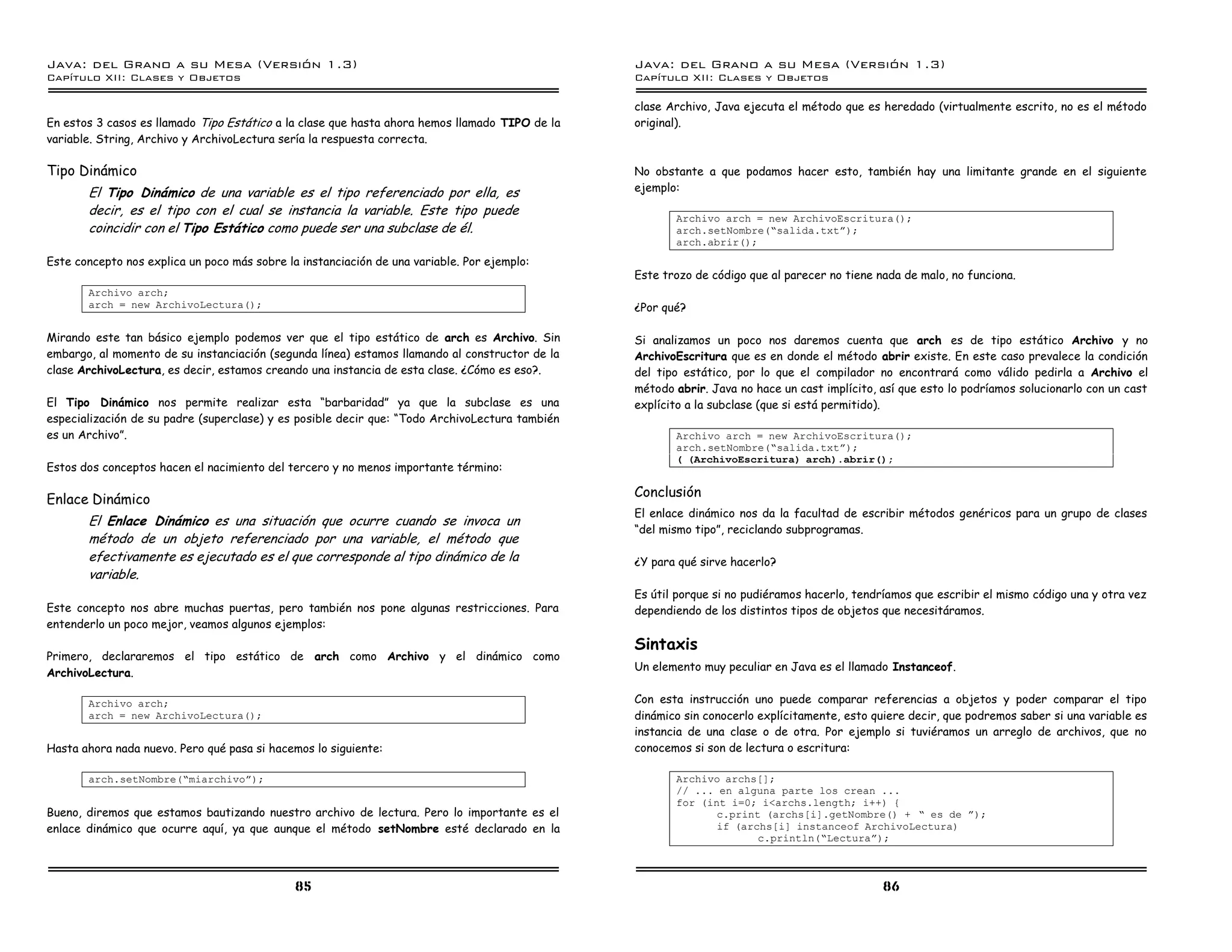Java: del Grano a su Mesa (Versio n 1.3)                                                        Java: del Grano a su Mesa (Versio n 1.3)
Capi
   tulo XII: Clases y Objetos                                                                   Capi
                                                                                                   tulo XII: Clases y Objetos

                                                                                                clase Archivo, Java ejecuta el método que es heredado (virtualmente escrito, no es el método
En estos 3 casos es llamado Tipo Estático a la clase que hasta ahora hemos llamado TIPO de la   original).
variable. String, Archivo y ArchivoLectura sería la respuesta correcta.

Tipo Dinámico                                                                                   No obstante a que podamos hacer esto, también hay una limitante grande en el siguiente
       El Tipo Dinámico de una variable es el tipo referenciado por ella, es                    ejemplo:

       decir, es el tipo con el cual se instancia la variable. Este tipo puede
                                                                                                       Archivo arch = new ArchivoEscritura();
       coincidir con el Tipo Estático como puede ser una subclase de él.                               arch.setNombre(”salida.txtá);
                                                                                                       arch.abrir();
Este concepto nos explica un poco más sobre la instanciación de una variable. Por ejemplo:
                                                                                                Este trozo de código que al parecer no tiene nada de malo, no funciona.
       Archivo arch;
       arch = new ArchivoLectura();                                                             ¿Por qué?

Mirando este tan básico ejemplo podemos ver que el tipo estático de arch es Archivo. Sin        Si analizamos un poco nos daremos cuenta que arch es de tipo estático Archivo y no
embargo, al momento de su instanciación (segunda línea) estamos llamando al constructor de la   ArchivoEscritura que es en donde el método abrir existe. En este caso prevalece la condición
clase ArchivoLectura, es decir, estamos creando una instancia de esta clase. ¿Cómo es eso?.     del tipo estático, por lo que el compilador no encontrará como válido pedirla a Archivo el
                                                                                                método abrir. Java no hace un cast implícito, así que esto lo podríamos solucionarlo con un cast
El Tipo Dinámico nos permite realizar esta “barbaridad” ya que la subclase es una               explícito a la subclase (que si está permitido).
especialización de su padre (superclase) y es posible decir que: “Todo ArchivoLectura también
es un Archivo”.                                                                                        Archivo arch = new ArchivoEscritura();
                                                                                                       arch.setNombre(”salida.txtá);
                                                                                                       ( (ArchivoEscritura) arch).abrir();
Estos dos conceptos hacen el nacimiento del tercero y no menos importante término:

                                                                                                Conclusión
Enlace Dinámico
                                                                                                El enlace dinámico nos da la facultad de escribir métodos genéricos para un grupo de clases
       El Enlace Dinámico es una situación que ocurre cuando se invoca un
                                                                                                “del mismo tipo”, reciclando subprogramas.
       método de un objeto referenciado por una variable, el método que
       efectivamente es ejecutado es el que corresponde al tipo dinámico de la                  ¿Y para qué sirve hacerlo?
       variable.
                                                                                                Es útil porque si no pudiéramos hacerlo, tendríamos que escribir el mismo código una y otra vez
Este concepto nos abre muchas puertas, pero también nos pone algunas restricciones. Para        dependiendo de los distintos tipos de objetos que necesitáramos.
entenderlo un poco mejor, veamos algunos ejemplos:
                                                                                                Sintaxis
Primero, declararemos el tipo estático de arch como Archivo y el dinámico como
                                                                                                Un elemento muy peculiar en Java es el llamado Instanceof.
ArchivoLectura.

       Archivo arch;                                                                            Con esta instrucción uno puede comparar referencias a objetos y poder comparar el tipo
       arch = new ArchivoLectura();                                                             dinámico sin conocerlo explícitamente, esto quiere decir, que podremos saber si una variable es
                                                                                                instancia de una clase o de otra. Por ejemplo si tuviéramos un arreglo de archivos, que no
Hasta ahora nada nuevo. Pero qué pasa si hacemos lo siguiente:                                  conocemos si son de lectura o escritura:

       arch.setNombre(”miarchivoá);                                                                    Archivo archs[];
                                                                                                       // ... en alguna parte los crean ...
                                                                                                       for (int i=0; i<archs.length; i++) {
Bueno, diremos que estamos bautizando nuestro archivo de lectura. Pero lo importante es el                    c.print (archs[i].getNombre() + ” es de á);
enlace dinámico que ocurre aquí, ya que aunque el método setNombre esté declarado en la                       if (archs[i] instanceof ArchivoLectura)
                                                                                                                     c.println(”Lecturaá);



                                              85                                                                                              86
 