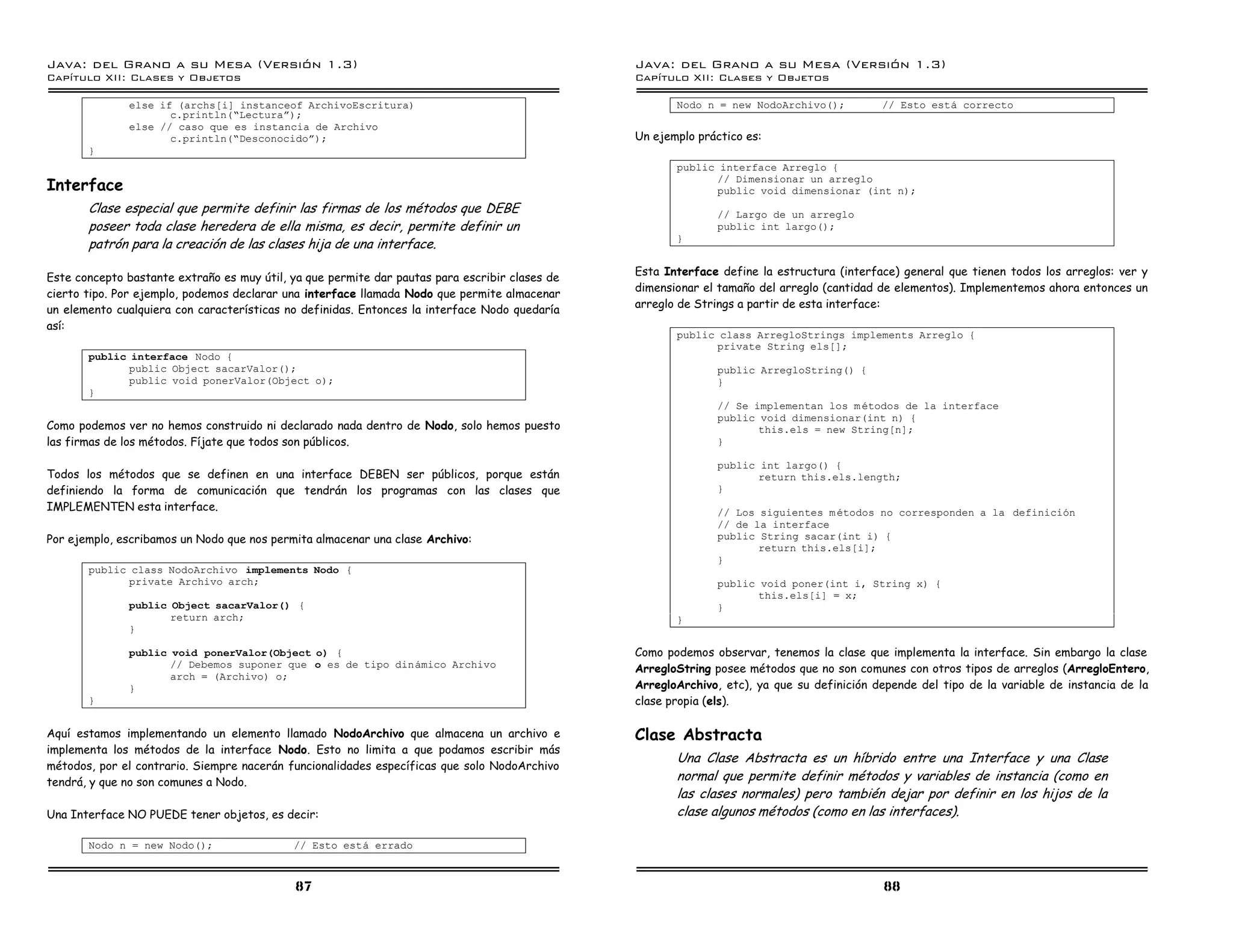 Java: del Grano a su Mesa (Versio n 1.3)                                                        Java: del Grano a su Mesa (Versio n 1.3)
Capi
   tulo XII: Clases y Objetos                                                                   Capi
                                                                                                   tulo XII: Clases y Objetos

              else if (archs[i] instanceof ArchivoEscritura)                                           Nodo n = new NodoArchivo();          // Esto esta correcto
                     c.println(”Lecturaá);
              else // caso que es instancia de Archivo
                     c.println(”Desconocidoá);                                                  Un ejemplo práctico es:
       }
                                                                                                       public interface Arreglo {
Interface
                                                                                                             // Dimensionar un arreglo
                                                                                                             public void dimensionar (int n);
       Clase especial que permite definir las firmas de los métodos que DEBE                                  // Largo de un arreglo
       poseer toda clase heredera de ella misma, es decir, permite definir un                                 public int largo();
                                                                                                       }
       patrón para la creación de las clases hija de una interface.
                                                                                                Esta Interface define la estructura (interface) general que tienen todos los arreglos: ver y
Este concepto bastante extraño es muy útil, ya que permite dar pautas para escribir clases de
                                                                                                dimensionar el tamaño del arreglo (cantidad de elementos). Implementemos ahora entonces un
cierto tipo. Por ejemplo, podemos declarar una interface llamada Nodo que permite almacenar
un elemento cualquiera con características no definidas. Entonces la interface Nodo quedaría    arreglo de Strings a partir de esta interface:
así:
                                                                                                       public class ArregloStrings implements Arreglo {
                                                                                                             private String els[];
       public interface Nodo {
              public Object sacarValor();                                                                     public ArregloString() {
              public void ponerValor(Object o);                                                               }
       }
                                                                                                              // Se implementan los m etodos de la interface
                                                                                                              public void dimensionar(int n) {
Como podemos ver no hemos construido ni declarado nada dentro de Nodo, solo hemos puesto                             this.els = new String[n];
las firmas de los métodos. Fíjate que todos son públicos.                                                     }

                                                                                                              public int largo() {
Todos los métodos que se definen en una interface DEBEN ser públicos, porque están                                   return this.els.length;
definiendo la forma de comunicación que tendrán los programas con las clases que                              }
IMPLEMENTEN esta interface.                                                                                   // Los siguientes m etodos no corresponden a la definicion
                                                                                                              // de la interface
Por ejemplo, escribamos un Nodo que nos permita almacenar una clase Archivo:                                  public String sacar(int i) {
                                                                                                                     return this.els[i];
                                                                                                              }
       public class NodoArchivo implements Nodo {
              private Archivo arch;                                                                           public void poner(int i, String x) {
                                                                                                                     this.els[i] = x;
              public Object sacarValor() {                                                                    }
                     return arch;                                                                      }
              }

              public void ponerValor(Object o) {                                                Como podemos observar, tenemos la clase que implementa la interface. Sin embargo la clase
                     // Debemos suponer que o es de tipo dinamico Archivo                       ArregloString posee métodos que no son comunes con otros tipos de arreglos (ArregloEntero,
                     arch = (Archivo) o;
              }                                                                                 ArregloArchivo, etc), ya que su definición depende del tipo de la variable de instancia de la
       }                                                                                        clase propia (els).

Aquí estamos implementando un elemento llamado NodoArchivo que almacena un archivo e            Clase Abstracta
implementa los métodos de la interface Nodo. Esto no limita a que podamos escribir más
                                                                                                       Una Clase Abstracta es un híbrido entre una Interface y una Clase
métodos, por el contrario. Siempre nacerán funcionalidades específicas que solo NodoArchivo
tendrá, y que no son comunes a Nodo.                                                                   normal que permite definir métodos y variables de instancia (como en
                                                                                                       las clases normales) pero también dejar por definir en los hijos de la
Una Interface NO PUEDE tener objetos, es decir:                                                        clase algunos métodos (como en las interfaces).

       Nodo n = new Nodo();                 // Esto esta errado



                                             87                                                                                             88
 