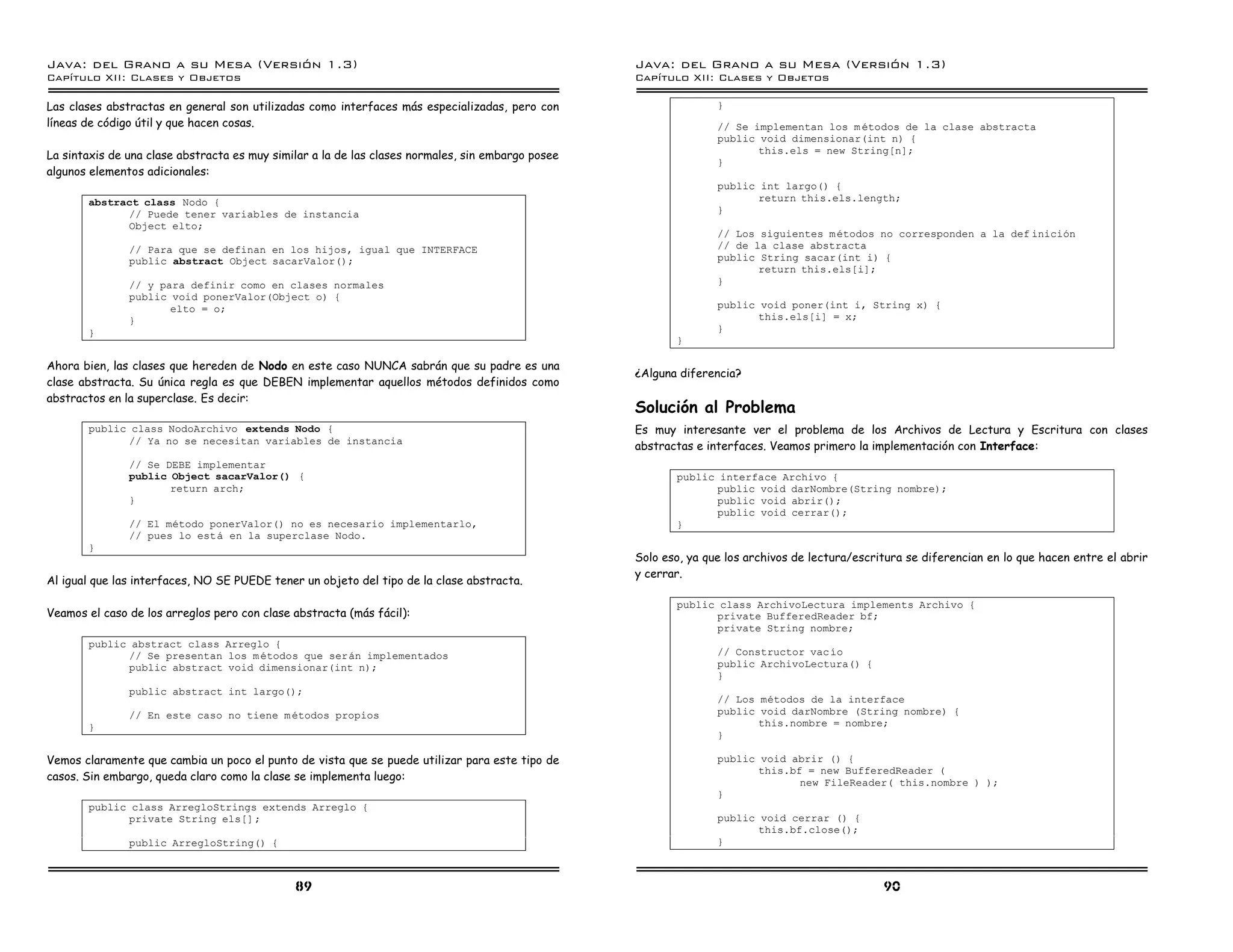 Java: del Grano a su Mesa (Versio n 1.3)                                                           Java: del Grano a su Mesa (Versio n 1.3)
Capi
   tulo XII: Clases y Objetos                                                                      Capi
                                                                                                      tulo XII: Clases y Objetos

Las clases abstractas en general son utilizadas como interfaces más especializadas, pero con                      }
líneas de código útil y que hacen cosas.                                                                          // Se implementan los m etodos de la clase abstracta
                                                                                                                  public void dimensionar(int n) {
                                                                                                                         this.els = new String[n];
La sintaxis de una clase abstracta es muy similar a la de las clases normales, sin embargo posee
                                                                                                                  }
algunos elementos adicionales:
                                                                                                                  public int largo() {
       abstract class Nodo {                                                                                             return this.els.length;
             // Puede tener variables de instancia                                                                }
             Object elto;
                                                                                                                  // Los siguientes m etodos no corresponden a la def inicion
               // Para que se definan en los hijos, igual que INTERFACE                                           // de la clase abstracta
               public abstract Object sacarValor();                                                               public String sacar(int i) {
                                                                                                                         return this.els[i];
               // y para definir como en clases normales                                                          }
               public void ponerValor(Object o) {
                      elto = o;                                                                                   public void poner(int i, String x) {
               }                                                                                                         this.els[i] = x;
       }                                                                                                          }
                                                                                                          }

Ahora bien, las clases que hereden de Nodo en este caso NUNCA sabrán que su padre es una
                                                                                                   ¿Alguna diferencia?
clase abstracta. Su única regla es que DEBEN implementar aquellos métodos definidos como
abstractos en la superclase. Es decir:
                                                                                                   Solución al Problema
       public class NodoArchivo extends Nodo {                                                     Es muy interesante ver el problema de los Archivos de Lectura y Escritura con clases
              // Ya no se necesitan variables de instancia
                                                                                                   abstractas e interfaces. Veamos primero la implementación con Interface:
               // Se DEBE implementar
               public Object sacarValor() {                                                               public interface Archivo {
                      return arch;                                                                              public void darNombre(String nombre);
               }                                                                                                public void abrir();
                                                                                                                public void cerrar();
               // El metodo ponerValor() no es necesario implementarlo,                                   }
               // pues lo esta en la superclase Nodo.
       }
                                                                                                   Solo eso, ya que los archivos de lectura/escritura se diferencian en lo que hacen entre el abrir
                                                                                                   y cerrar.
Al igual que las interfaces, NO SE PUEDE tener un objeto del tipo de la clase abstracta.

                                                                                                          public class ArchivoLectura implements Archivo {
Veamos el caso de los arreglos pero con clase abstracta (más fácil):                                            private BufferedReader bf;
                                                                                                                private String nombre;
       public abstract class Arreglo {
             // Se presentan los m etodos que seran implementados                                                 // Constructor vac ıo
             public abstract void dimensionar(int n);                                                             public ArchivoLectura() {
                                                                                                                  }
               public abstract int largo();
                                                                                                                  // Los metodos de la interface
               // En este caso no tiene m etodos propios                                                          public void darNombre (String nombre) {
       }                                                                                                                 this.nombre = nombre;
                                                                                                                  }

Vemos claramente que cambia un poco el punto de vista que se puede utilizar para este tipo de                     public void abrir () {
                                                                                                                         this.bf = new BufferedReader (
casos. Sin embargo, queda claro como la clase se implementa luego:                                                              new FileReader( this.nombre ) );
                                                                                                                  }
       public class ArregloStrings extends Arreglo {
             private String els[] ;                                                                               public void cerrar () {
                                                                                                                         this.bf.close();
               public ArregloString() {                                                                           }



                                              89                                                                                                 90
 
