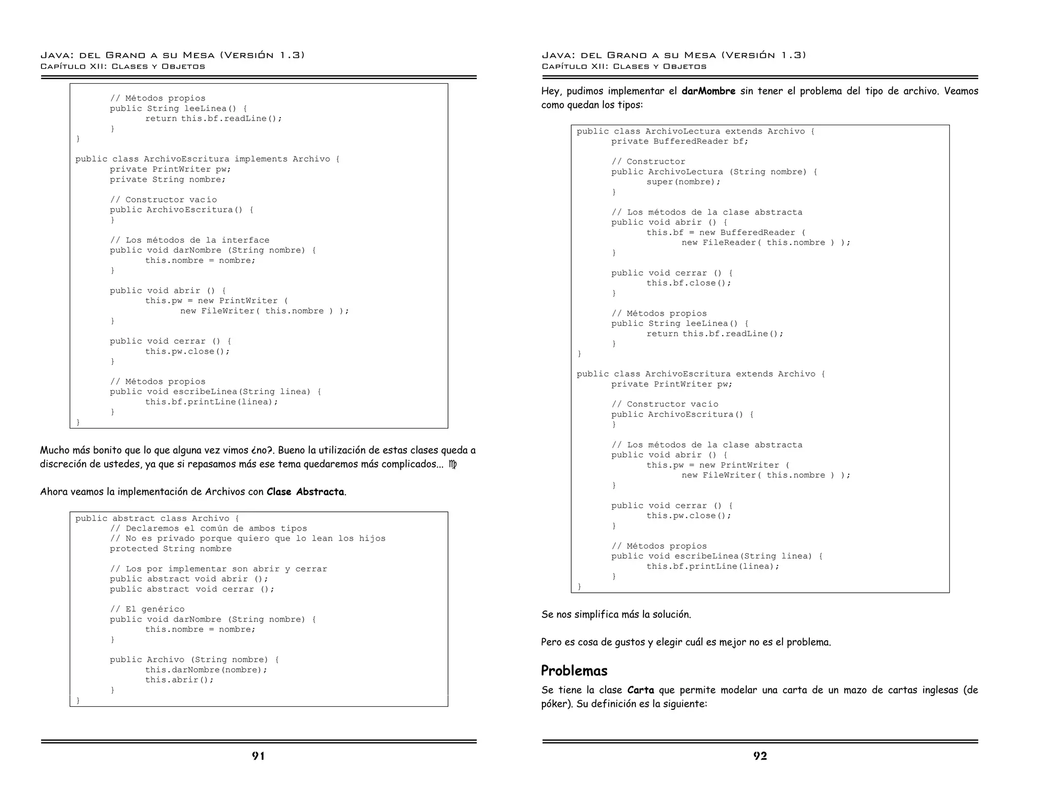 Java: del Grano a su Mesa (Versio n 1.3)                                                          Java: del Grano a su Mesa (Versio n 1.3)
Capi
   tulo XII: Clases y Objetos                                                                     Capi
                                                                                                     tulo XII: Clases y Objetos

                                                                                                  Hey, pudimos implementar el darMombre sin tener el problema del tipo de archivo. Veamos
               // Metodos propios
               public String leeLinea() {                                                         como quedan los tipos:
                      return this.bf.readLine();
               }                                                                                          public class ArchivoLectura extends Archivo {
       }                                                                                                        private BufferedReader bf;
       public class ArchivoEscritura implements Archivo {                                                        // Constructor
              private PrintWriter pw;                                                                            public ArchivoLectura (String nombre) {
              private String nombre;                                                                                    super(nombre);
                                                                                                                 }
               // Constructor vac ıo
               public ArchivoEscritura() {                                                                       // Los metodos de la clase abstracta
               }                                                                                                 public void abrir () {
                                                                                                                        this.bf = new BufferedReader (
               // Los metodos de la interface                                                                                  new FileReader( this.nombre ) );
               public void darNombre (String nombre) {                                                           }
                      this.nombre = nombre;
               }                                                                                                 public void cerrar () {
                                                                                                                        this.bf.close();
               public void abrir () {                                                                            }
                      this.pw = new PrintWriter (
                             new FileWriter( this.nombre ) );                                                    // Metodos propios
               }                                                                                                 public String leeLinea() {
                                                                                                                        return this.bf.readLine();
               public void cerrar () {                                                                           }
                      this.pw.close();                                                                    }
               }
                                                                                                          public class ArchivoEscritura extends Archivo {
               // Metodos propios                                                                               private PrintWriter pw;
               public void escribeLinea(String linea) {
                      this.bf.printLine(linea);                                                                  // Constructor vac ıo
               }                                                                                                 public ArchivoEscritura() {
       }                                                                                                         }

                                                                                                                 // Los metodos de la clase abstracta
Mucho más bonito que lo que alguna vez vimos ¿no?. Bueno la utilización de estas clases queda a                  public void abrir () {
discreción de ustedes, ya que si repasamos más ese tema quedaremos más complicados... J                                 this.pw = new PrintWriter (
                                                                                                                               new FileWriter( this.nombre ) );
                                                                                                                 }
Ahora veamos la implementación de Archivos con Clase Abstracta.
                                                                                                                 public void cerrar () {
       public abstract class Archivo {                                                                                  this.pw.close();
             // Declaremos el com un de ambos tipos                                                              }
             // No es privado porque quiero que lo lean los hijos
             protected String nombre                                                                             // Metodos propios
                                                                                                                 public void escribeLinea(String linea) {
               // Los por implementar son abrir y cerrar                                                                this.bf.printLine(linea);
               public abstract void abrir ();                                                                    }
               public abstract void cerrar ();                                                            }

               // El generico
               public void darNombre (String nombre) {                                            Se nos simplifica más la solución.
                      this.nombre = nombre;
               }                                                                                  Pero es cosa de gustos y elegir cuál es mejor no es el problema.
               public Archivo (String nombre) {
                      this.darNombre(nombre);                                                     Problemas
                      this.abrir();
               }                                                                                  Se tiene la clase Carta que permite modelar una carta de un mazo de cartas inglesas (de
       }                                                                                          póker). Su definición es la siguiente:




                                              91                                                                                                92
 