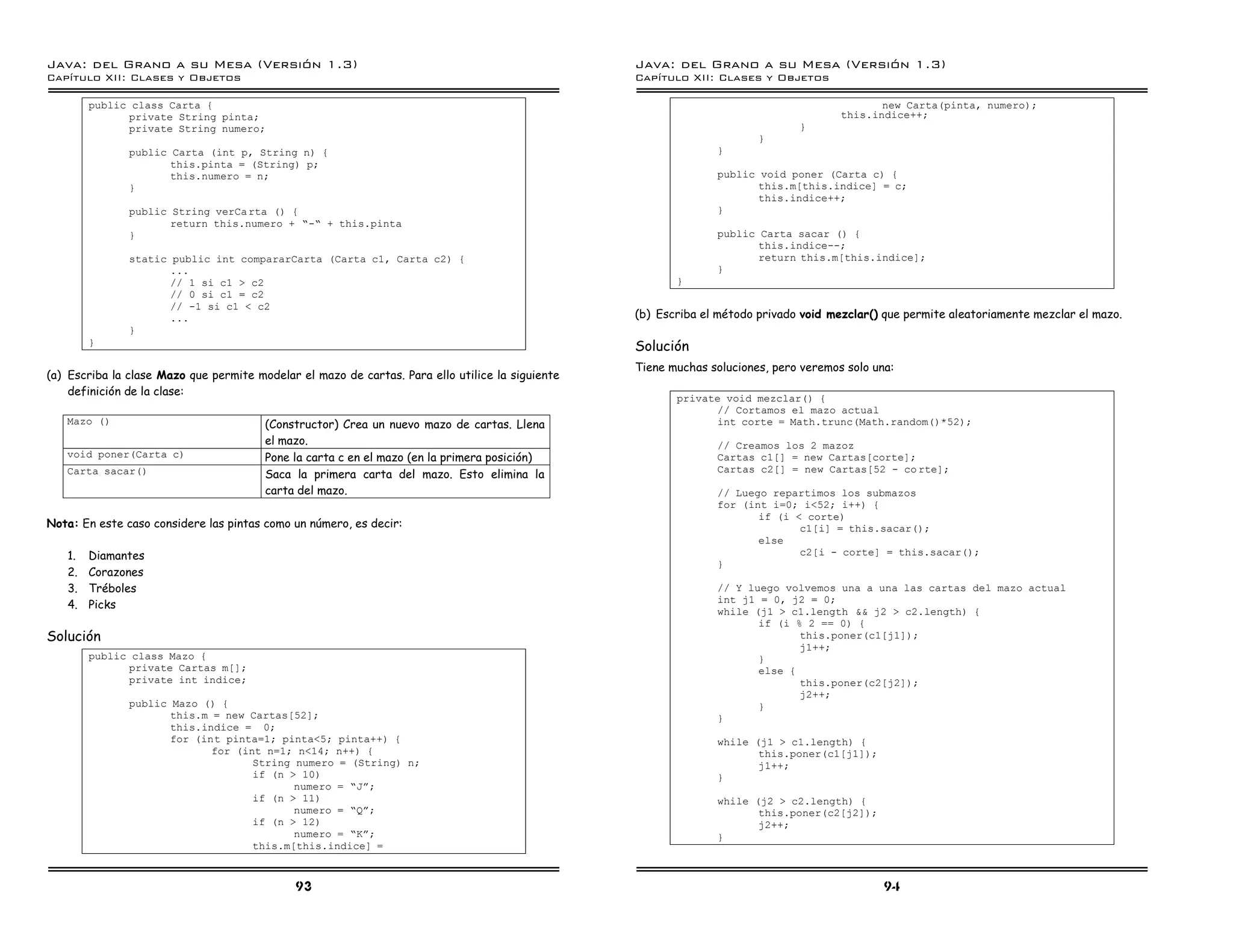 Java: del Grano a su Mesa (Versio n 1.3)                                                          Java: del Grano a su Mesa (Versio n 1.3)
Capi
   tulo XII: Clases y Objetos                                                                     Capi
                                                                                                     tulo XII: Clases y Objetos

        public class Carta {                                                                                                                  new Carta(pinta, numero);
              private String pinta;                                                                                                    this.indice++;
              private String numero;                                                                                           }
                                                                                                                        }
               public Carta (int p, String n) {                                                                 }
                      this.pinta = (String) p;
                      this.numero = n;                                                                          public void poner (Carta c) {
               }                                                                                                       this.m[this.indice] = c;
                                                                                                                       this.indice++;
               public String verCa rta () {                                                                     }
                      return this.numero + ”-” + this.pinta
               }                                                                                                public Carta sacar () {
                                                                                                                       this.indice--;
               static public int compararCarta (Carta c1, Carta c2) {                                                  return this.m[this.indice];
                      ...                                                                                       }
                      // 1 si c1 > c2                                                                    }
                      // 0 si c1 = c2
                      // -1 si c1 < c2
                      ...                                                                         (b) Escriba el método privado void mezclar() que permite aleatoriamente mezclar el mazo.
               }
        }
                                                                                                  Solución
                                                                                                  Tiene muchas soluciones, pero veremos solo una:
(a) Escriba la clase Mazo que permite modelar el mazo de cartas. Para ello utilice la siguiente
    definición de la clase:
                                                                                                         private void mezclar() {
                                                                                                               // Cortamos el mazo actual
   Mazo ()                              (Constructor) Crea un nuevo mazo de cartas. Llena                      int corte = Math.trunc(Math.random()*52);
                                        el mazo.                                                                // Creamos los 2 mazoz
   void poner(Carta c)                  Pone la carta c en el mazo (en la primera posición)                     Cartas c1[] = new Cartas[corte];
                                                                                                                Cartas c2[] = new Cartas[52 - co rte];
   Carta sacar()                        Saca la primera carta del mazo. Esto elimina la
                                        carta del mazo.                                                         // Luego repartimos los submazos
                                                                                                                for (int i=0; i<52; i++) {
                                                                                                                       if (i < corte)
Nota: En este caso considere las pintas como un número, es decir:                                                             c1[i] = this.sacar();
                                                                                                                       else
   1.   Diamantes                                                                                                             c2[i - corte] = this.sacar();
                                                                                                                }
   2.   Corazones
   3.   Tréboles                                                                                                // Y luego volvemos una a una las cartas del mazo actual
                                                                                                                int j1 = 0, j2 = 0;
   4.   Picks
                                                                                                                while (j1 > c1.length && j2 > c2.length) {
                                                                                                                       if (i % 2 == 0) {
Solución                                                                                                                      this.poner(c1[j1]);
                                                                                                                              j1++;
        public class Mazo {                                                                                            }
              private Cartas m[];                                                                                      else {
              private int indice;                                                                                             this.poner(c2[j2]);
                                                                                                                              j2++;
               public Mazo () {                                                                                        }
                      this.m = new Cartas[52];                                                                  }
                      this.indice = 0;
                      for (int pinta=1; pinta<5; pinta++) {                                                     while (j1 > c1.length) {
                             for (int n=1; n<14; n++) {                                                                this.poner(c1[j1]);
                                    String numero = (String) n;                                                        j1++;
                                    if (n > 10)                                                                 }
                                           numero = ”Já;
                                    if (n > 11)                                                                 while (j2 > c2.length) {
                                           numero = ”Qá;                                                               this.poner(c2[j2]);
                                    if (n > 12)                                                                        j2++;
                                           numero = ”Ká;                                                        }
                                    this.m[this.indice] =


                                              93                                                                                               94
 