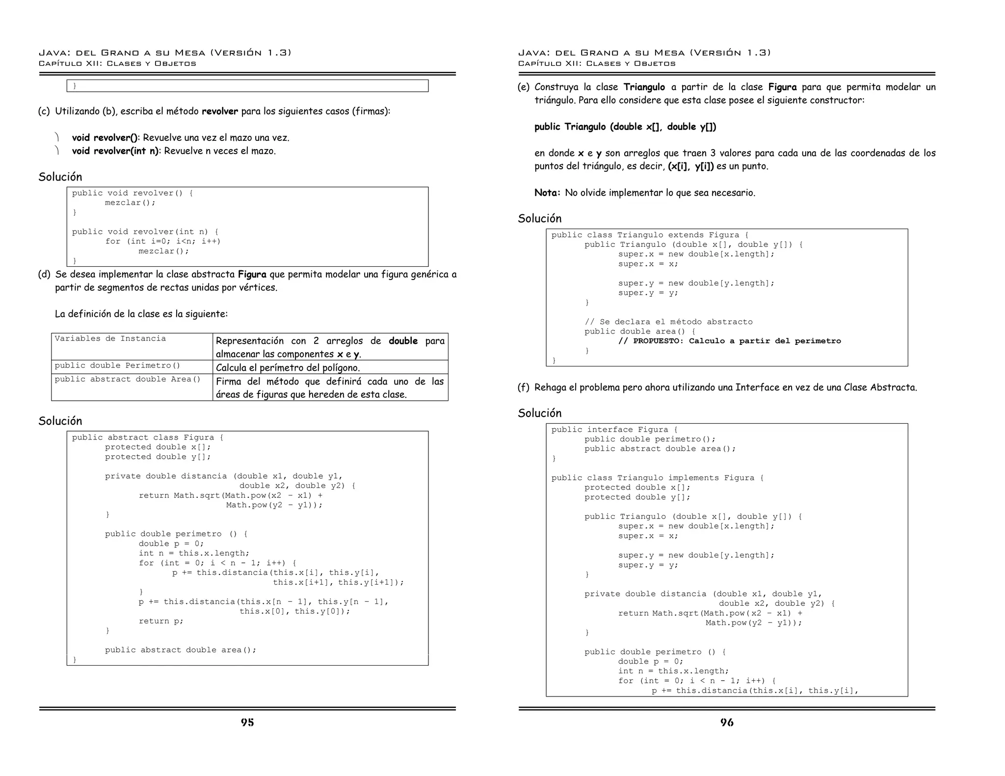 Java: del Grano a su Mesa (Versio n 1.3)                                                       Java: del Grano a su Mesa (Versio n 1.3)
Capi
   tulo XII: Clases y Objetos                                                                  Capi
                                                                                                  tulo XII: Clases y Objetos

       }                                                                                       (e) Construya la clase Triangulo a partir de la clase Figura para que permita modelar un
                                                                                                   triángulo. Para ello considere que esta clase posee el siguiente constructor:
(c) Utilizando (b), escriba el método revolver para los siguientes casos (firmas):
                                                                                                  public Triangulo (double x[], double y[])
   ·   void revolver(): Revuelve una vez el mazo una vez.
   ·   void revolver(int n): Revuelve n veces el mazo.                                            en donde x e y son arreglos que traen 3 valores para cada una de las coordenadas de los
                                                                                                  puntos del triángulo, es decir, (x[i], y[i]) es un punto.
Solución
       public void revolver() {                                                                   Nota: No olvide implementar lo que sea necesario.
             mezclar();
       }
                                                                                               Solución
       public void revolver(int n) {                                                                  public class Triangulo extends Figura {
             for (int i=0; i<n; i++)                                                                        public Triangulo (d ouble x[], double y[]) {
                    mezclar();                                                                                     super.x = new double[x.length];
       }                                                                                                           super.x = x;
(d) Se desea implementar la clase abstracta Figura que permita modelar una figura genérica a
                                                                                                                     super.y = new double[y.length];
    partir de segmentos de rectas unidas por vértices.                                                               super.y = y;
                                                                                                             }
   La definición de la clase es la siguiente:
                                                                                                             // Se declara el metodo abstracto
                                                                                                             public double area() {
   Variables de Instancia                 Representación con 2 arreglos de double para                              // PROPUESTO: Calculo a partir del perimetro
                                          almacenar las componentes x e y.                                   }
                                                                                                      }
   public double Perimetro()              Calcula el perímetro del polígono.
   public abstract double Area()          Firma del método que definirá cada uno de las
                                                                                               (f) Rehaga el problema pero ahora utilizando una Interface en vez de una Clase Abstracta.
                                          áreas de figuras que hereden de esta clase.

                                                                                               Solución
Solución
                                                                                                      public interface Figura {
       public abstract class Figura {                                                                       public double perimetro();
             protected double x[];                                                                          public abstract double area();
             protected double y[];                                                                    }

               private double distancia (double x1, double y1,                                        public class Triangulo implements Figura {
                                          double x2, double y2) {                                           protected double x[];
                      return Math.sqrt(Math.pow(x2 ú x1) +                                                  protected double y[];
                                       Math.pow(y2 ú y1));
               }                                                                                             public Triangulo (double x[], double y[]) {
                                                                                                                    super.x = new double[x.length];
               public double perimetro () {                                                                         super.x = x;
                      double p = 0;
                      int n = this.x.length;                                                                         super.y = new double[y.length];
                      for (int = 0; i < n - 1; i++) {                                                                super.y = y;
                             p += this.distancia(this.x[i], this.y[i],                                       }
                                                 this.x[i+1], this.y[i+1]);
                      }                                                                                      private double distancia (double x1, double y1,
                      p += this.distancia(this.x[n ú 1], this.y[n ú 1],                                                                 double x2, double y2) {
                                          this.x[0], this.y[0]);                                                    return Math.sqrt(Math.pow( x2 ú x1) +
                      return p;                                                                                                      Math.pow(y2 ú y1));
               }                                                                                             }

               public abstract double area();                                                                public double perimetro () {
       }                                                                                                            double p = 0;
                                                                                                                    int n = this.x.length;
                                                                                                                    for (int = 0; i < n - 1; i++) {
                                                                                                                           p += this.distancia(this.x[i], this.y[i],


                                                95                                                                                            96
 