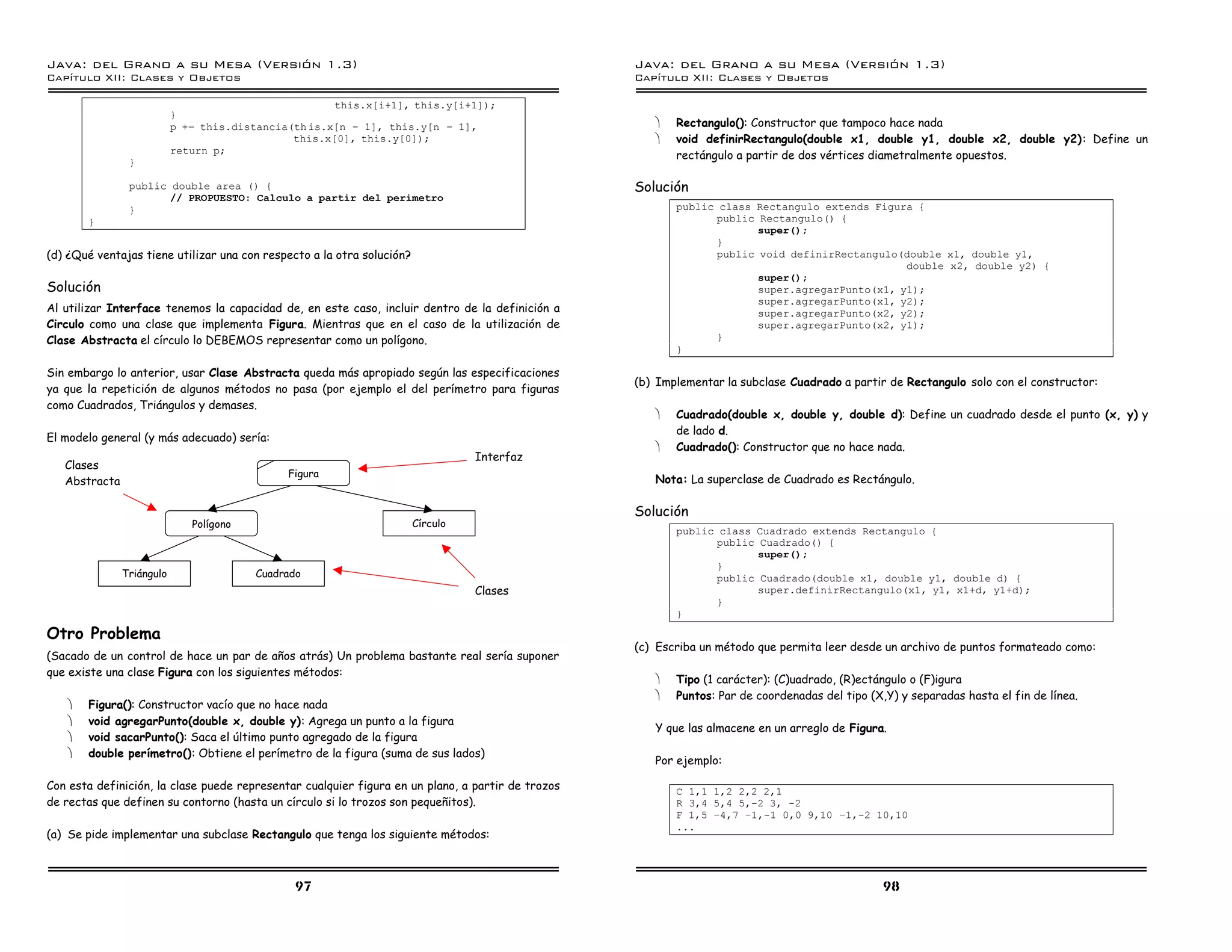 Java: del Grano a su Mesa (Versio n 1.3)                                                           Java: del Grano a su Mesa (Versio n 1.3)
Capi
   tulo XII: Clases y Objetos                                                                      Capi
                                                                                                      tulo XII: Clases y Objetos

                                                      this.x[i+1], this.y[i+1]);
                           }
                           p += this.distancia(th is.x[n ú 1], this.y[n ú 1],                         ·   Rectangulo(): Constructor que tampoco hace nada
                                               this.x[0], this.y[0]);                                 ·   void definirRectangulo(double x1, double y1, double x2, double y2): Define un
                           return p;
                                                                                                          rectángulo a partir de dos vértices diametralmente opuestos.
                }

                public double area () {                                                            Solución
                       // PROPUESTO: Calculo a partir del perimetro
                }                                                                                         public class Rectangulo extends Figura {
       }                                                                                                        public Rectangulo() {
                                                                                                                       super();
                                                                                                                }
(d) ¿Qué ventajas tiene utilizar una con respecto a la otra solución?                                           public void definirRectangulo(double x1, double y1,
                                                                                                                                               double x2, double y2) {
                                                                                                                       super();
Solución                                                                                                               super.agregarPunto(x1, y1);
                                                                                                                       super.agregarPunto(x1, y2);
Al utilizar Interface tenemos la capacidad de, en este caso, incluir dentro de la definición a                         super.agregarPunto(x2, y2);
Circulo como una clase que implementa Figura. Mientras que en el caso de la utilización de                             super.agregarPunto(x2, y1);
Clase Abstracta el círculo lo DEBEMOS representar como un polígono.                                             }
                                                                                                          }

Sin embargo lo anterior, usar Clase Abstracta queda más apropiado según las especificaciones
                                                                                                   (b) Implementar la subclase Cuadrado a partir de Rectangulo solo con el constructor:
ya que la repetición de algunos métodos no pasa (por ejemplo el del perímetro para figuras
como Cuadrados, Triángulos y demases.
                                                                                                      ·   Cuadrado(double x, double y, double d): Define un cuadrado desde el punto (x, y) y
                                                                                                          de lado d.
El modelo general (y más adecuado) sería:
                                                                                                      ·   Cuadrado(): Constructor que no hace nada.
                                                                                  Interfaz
   Clases
                                              Figura
   Abstracta                                                                                          Nota: La superclase de Cuadrado es Rectángulo.

                                                                                                   Solución
                              Polígono                                  Círculo
                                                                                                          public class Cuadrado extends Rectangulo {
                                                                                                                public Cuadrado() {
                                                                                                                       super();
                                                                                                                }
               Triángulo                 Cuadrado                                                               public Cuadrado(double x1, double y1, double d) {
                                                                                  Clases                               super.definirRectangulo(x1, y1, x1+d, y1+d);
                                                                                                                }
                                                                                                          }

Otro Problema
                                                                                                   (c) Escriba un método que permita leer desde un archivo de puntos formateado como:
(Sacado de un control de hace un par de años atrás) Un problema bastante real sería suponer
que existe una clase Figura con los siguientes métodos:
                                                                                                      ·   Tipo (1 carácter): (C)uadrado, (R)ectángulo o (F)igura
                                                                                                      ·   Puntos: Par de coordenadas del tipo (X,Y) y separadas hasta el fin de línea.
   ·   Figura(): Constructor vacío que no hace nada
   ·   void agregarPunto(double x, double y): Agrega un punto a la figura
                                                                                                      Y que las almacene en un arreglo de Figura.
   ·   void sacarPunto(): Saca el último punto agregado de la figura
   ·   double perímetro(): Obtiene el perímetro de la figura (suma de sus lados)
                                                                                                      Por ejemplo:

Con esta definición, la clase puede representar cualquier figura en un plano, a partir de trozos          C 1,1 1,2 2,2 2,1
de rectas que definen su contorno (hasta un círculo si lo trozos son pequeñitos).                         R 3,4 5,4 5,-2 3, -2
                                                                                                          F 1,5 ú4,7 ú1,-1 0,0 9,10 ú1,-2 10,10
                                                                                                          ...
(a) Se pide implementar una subclase Rectangulo que tenga los siguiente métodos:



                                               97                                                                                                98
 
