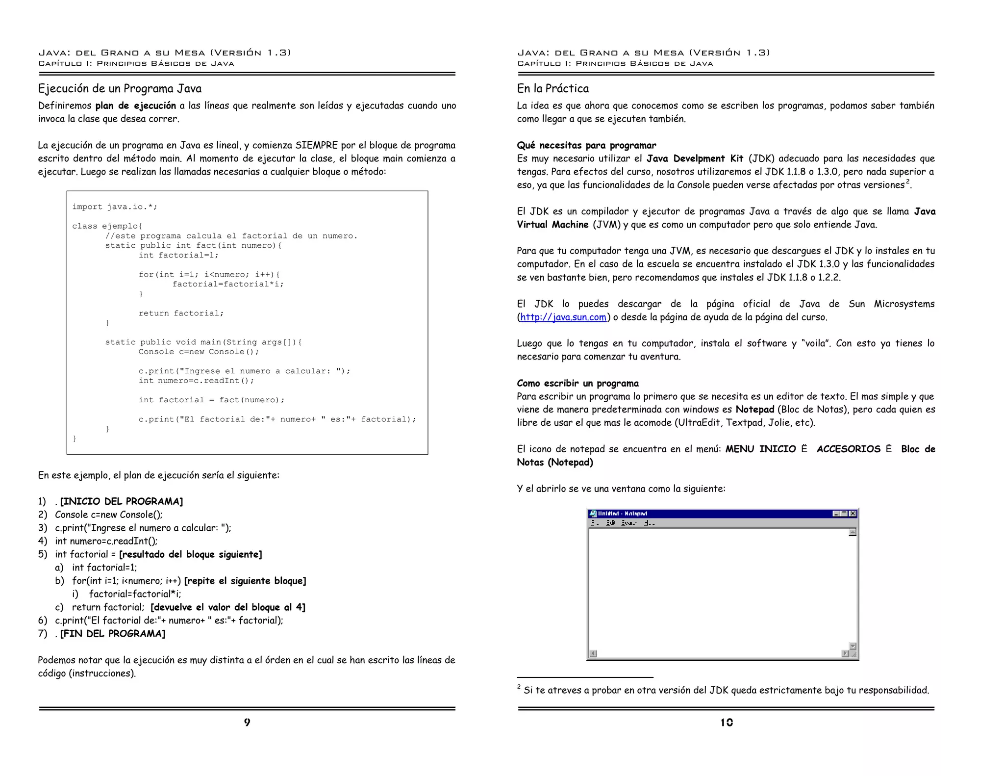 Java: del Grano a su Mesa (Versio n 1.3)                                                            Java: del Grano a su Mesa (Versio n 1.3)
Capi
   tulo I: Principios Basicos de Java                                                               Capi
                                                                                                       tulo I: Principios Basicos de Java

Ejecución de un Programa Java                                                                       En la Práctica
Definiremos plan de ejecución a las líneas que realmente son leídas y ejecutadas cuando uno         La idea es que ahora que conocemos como se escriben los programas, podamos saber también
invoca la clase que desea correr.                                                                   como llegar a que se ejecuten también.

La ejecución de un programa en Java es lineal, y comienza SIEMPRE por el bloque de programa         Qué necesitas para programar
escrito dentro del método main. Al momento de ejecutar la clase, el bloque main comienza a          Es muy necesario utilizar el Java Develpment Kit (JDK) adecuado para las necesidades que
ejecutar. Luego se realizan las llamadas necesarias a cualquier bloque o método:                    tengas. Para efectos del curso, nosotros utilizaremos el JDK 1.1.8 o 1.3.0, pero nada superior a
                                                                                                    eso, ya que las funcionalidades de la Console pueden verse afectadas por otras versiones 2.

        import java.io.*;
                                                                                                    El JDK es un compilador y ejecutor de programas Java a través de algo que se llama Java
        class ejemplo{                                                                              Virtual Machine (JVM) y que es como un computador pero que solo entiende Java.
               //este programa calcula el factorial de un numero.
               static public int fact(int numero){
                      int factorial=1;                                                              Para que tu computador tenga una JVM, es necesario que descargues el JDK y lo instales en tu
                                                                                                    computador. En el caso de la escuela se encuentra instalado el JDK 1.3.0 y las funcionalidades
                       for(int i=1; i<numero; i++){                                                 se ven bastante bien, pero recomendamos que instales el JDK 1.1.8 o 1.2.2.
                              factorial=factorial*i;
                       }
                                                                                                    El JDK lo puedes descargar de la página oficial de Java de Sun Microsystems
                       return factorial;
                                                                                                    (http://java.sun.com) o desde la página de ayuda de la página del curso.
               }

               static public void main(String args[]){                                              Luego que lo tengas en tu computador, instala el software y “voila”. Con esto ya tienes lo
                      Console c=new Console();
                                                                                                    necesario para comenzar tu aventura.
                       c.print("Ingrese el numero a calcular: ");
                       int numero=c.readInt();                                                      Como escribir un programa
                       int factorial = fact(numero);                                                Para escribir un programa lo primero que se necesita es un editor de texto. El mas simple y que
                                                                                                    viene de manera predeterminada con windows es Notepad (Bloc de Notas), pero cada quien es
                       c.print("El factorial de:"+ numero+ " es:"+ factorial);                      libre de usar el que mas le acomode (UltraEdit, Textpad, Jolie, etc).
               }
        }
                                                                                                    El icono de notepad se encuentra en el menú: MENU INICIO è ACCESORIOS è Bloc de
                                                                                                    Notas (Notepad)
En este ejemplo, el plan de ejecución sería el siguiente:
                                                                                                    Y el abrirlo se ve una ventana como la siguiente:
1) . [INICIO DEL PROGRAMA]
2) Console c=new Console();
3) c.print("Ingrese el numero a calcular: ");
4) int numero=c.readInt();
5) int factorial = [resultado del bloque siguiente]
   a) int factorial=1;
   b) for(int i=1; i<numero; i++) [repite el siguiente bloque]
        i) factorial=factorial*i;
   c) return factorial; [devuelve el valor del bloque al 4]
6) c.print("El factorial de:"+ numero+ " es:"+ factorial);
7) . [FIN DEL PROGRAMA]

Podemos notar que la ejecución es muy distinta a el órden en el cual se han escrito las líneas de
código (instrucciones).
                                                                                                    2
                                                                                                        Si te atreves a probar en otra versión del JDK queda estrictamente bajo tu responsabilidad.


                                                9                                                                                                  10
 