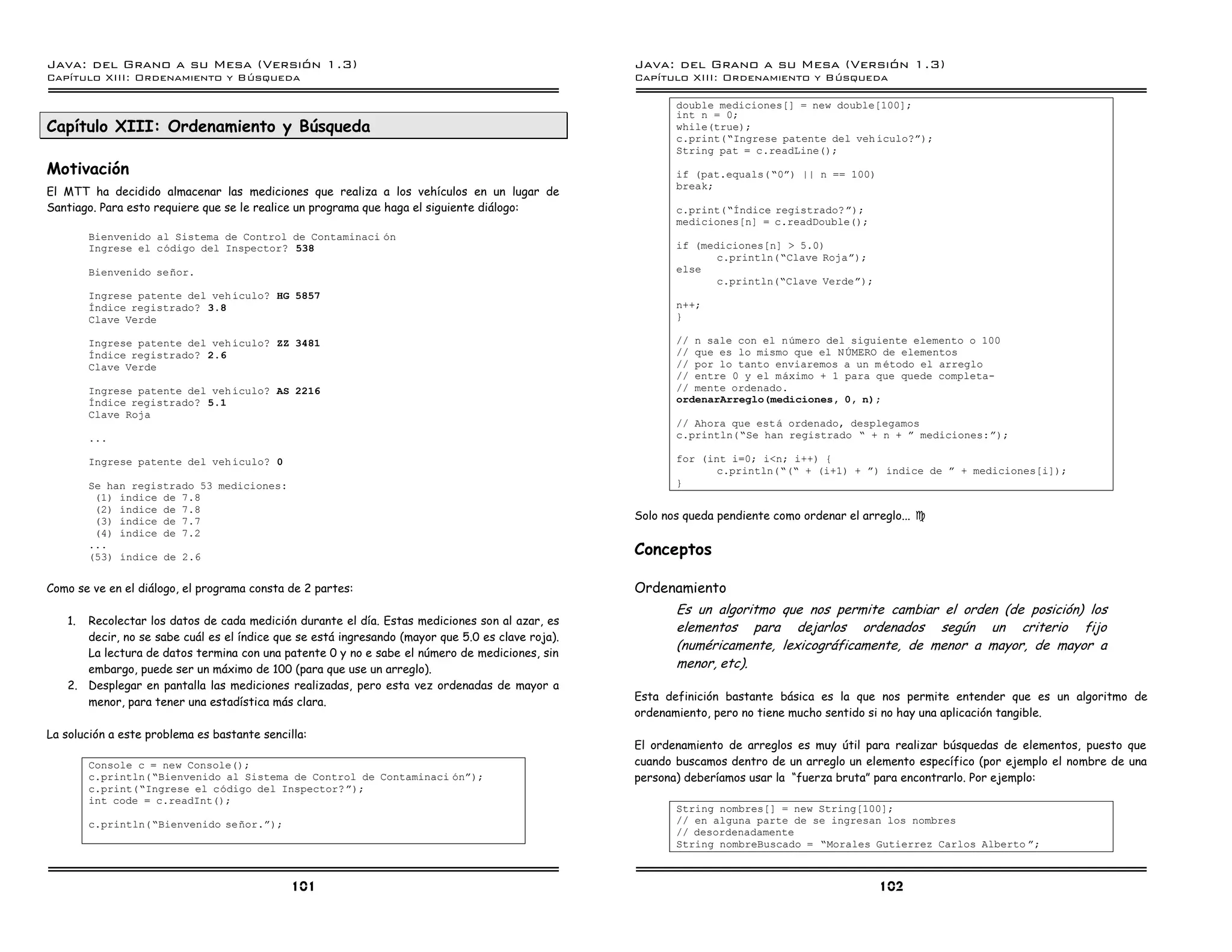Java: del Grano a su Mesa (Versio n 1.3)                                                          Java: del Grano a su Mesa (Versio n 1.3)
Capi
   tulo XIII: Ordenamiento y Bu squeda                                                            Capi
                                                                                                     tulo XIII: Ordenamiento y Bu squeda

                                                                                                         double mediciones[] = new double[100];
                                                                                                         int n = 0;
Capítulo XIII: Ordenamiento y Búsqueda                                                                   while(true);
                                                                                                         c.print(”Ingrese patente del veh ıculo?á);
                                                                                                         String pat = c.readLine();
Motivación                                                                                               if (pat.equals( ”0á) || n == 100)
                                                                                                         break;
El MTT ha decidido almacenar las mediciones que realiza a los vehículos en un lugar de
Santiago. Para esto requiere que se le realice un programa que haga el siguiente diálogo:                c.print(”Indice registrado? á);
                                                                                                         mediciones[n] = c.readDouble();
        Bienvenido al Sistema de Control de Contaminaci on
        Ingrese el codigo del Inspector? 538                                                             if (mediciones[n] > 5.0)
                                                                                                                c.println(”Clave Rojaá);
        Bienvenido senor.                                                                                else
                                                                                                                c.println(”Clave Verdeá);
        Ingrese patente del veh ıculo? HG 5857
        Indice registrado? 3.8                                                                           n++;
        Clave Verde                                                                                      }

        Ingrese patente del veh ıculo? ZZ 3481                                                           // n sale con el numero del siguiente elemento o 100
        Indice registrado? 2.6                                                                           // que es lo mismo que el N UMERO de elementos
        Clave Verde                                                                                      // por lo tanto enviaremos a un m etodo el arreglo
                                                                                                         // entre 0 y el maximo + 1 para que quede completa-
        Ingrese patente del veh ıculo? AS 2216                                                           // mente ordenado.
        Indice registrado? 5.1                                                                           ordenarArreglo(mediciones, 0, n);
        Clave Roja
                                                                                                         // Ahora que esta ordenado, desplegamos
        ...                                                                                              c.println(”Se han registrado ” + n + á mediciones:á);

        Ingrese patente del veh ıculo? 0                                                                 for (int i=0; i<n; i++) {
                                                                                                                c.println(”(” + (i+1) + á) ındice de á + mediciones[i]);
        Se han registrado 53 mediciones:                                                                 }
         (1) ındice de 7.8
         (2) ındice de 7.8
         (3) ındice de 7.7                                                                        Solo nos queda pendiente como ordenar el arreglo... J
         (4) ındice de 7.2
        ...
        (53) ındice de 2.6
                                                                                                  Conceptos

Como se ve en el diálogo, el programa consta de 2 partes:                                         Ordenamiento
                                                                                                         Es un algoritmo que nos permite cambiar el orden (de posición) los
   1. Recolectar los datos de cada medición durante el día. Estas mediciones son al azar, es
                                                                                                         elementos para dejarlos ordenados según un criterio fijo
      decir, no se sabe cuál es el índice que se está ingresando (mayor que 5.0 es clave roja).
                                                                                                         (numéricamente, lexicográficamente, de menor a mayor, de mayor a
      La lectura de datos termina con una patente 0 y no e sabe el número de mediciones, sin
      embargo, puede ser un máximo de 100 (para que use un arreglo).                                     menor, etc).
   2. Desplegar en pantalla las mediciones realizadas, pero esta vez ordenadas de mayor a
      menor, para tener una estadística más clara.                                                Esta definición bastante básica es la que nos permite entender que es un algoritmo de
                                                                                                  ordenamiento, pero no tiene mucho sentido si no hay una aplicación tangible.
La solución a este problema es bastante sencilla:
                                                                                                  El ordenamiento de arreglos es muy útil para realizar búsquedas de elementos, puesto que
        Console c = new Console();                                                                cuando buscamos dentro de un arreglo un elemento específico (por ejemplo el nombre de una
        c.println(”Bienvenido al Sistema de Control de Contaminaci oná);                          persona) deberíamos usar la “fuerza bruta” para encontrarlo. Por ejemplo:
        c.print(”Ingrese el codigo del Inspector? á);
        int code = c.readInt();
                                                                                                         String nombres[] = new String[100];
        c.println(”Bienvenido senor.á);                                                                  // en alguna parte de se ingresan los nombres
                                                                                                         // desordenadamente
                                                                                                         String nombreBuscado = ”Morales Gutierrez Carlos Alberto á;



                                              101                                                                                             102
 