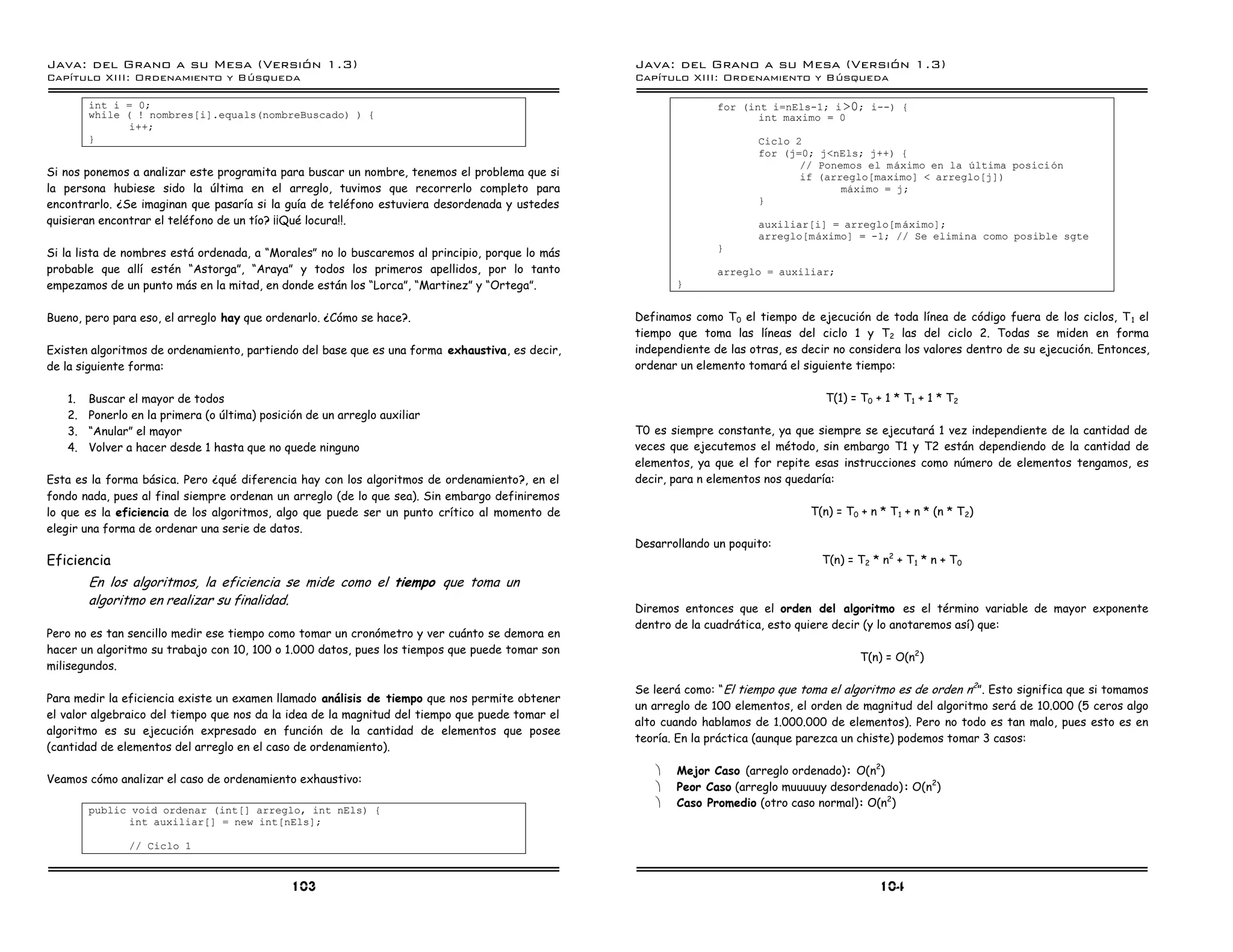 Java: del Grano a su Mesa (Versio n 1.3)                                                         Java: del Grano a su Mesa (Versio n 1.3)
Capi
   tulo XIII: Ordenamiento y Bu squeda                                                           Capi
                                                                                                    tulo XIII: Ordenamiento y Bu squeda

        int i = 0;                                                                                              for (int i=nEls-1; i >0; i--) {
        while ( ! nombres[i].equals(nombreBuscado) ) {                                                                 int maximo = 0
               i++;
        }                                                                                                              Ciclo 2
                                                                                                                       for (j=0; j<nEls; j++) {
                                                                                                                              // Ponemos el maximo en la ultima posicion
Si nos ponemos a analizar este programita para buscar un nombre, tenemos el problema que si                                   if (arreglo[maximo] < arreglo[j])
la persona hubiese sido la última en el arreglo, tuvimos que recorrerlo completo para                                                maximo = j;
encontrarlo. ¿Se imaginan que pasaría si la guía de teléfono estuviera desordenada y ustedes                           }
quisieran encontrar el teléfono de un tío? ¡¡Qué locura!!.                                                             auxiliar[i] = arreglo[m aximo];
                                                                                                                       arreglo[maximo] = -1; // Se elimina como posible sgte
                                                                                                                }
Si la lista de nombres está ordenada, a “Morales” no lo buscaremos al principio, porque lo más
probable que allí estén “Astorga”, “Araya” y todos los primeros apellidos, por lo tanto                         arreglo = auxiliar;
empezamos de un punto más en la mitad, en donde están los “Lorca”, “Martinez” y “Ortega”.               }


Bueno, pero para eso, el arreglo hay que ordenarlo. ¿Cómo se hace?.                              Definamos como T0 el tiempo de ejecución de toda línea de código fuera de los ciclos, T 1 el
                                                                                                 tiempo que toma las líneas del ciclo 1 y T2 las del ciclo 2. Todas se miden en forma
Existen algoritmos de ordenamiento, partiendo del base que es una forma exhaustiva, es decir,    independiente de las otras, es decir no considera los valores dentro de su ejecución. Entonces,
de la siguiente forma:                                                                           ordenar un elemento tomará el siguiente tiempo:

   1.   Buscar el mayor de todos                                                                                                    T(1) = T0 + 1 * T1 + 1 * T2
   2.   Ponerlo en la primera (o última) posición de un arreglo auxiliar
   3.   “Anular” el mayor                                                                        T0 es siempre constante, ya que siempre se ejecutará 1 vez independiente de la cantidad de
   4.   Volver a hacer desde 1 hasta que no quede ninguno                                        veces que ejecutemos el método, sin embargo T1 y T2 están dependiendo de la cantidad de
                                                                                                 elementos, ya que el for repite esas instrucciones como número de elementos tengamos, es
Esta es la forma básica. Pero ¿qué diferencia hay con los algoritmos de ordenamiento?, en el     decir, para n elementos nos quedaría:
fondo nada, pues al final siempre ordenan un arreglo (de lo que sea). Sin embargo definiremos
lo que es la eficiencia de los algoritmos, algo que puede ser un punto crítico al momento de                                     T(n) = T0 + n * T 1 + n * (n * T 2)
elegir una forma de ordenar una serie de datos.
                                                                                                 Desarrollando un poquito:
Eficiencia                                                                                                                         T(n) = T2 * n2 + T1 * n + T0
        En los algoritmos, la eficiencia se mide como el tiempo que toma un
        algoritmo en realizar su finalidad.
                                                                                                 Diremos entonces que el orden del algoritmo es el término variable de mayor exponente
                                                                                                 dentro de la cuadrática, esto quiere decir (y lo anotaremos así) que:
Pero no es tan sencillo medir ese tiempo como tomar un cronómetro y ver cuánto se demora en
hacer un algoritmo su trabajo con 10, 100 o 1.000 datos, pues los tiempos que puede tomar son
                                                                                                                                           T(n) = O(n2)
milisegundos.

                                                                                                 Se leerá como: “El tiempo que toma el algoritmo es de orden n2”. Esto significa que si tomamos
Para medir la eficiencia existe un examen llamado análisis de tiempo que nos permite obtener
                                                                                                 un arreglo de 100 elementos, el orden de magnitud del algoritmo será de 10.000 (5 ceros algo
el valor algebraico del tiempo que nos da la idea de la magnitud del tiempo que puede tomar el
                                                                                                 alto cuando hablamos de 1.000.000 de elementos). Pero no todo es tan malo, pues esto es en
algoritmo es su ejecución expresado en función de la cantidad de elementos que posee
                                                                                                 teoría. En la práctica (aunque parezca un chiste) podemos tomar 3 casos:
(cantidad de elementos del arreglo en el caso de ordenamiento).

                                                                                                    ·   Mejor Caso (arreglo ordenado): O(n2)
Veamos cómo analizar el caso de ordenamiento exhaustivo:
                                                                                                    ·   Peor Caso (arreglo muuuuuy desordenado): O(n2)
                                                                                                    ·   Caso Promedio (otro caso normal): O(n2)
        public void ordenar (int[] arreglo, int nEls) {
              int auxiliar[] = new int[nEls];

               // Ciclo 1


                                               103                                                                                             104
 