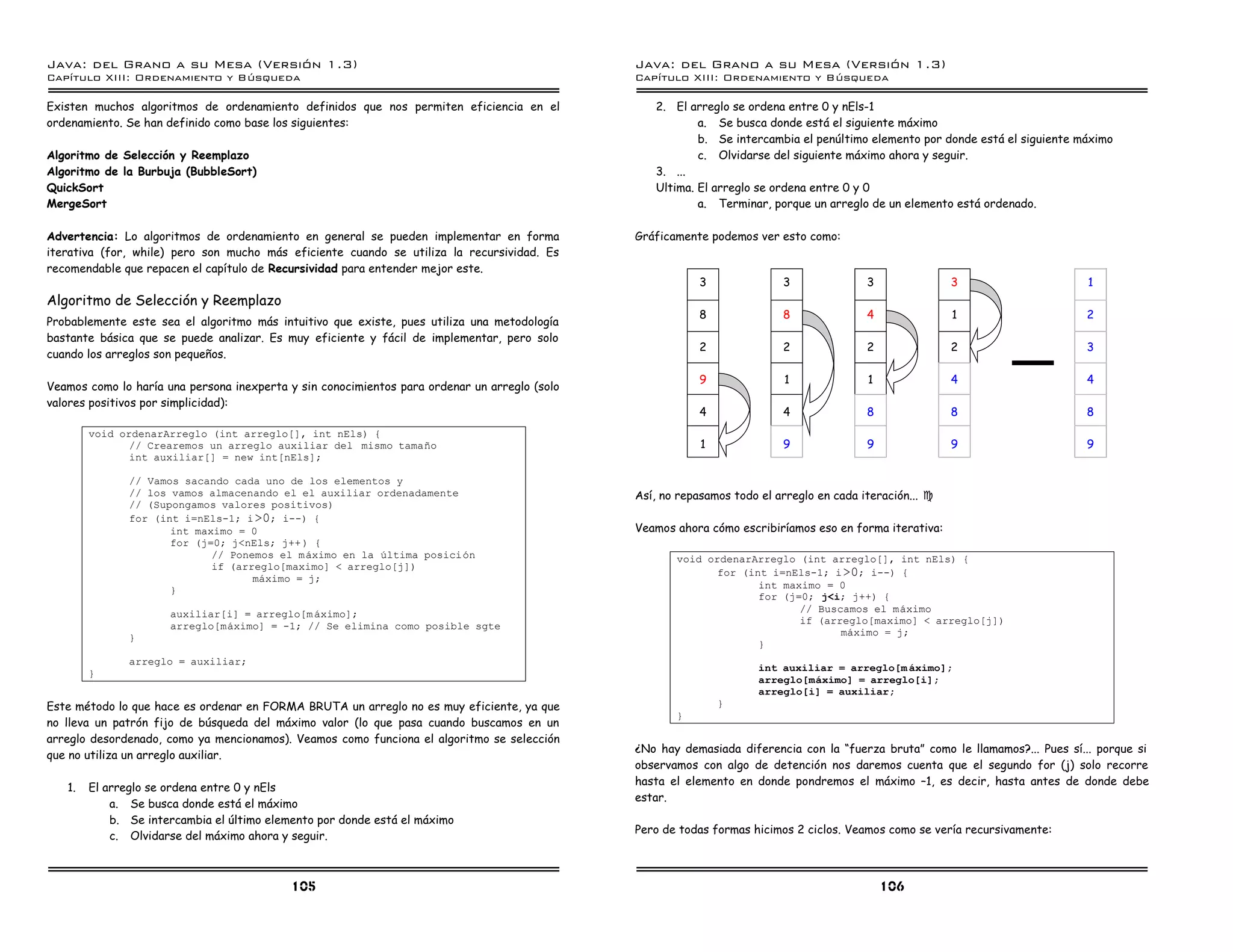 Java: del Grano a su Mesa (Versio n 1.3)                                                       Java: del Grano a su Mesa (Versio n 1.3)
Capi
   tulo XIII: Ordenamiento y Bu squeda                                                         Capi
                                                                                                  tulo XIII: Ordenamiento y Bu squeda

Existen muchos algoritmos de ordenamiento definidos que nos permiten eficiencia en el             2. El arreglo se ordena entre 0 y nEls-1
ordenamiento. Se han definido como base los siguientes:                                                   a. Se busca donde está el siguiente máximo
                                                                                                          b. Se intercambia el penúltimo elemento por donde está el siguiente máximo
Algoritmo de Selección y Reemplazo                                                                        c. Olvidarse del siguiente máximo ahora y seguir.
Algoritmo de la Burbuja (BubbleSort)                                                              3. ...
QuickSort                                                                                         Ultima. El arreglo se ordena entre 0 y 0
MergeSort                                                                                                 a. Terminar, porque un arreglo de un elemento está ordenado.

Advertencia: Lo algoritmos de ordenamiento en general se pueden implementar en forma           Gráficamente podemos ver esto como:
iterativa (for, while) pero son mucho más eficiente cuando se utiliza la recursividad. Es
recomendable que repacen el capítulo de Recursividad para entender mejor este.
                                                                                                           3              3               3               3                     1
Algoritmo de Selección y Reemplazo
                                                                                                           8              8               4               1                    2
Probablemente este sea el algoritmo más intuitivo que existe, pues utiliza una metodología
bastante básica que se puede analizar. Es muy eficiente y fácil de implementar, pero solo
                                                                                                           2              2               2               2                    3
cuando los arreglos son pequeños.

                                                                                                           9               1              1               4                    4
Veamos como lo haría una persona inexperta y sin conocimientos para ordenar un arreglo (solo
valores positivos por simplicidad):
                                                                                                           4              4               8               8                    8
        void ordenarArreglo (int arreglo[], int nEls) {
               // Crearemos un arreglo auxiliar del mismo tamano                                           1              9               9               9                    9
               int auxiliar[] = new int[nEls];

               // Vamos sacando cada uno de los elementos y
               // los vamos almacenando el el auxiliar ordenadamente                           Así, no repasamos todo el arreglo en cada iteración... J
               // (Supongamos valores positivos)
               for (int i=nEls-1; i >0; i--) {
                      int maximo = 0                                                           Veamos ahora cómo escribiríamos eso en forma iterativa:
                      for (j=0; j<nEls; j++ ) {
                             // Ponemos el maximo en la ultima posicion                               void ordenarArreglo (int arreglo[], int nEls) {
                             if (arreglo[maximo] < arreglo[j])
                                                                                                             for (int i=nEls-1; i >0; i--) {
                                    maximo = j;
                                                                                                                    int maximo = 0
                      }
                                                                                                                    for (j=0; j<i; j++) {
                                                                                                                           // Buscamos el maximo
                      auxiliar[i] = arreglo[m aximo];
                                                                                                                           if (arreglo[maximo] < arreglo[j])
                      arreglo[maximo] = -1; // Se elimina como posible sgte
                                                                                                                                  maximo = j;
               }
                                                                                                                    }
               arreglo = auxiliar;
                                                                                                                      int auxiliar = arreglo[m aximo];
        }
                                                                                                                      arreglo[maximo] = arreglo[i];
                                                                                                                      arreglo[i] = auxiliar;
Este método lo que hace es ordenar en FORMA BRUTA un arreglo no es muy eficiente, ya que                       }
                                                                                                      }
no lleva un patrón fijo de búsqueda del máximo valor (lo que pasa cuando buscamos en un
arreglo desordenado, como ya mencionamos). Veamos como funciona el algoritmo se selección
                                                                                               ¿No hay demasiada diferencia con la “fuerza bruta” como le llamamos?... Pues sí... porque si
que no utiliza un arreglo auxiliar.
                                                                                               observamos con algo de detención nos daremos cuenta que el segundo for (j) solo recorre
                                                                                               hasta el elemento en donde pondremos el máximo –1, es decir, hasta antes de donde debe
   1.   El arreglo se ordena entre 0 y nEls
                                                                                               estar.
            a. Se busca donde está el máximo
            b. Se intercambia el último elemento por donde está el máximo
                                                                                               Pero de todas formas hicimos 2 ciclos. Veamos como se vería recursivamente:
            c. Olvidarse del máximo ahora y seguir.



                                            105                                                                                               106
 