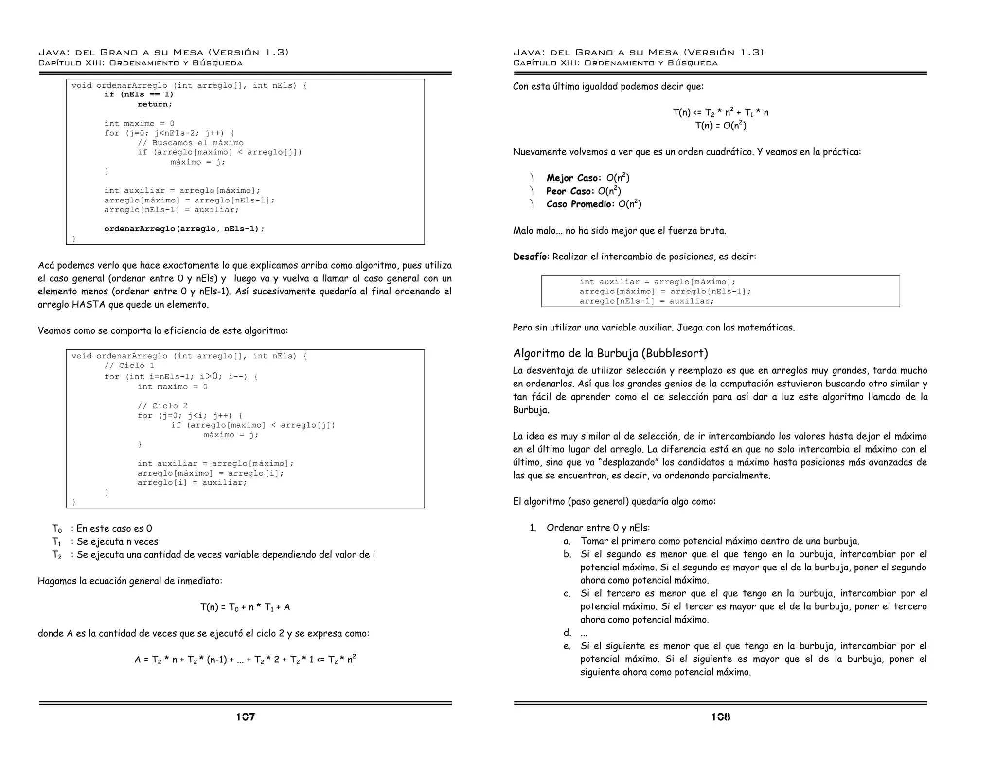 Java: del Grano a su Mesa (Versio n 1.3)                                                       Java: del Grano a su Mesa (Versio n 1.3)
Capi
   tulo XIII: Ordenamiento y Bu squeda                                                         Capi
                                                                                                  tulo XIII: Ordenamiento y Bu squeda

       void ordenarArreglo (int arreglo[], int nEls) {                                         Con esta última igualdad podemos decir que:
              if (nEls == 1)
                     return;
                                                                                                                                    T(n) <= T2 * n2 + T1 * n
               int maximo = 0                                                                                                            T(n) = O(n2)
               for (j=0; j<nEls-2; j++) {
                      // Buscamos el maximo
                      if (arreglo[maximo] < arreglo[j])                                        Nuevamente volvemos a ver que es un orden cuadrático. Y veamos en la práctica:
                             maximo = j;
               }
                                                                                                   ·    Mejor Caso: O(n2)
               int auxiliar = arreglo[maximo];                                                     ·    Peor Caso: O(n2)
               arreglo[maximo] = arreglo[nEls-1];
                                                                                                   ·    Caso Promedio: O(n2)
               arreglo[nEls-1] = auxiliar;

               ordenarArreglo(arreglo, nEls-1);                                                Malo malo... no ha sido mejor que el fuerza bruta.
       }

                                                                                               Desafío: Realizar el intercambio de posiciones, es decir:
Acá podemos verlo que hace exactamente lo que explicamos arriba como algoritmo, pues utiliza
el caso general (ordenar entre 0 y nEls) y luego va y vuelva a llamar al caso general con un                   int auxiliar = arreglo[m aximo];
elemento menos (ordenar entre 0 y nEls-1). Así sucesivamente quedaría al final ordenando el                    arreglo[maximo] = arreglo[nEls-1];
arreglo HASTA que quede un elemento.                                                                           arreglo[nEls-1] = auxiliar;


Veamos como se comporta la eficiencia de este algoritmo:                                       Pero sin utilizar una variable auxiliar. Juega con las matemáticas.

       void ordenarArreglo (int arreglo[], int nEls) {                                         Algoritmo de la Burbuja (Bubblesort)
              // Ciclo 1
                                                                                               La desventaja de utilizar selección y reemplazo es que en arreglos muy grandes, tarda mucho
              for (int i=nEls-1; i >0; i--) {
                     int maximo = 0                                                            en ordenarlos. Así que los grandes genios de la computación estuvieron buscando otro similar y
                                                                                               tan fácil de aprender como el de selección para así dar a luz este algoritmo llamado de la
                      // Ciclo 2
                                                                                               Burbuja.
                      for (j=0; j<i; j++) {
                             if (arreglo[maximo] < arreglo[j])
                                    maximo = j;                                                La idea es muy similar al de selección, de ir intercambiando los valores hasta dejar el máximo
                      }
                                                                                               en el último lugar del arreglo. La diferencia está en que no solo intercambia el máximo con el
                      int auxiliar = arreglo[m aximo];                                         último, sino que va “desplazando” los candidatos a máximo hasta posiciones más avanzadas de
                      arreglo[maximo] = arreglo[i];                                            las que se encuentran, es decir, va ordenando parcialmente.
                      arreglo[i] = auxiliar;
               }
       }                                                                                       El algoritmo (paso general) quedaría algo como:

   T0 : En este caso es 0                                                                          1.   Ordenar entre 0 y nEls:
   T1 : Se ejecuta n veces                                                                                 a. Tomar el primero como potencial máximo dentro de una burbuja.
   T2 : Se ejecuta una cantidad de veces variable dependiendo del valor de i                               b. Si el segundo es menor que el que tengo en la burbuja, intercambiar por el
                                                                                                              potencial máximo. Si el segundo es mayor que el de la burbuja, poner el segundo
Hagamos la ecuación general de inmediato:                                                                     ahora como potencial máximo.
                                                                                                           c. Si el tercero es menor que el que tengo en la burbuja, intercambiar por el
                                       T(n) = T0 + n * T 1 + A                                                potencial máximo. Si el tercer es mayor que el de la burbuja, poner el tercero
                                                                                                              ahora como potencial máximo.
donde A es la cantidad de veces que se ejecutó el ciclo 2 y se expresa como:                               d. ...
                                                                                                           e. Si el siguiente es menor que el que tengo en la burbuja, intercambiar por el
                      A = T2 * n + T2 * (n-1) + ... + T 2 * 2 + T2 * 1 <= T2 * n2                             potencial máximo. Si el siguiente es mayor que el de la burbuja, poner el
                                                                                                              siguiente ahora como potencial máximo.



                                                107                                                                                          108
 