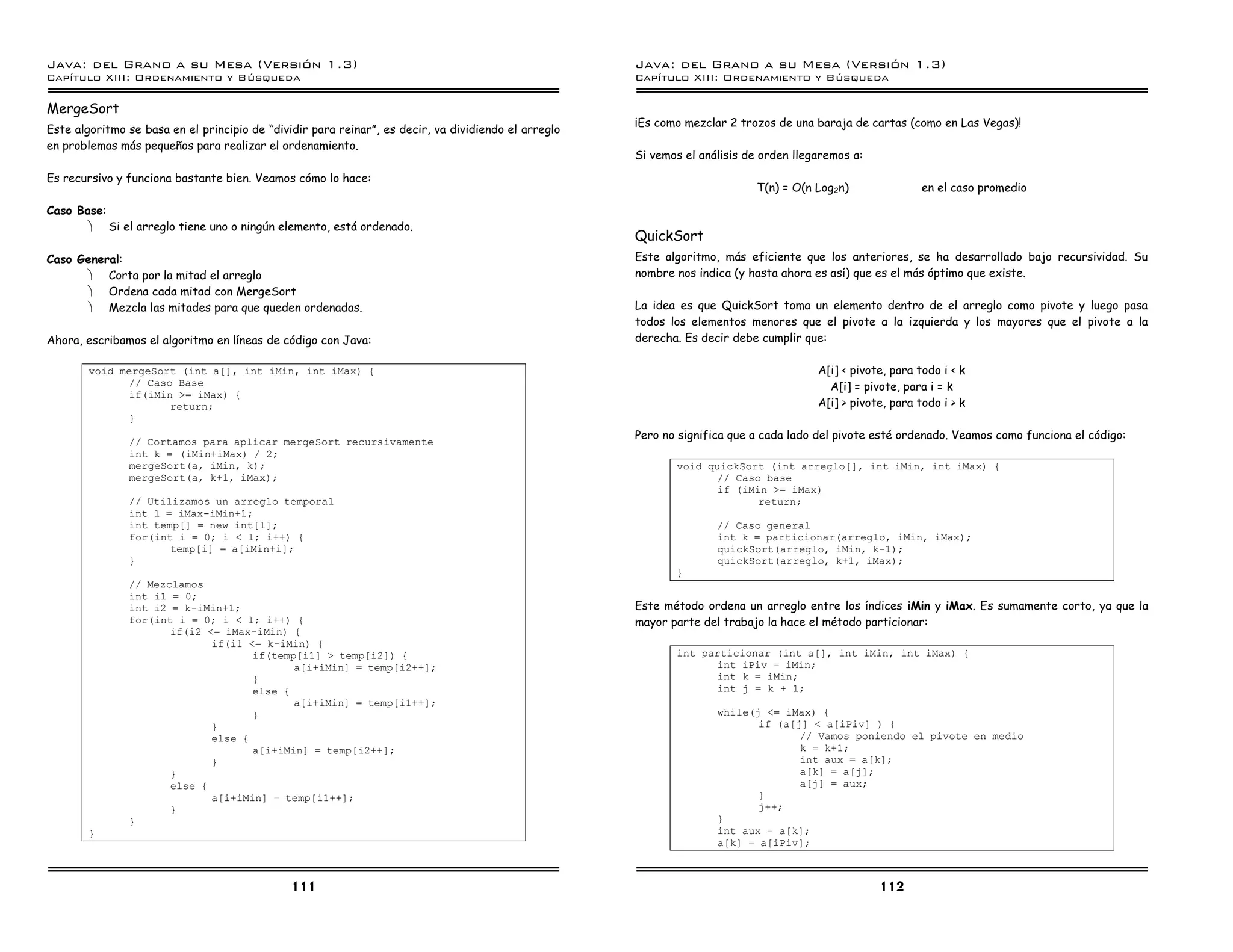 Java: del Grano a su Mesa (Versio n 1.3)                                                              Java: del Grano a su Mesa (Versio n 1.3)
Capi
   tulo XIII: Ordenamiento y Bu squeda                                                                Capi
                                                                                                         tulo XIII: Ordenamiento y Bu squeda

MergeSort
                                                                                                      ¡Es como mezclar 2 trozos de una baraja de cartas (como en Las Vegas)!
Este algoritmo se basa en el principio de “dividir para reinar”, es decir, va dividiendo el arreglo
en problemas más pequeños para realizar el ordenamiento.
                                                                                                      Si vemos el análisis de orden llegaremos a:
Es recursivo y funciona bastante bien. Veamos cómo lo hace:
                                                                                                                            T(n) = O(n Log2n)                en el caso promedio
Caso Base:
       · Si el arreglo tiene uno o ningún elemento, está ordenado.
                                                                                                      QuickSort
Caso General:                                                                                         Este algoritmo, más eficiente que los anteriores, se ha desarrollado bajo recursividad. Su
      · Corta por la mitad el arreglo                                                                 nombre nos indica (y hasta ahora es así) que es el más óptimo que existe.
      · Ordena cada mitad con MergeSort
      · Mezcla las mitades para que queden ordenadas.                                                 La idea es que QuickSort toma un elemento dentro de el arreglo como pivote y luego pasa
                                                                                                      todos los elementos menores que el pivote a la izquierda y los mayores que el pivote a la
Ahora, escribamos el algoritmo en líneas de código con Java:                                          derecha. Es decir debe cumplir que:

        void mergeSort (int a[], int iMin, int iMax) {                                                                                  A[i] < pivote, para todo i < k
               // Caso Base                                                                                                               A[i] = pivote, para i = k
               if(iMin >= iMax) {
                      return;                                                                                                           A[i] > pivote, para todo i > k
               }
                                                                                                      Pero no significa que a cada lado del pivote esté ordenado. Veamos como funciona el código:
               // Cortamos para aplicar mergeSort recursivamente
               int k = (iMin+iMax) / 2;
               mergeSort(a, iMin, k);                                                                        void quickSort (int arreglo[], int iMin, int iMax) {
               mergeSort(a, k+1, iMax);                                                                             // Caso base
                                                                                                                    if (iMin >= iMax)
               // Utilizamos un arreglo temporal                                                                           return;
               int l = iMax-iMin+1;
               int temp[] = new int[l];                                                                              // Caso general
               for(int i = 0; i < l; i++) {                                                                          int k = particionar(arreglo, iMin, iMax);
                      temp[i] = a[iMin+i];                                                                           quickSort(arreglo, iMin, k-1);
               }                                                                                                     quickSort(arreglo, k+1, iMax);
                                                                                                             }
               // Mezclamos
               int i1 = 0;
               int i2 = k-iMin+1;                                                                     Este método ordena un arreglo entre los índices iMin y iMax. Es sumamente corto, ya que la
               for(int i = 0; i < l; i++) {                                                           mayor parte del trabajo la hace el método particionar:
                      if(i2 <= iMax-iMin) {
                             if(i1 <= k-iMin) {
                                    if(temp[i1] > temp[i2]) {                                                int particionar (int a[], int iMin, int iMax) {
                                           a[i+iMin] = temp[i2++];                                                  int iPiv = iMin;
                                    }                                                                               int k = iMin;
                                    else {                                                                          int j = k + 1;
                                           a[i+iMin] = temp[i1++];
                                    }                                                                                while(j <= iMax) {
                             }                                                                                              if (a[j] < a[iPiv] ) {
                             else {                                                                                                // Vamos poniendo el pivote en medio
                                    a[i+iMin] = temp[i2++];                                                                        k = k+1;
                             }                                                                                                     int aux = a[k];
                      }                                                                                                            a[k] = a[j];
                      else {                                                                                                       a[j] = aux;
                             a[i+iMin] = temp[i1++];                                                                        }
                      }                                                                                                     j++;
               }                                                                                                     }
        }                                                                                                            int aux = a[k];
                                                                                                                     a[k] = a[iPiv];



                                               111                                                                                                  112
 