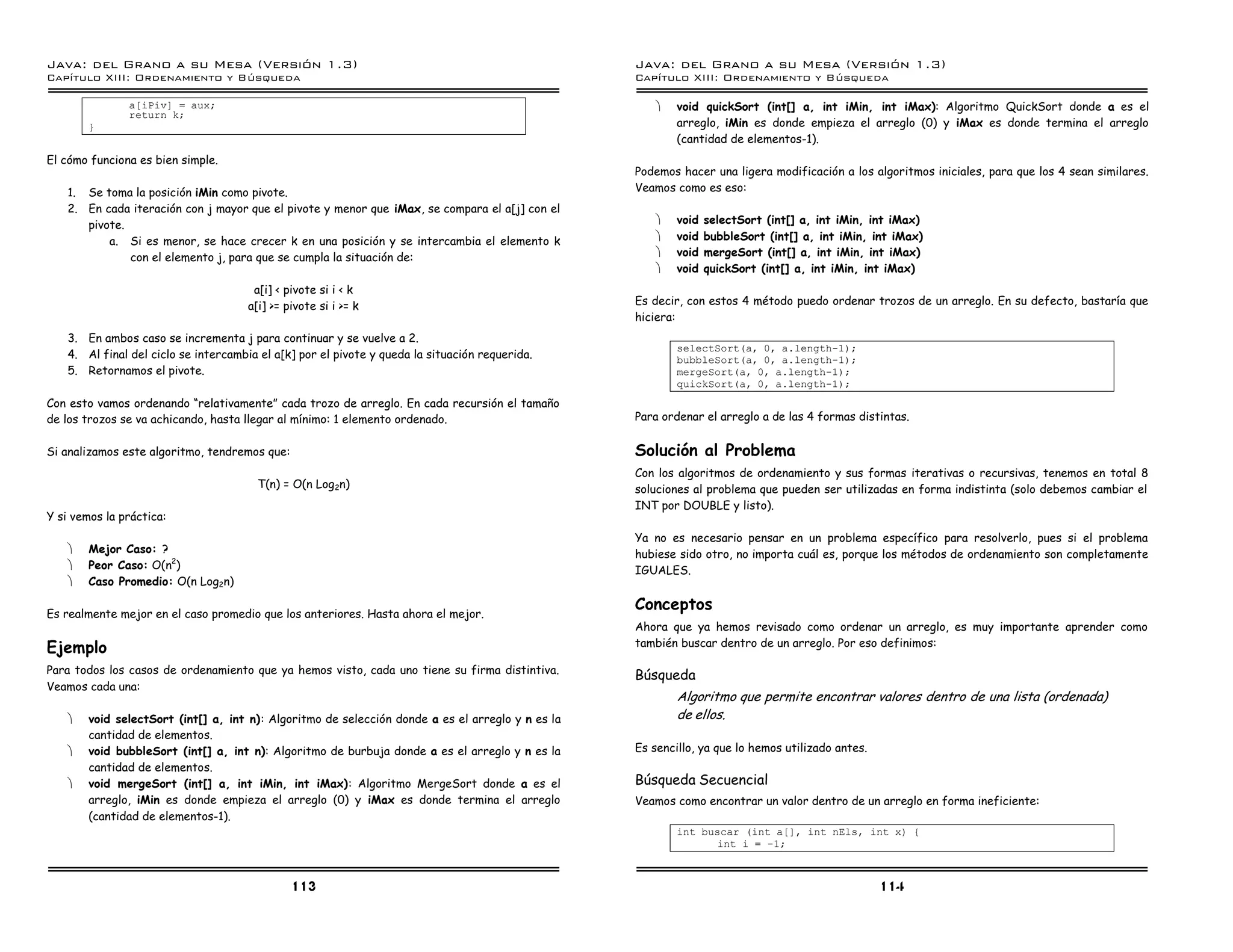 Java: del Grano a su Mesa (Versio n 1.3)                                                           Java: del Grano a su Mesa (Versio n 1.3)
Capi
   tulo XIII: Ordenamiento y Bu squeda                                                             Capi
                                                                                                      tulo XIII: Ordenamiento y Bu squeda

               a[iPiv] = aux;                                                                          ·   void quickSort (int[] a, int iMin, int iMax): Algoritmo QuickSort donde a es el
               return k;
        }                                                                                                  arreglo, iMin es donde empieza el arreglo (0) y iMax es donde termina el arreglo
                                                                                                           (cantidad de elementos-1).
El cómo funciona es bien simple.
                                                                                                   Podemos hacer una ligera modificación a los algoritmos iniciales, para que los 4 sean similares.
    1. Se toma la posición iMin como pivote.                                                       Veamos como es eso:
    2. En cada iteración con j mayor que el pivote y menor que iMax, se compara el a[j] con el
       pivote.                                                                                         ·   void   selectSort (int[] a, int iMin, int iMax)
           a. Si es menor, se hace crecer k en una posición y se intercambia el elemento k             ·   void   bubbleSort (int[] a, int iMin, int iMax)
               con el elemento j, para que se cumpla la situación de:                                  ·   void   mergeSort (int[] a, int iMin, int iMax)
                                                                                                       ·   void   quickSort (int[] a, int iMin, int iMax)
                                       a[i] < pivote si i < k
                                      a[i] >= pivote si i >= k                                     Es decir, con estos 4 método puedo ordenar trozos de un arreglo. En su defecto, bastaría que
                                                                                                   hiciera:
    3. En ambos caso se incrementa j para continuar y se vuelve a 2.
                                                                                                           selectSort(a, 0, a.length-1);
    4. Al final del ciclo se intercambia el a[k] por el pivote y queda la situación requerida.             bubbleSort(a, 0, a.length-1);
    5. Retornamos el pivote.                                                                               mergeSort(a, 0, a.length-1);
                                                                                                           quickSort(a, 0, a.length-1);
Con esto vamos ordenando “relativamente” cada trozo de arreglo. En cada recursión el tamaño
de los trozos se va achicando, hasta llegar al mínimo: 1 elemento ordenado.                        Para ordenar el arreglo a de las 4 formas distintas.


Si analizamos este algoritmo, tendremos que:                                                       Solución al Problema
                                                                                                   Con los algoritmos de ordenamiento y sus formas iterativas o recursivas, tenemos en total 8
                                        T(n) = O(n Log2n)                                          soluciones al problema que pueden ser utilizadas en forma indistinta (solo debemos cambiar el
                                                                                                   INT por DOUBLE y listo).
Y si vemos la práctica:
                                                                                                   Ya no es necesario pensar en un problema específico para resolverlo, pues si el problema
    ·   Mejor Caso: ?                                                                              hubiese sido otro, no importa cuál es, porque los métodos de ordenamiento son completamente
    ·   Peor Caso: O(n2)                                                                           IGUALES.
    ·   Caso Promedio: O(n Log2n)

                                                                                                   Conceptos
Es realmente mejor en el caso promedio que los anteriores. Hasta ahora el mejor.
                                                                                                   Ahora que ya hemos revisado como ordenar un arreglo, es muy importante aprender como
                                                                                                   también buscar dentro de un arreglo. Por eso definimos:
Ejemplo
Para todos los casos de ordenamiento que ya hemos visto, cada uno tiene su firma distintiva.       Búsqueda
Veamos cada una:
                                                                                                           Algoritmo que permite encontrar valores dentro de una lista (ordenada)
    ·   void selectSort (int[] a, int n): Algoritmo de selección donde a es el arreglo y n es la           de ellos.
        cantidad de elementos.
    ·   void bubbleSort (int[] a, int n): Algoritmo de burbuja donde a es el arreglo y n es la     Es sencillo, ya que lo hemos utilizado antes.
        cantidad de elementos.
    ·   void mergeSort (int[] a, int iMin, int iMax): Algoritmo MergeSort donde a es el            Búsqueda Secuencial
        arreglo, iMin es donde empieza el arreglo (0) y iMax es donde termina el arreglo           Veamos como encontrar un valor dentro de un arreglo en forma ineficiente:
        (cantidad de elementos-1).
                                                                                                           int buscar (int a[], int nEls, int x) {
                                                                                                                  int i = -1;



                                               113                                                                                                 114
 