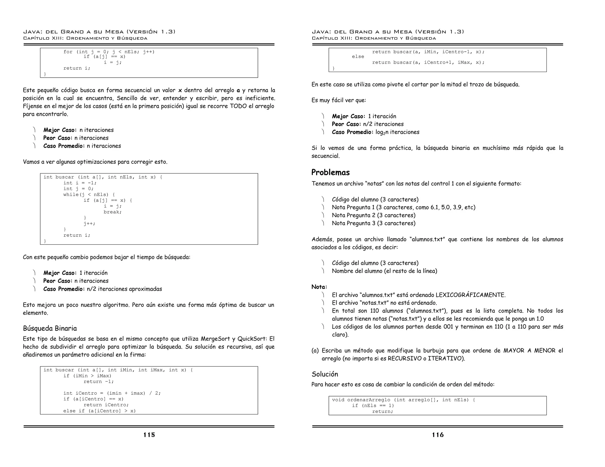 Java: del Grano a su Mesa (Versio n 1.3)                                                          Java: del Grano a su Mesa (Versio n 1.3)
Capi
   tulo XIII: Ordenamiento y Bu squeda                                                            Capi
                                                                                                     tulo XIII: Ordenamiento y Bu squeda

               for (int j = 0; j < nEls; j++)                                                                             return buscar(a, iMin, iCentro-1, x);
                      if (a[j] == x)                                                                             else
                             i = j;                                                                                       return buscar(a, iCentro+1, iMax, x);
               return i;                                                                                 }
       }

                                                                                                  En este caso se utiliza como pivote el cortar por la mitad el trozo de búsqueda.
Este pequeño código busca en forma secuencial un valor x dentro del arreglo a y retorna la
posición en la cual se encuentra, Sencillo de ver, entender y escribir, pero es ineficiente.      Es muy fácil ver que:
Fíjense en el mejor de los casos (está en la primera posición) igual se recorre TODO el arreglo
para encontrarlo.                                                                                    ·   Mejor Caso: 1 iteración
                                                                                                     ·   Peor Caso: n/2 iteraciones
   ·   Mejor Caso: n iteraciones                                                                     ·   Caso Promedio: log2n iteraciones
   ·   Peor Caso: n iteraciones
   ·   Caso Promedio: n iteraciones                                                               Si lo vemos de una forma práctica, la búsqueda binaria en muchísimo más rápida que la
                                                                                                  secuencial.
Vamos a ver algunas optimizaciones para corregir esto.

       int buscar (int a[], int nEls, int x) {
                                                                                                  Problemas
              int i = -1;                                                                         Tenemos un archivo “notas” con las notas del control 1 con el siguiente formato:
              int j = 0;
              while(j < nEls) {
                     if (a[j] == x) {                                                                ·   Código del alumno (3 caracteres)
                            i = j;                                                                   ·   Nota Pregunta 1 (3 caracteres, como 6.1, 5.0, 3.9, etc)
                            break;
                     }                                                                               ·   Nota Pregunta 2 (3 caracteres)
                     j++;                                                                            ·   Nota Pregunta 3 (3 caracteres)
              }
              return i;
       }                                                                                          Además, posee un archivo llamado “alumnos.txt” que contiene los nombres de los alumnos
                                                                                                  asociados a los códigos, es decir:
Con este pequeño cambio podemos bajar el tiempo de búsqueda:
                                                                                                     ·   Código del alumno (3 caracteres)
   ·   Mejor Caso: 1 iteración                                                                       ·   Nombre del alumno (el resto de la línea)
   ·   Peor Caso: n iteraciones
   ·   Caso Promedio: n/2 iteraciones aproximadas                                                 Nota:
                                                                                                     · El archivo “alumnos.txt” está ordenado LEXICOGRÁFICAMENTE.
Esto mejora un poco nuestro algoritmo. Pero aún existe una forma más óptima de buscar un             · El archivo “notas.txt” no está ordenado.
elemento.                                                                                            · En total son 110 alumnos (“alumnos.txt”), pues es la lista completa. No todos los
                                                                                                        alumnos tienen notas (“notas.txt”) y a ellos se les recomienda que le ponga un 1.0
Búsqueda Binaria                                                                                     · Los códigos de los alumnos parten desde 001 y terminan en 110 (1 a 110 para ser más
                                                                                                        claro).
Este tipo de búsquedas se basa en el mismo concepto que utiliza MergeSort y QuickSort: El
hecho de subdividir el arreglo para optimizar la búsqueda. Su solución es recursiva, así que
                                                                                                  (a) Escriba un método que modifique la burbuja para que ordene de MAYOR A MENOR el
añadiremos un parámetro adicional en la firma:
                                                                                                      arreglo (no importa si es RECURSIVO o ITERATIVO).
       int buscar (int a[], int iMin, int iMax, int x) {
              if (iMin > iMax)                                                                    Solución
                     return ú1;
                                                                                                  Para hacer esto es cosa de cambiar la condición de orden del método:
               int iCentro = (imin + imax) / 2;
               if (a[iCentro] == x)                                                                      void ordenarArreglo (int arreglo[], int nEls) {
                      return iCentro;                                                                           if (nEls == 1)
               else if (a[iCentro] > x)                                                                                return;



                                             115                                                                                                116
 