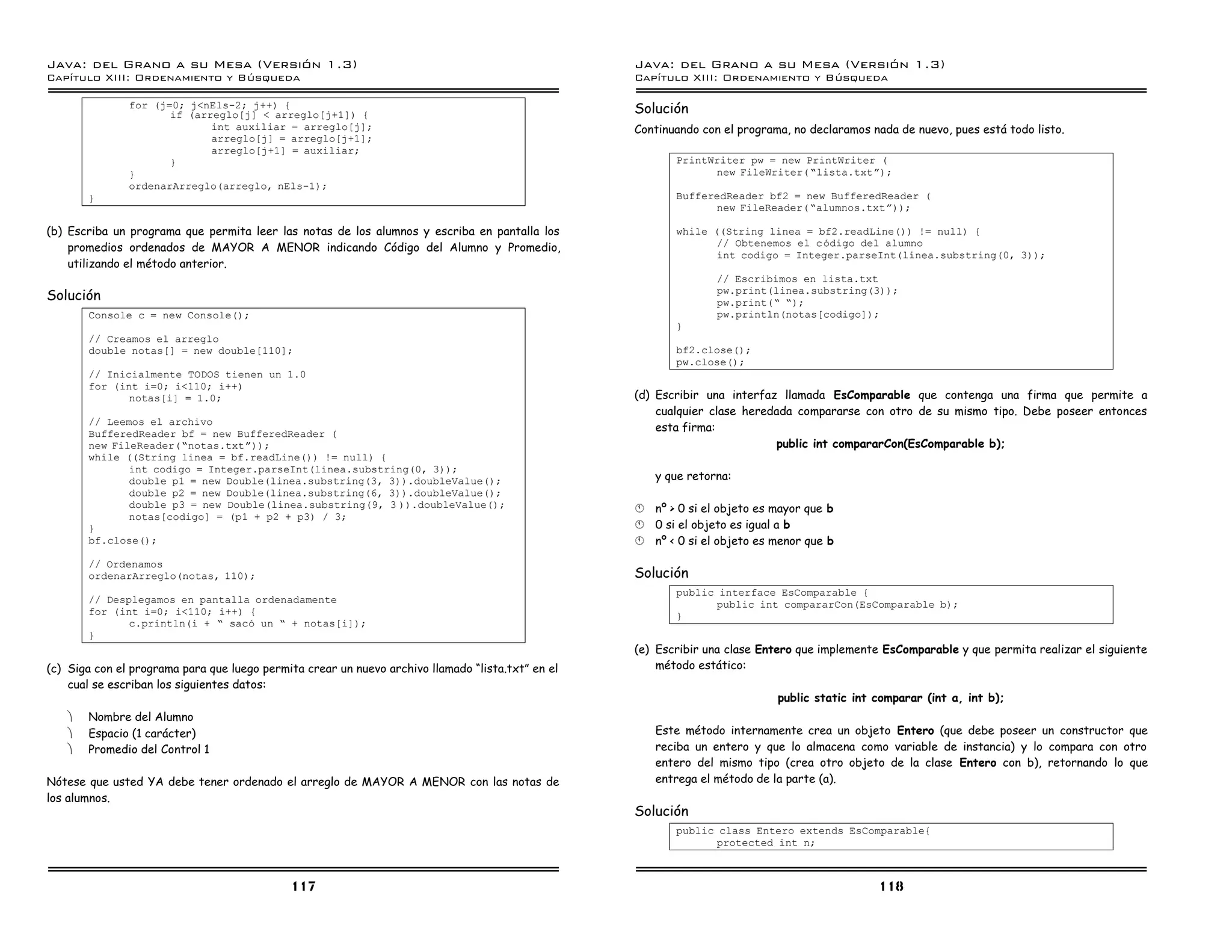 Java: del Grano a su Mesa (Versio n 1.3)                                                           Java: del Grano a su Mesa (Versio n 1.3)
Capi
   tulo XIII: Ordenamiento y Bu squeda                                                             Capi
                                                                                                      tulo XIII: Ordenamiento y Bu squeda

               for (j=0; j<nEls-2; j++) {
                      if (arreglo[j] < arreglo[j+1]) {                                             Solución
                             int auxiliar = arreglo[j];                                            Continuando con el programa, no declaramos nada de nuevo, pues está todo listo.
                             arreglo[j] = arreglo[j+1];
                             arreglo[j+1] = auxiliar;
                      }                                                                                   PrintWriter pw = new PrintWriter (
               }                                                                                                new FileWriter( ”lista.txtá);
               ordenarArreglo(arreglo, nEls-1);
       }                                                                                                  BufferedReader bf2 = new BufferedReader (
                                                                                                                new FileReader( ”alumnos.txtá));

(b) Escriba un programa que permita leer las notas de los alumnos y escriba en pantalla los               while ((String linea = bf2.readLine()) != null) {
    promedios ordenados de MAYOR A MENOR indicando Código del Alumno y Promedio,                                 // Obtenemos el c odigo del alumno
                                                                                                                 int codigo = Integer.parseInt(linea.substring(0, 3));
    utilizando el método anterior.
                                                                                                                  // Escribimos en lista.txt
Solución                                                                                                          pw.print(linea.substring(3));
                                                                                                                  pw.print(” ”);
       Console c = new Console();                                                                                 pw.println(notas[codigo]);
                                                                                                          }
       // Creamos el arreglo
       double notas[] = new double[110];                                                                  bf2.close();
                                                                                                          pw.close();
       // Inicialmente TODOS tienen un 1.0
       for (int i=0; i<110; i++)
              notas[i] = 1.0;                                                                      (d) Escribir una interfaz llamada EsComparable que contenga una firma que permite a
                                                                                                       cualquier clase heredada compararse con otro de su mismo tipo. Debe poseer entonces
       // Leemos el archivo
       BufferedReader bf = new BufferedReader (
                                                                                                       esta firma:
       new FileReader(”notas.txtá));                                                                                        public int compararCon(EsComparable b);
       while ((String linea = bf.readLine()) != null) {
              int codigo = Integer.parseInt(linea.substring(0, 3));
              double p1 = new Double(linea.substring(3, 3)).doubleValue();                             y que retorna:
              double p2 = new Double(linea.substring(6, 3)).doubleValue();
              double p3 = new Double(linea.substring(9, 3 )).doubleValue();                        §   nº > 0 si el objeto es mayor que b
              notas[codigo] = (p1 + p2 + p3) / 3;
       }                                                                                           §   0 si el objeto es igual a b
       bf.close();                                                                                 §   nº < 0 si el objeto es menor que b
       // Ordenamos
       ordenarArreglo(notas, 110);                                                                 Solución
                                                                                                          public interface EsComparable {
       // Desplegamos en pantalla ordenadamente                                                                  public int compararCon(EsComparable b);
       for (int i=0; i<110; i++) {                                                                        }
              c.println(i + ” saco un ” + notas[i]);
       }
                                                                                                   (e) Escribir una clase Entero que implemente EsComparable y que permita realizar el siguiente
(c) Siga con el programa para que luego permita crear un nuevo archivo llamado “lista.txt” en el       método estático:
    cual se escriban los siguientes datos:
                                                                                                                              public static int comparar (int a, int b);
   ·   Nombre del Alumno
   ·   Espacio (1 carácter)                                                                            Este método internamente crea un objeto Entero (que debe poseer un constructor que
   ·   Promedio del Control 1                                                                          reciba un entero y que lo almacena como variable de instancia) y lo compara con otro
                                                                                                       entero del mismo tipo (crea otro objeto de la clase Entero con b), retornando lo que
Nótese que usted YA debe tener ordenado el arreglo de MAYOR A MENOR con las notas de                   entrega el método de la parte (a).
los alumnos.
                                                                                                   Solución
                                                                                                          public class Entero extends EsComparable{
                                                                                                                 protected int n;



                                             117                                                                                                118
 
