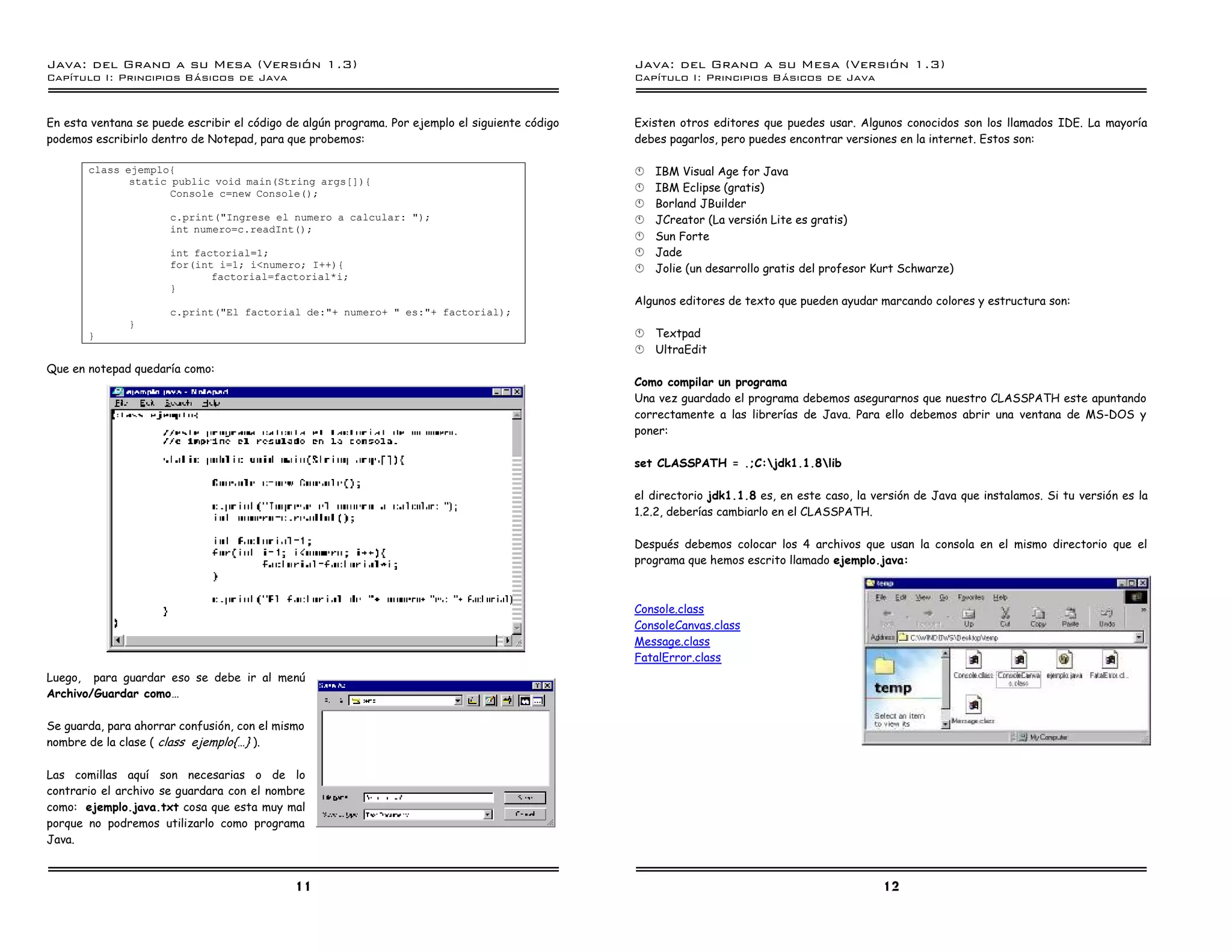 Java: del Grano a su Mesa (Versio n 1.3)                                                         Java: del Grano a su Mesa (Versio n 1.3)
Capi
   tulo I: Principios Basicos de Java                                                            Capi
                                                                                                    tulo I: Principios Basicos de Java


En esta ventana se puede escribir el código de algún programa. Por ejemplo el siguiente código   Existen otros editores que puedes usar. Algunos conocidos son los llamados IDE. La mayoría
podemos escribirlo dentro de Notepad, para que probemos:                                         debes pagarlos, pero puedes encontrar versiones en la internet. Estos son:

       class ejemplo{                                                                            §   IBM Visual Age for Java
              static public void main(String args[]){
                     Console c=new Console();                                                    §   IBM Eclipse (gratis)
                                                                                                 §   Borland JBuilder
                      c.print("Ingrese el numero a calcular: ");                                 §   JCreator (La versión Lite es gratis)
                      int numero=c.readInt();
                                                                                                 §   Sun Forte
                      int factorial=1;                                                           §   Jade
                      for(int i=1; i<numero; I++){                                               §   Jolie (un desarrollo gratis del profesor Kurt Schwarze)
                             factorial=factorial*i;
                      }
                                                                                                 Algunos editores de texto que pueden ayudar marcando colores y estructura son:
                      c.print("El factorial de:"+ numero+ " es:"+ factorial);
               }
       }                                                                                         §   Textpad
                                                                                                 §   UltraEdit
Que en notepad quedaría como:
                                                                                                 Como compilar un programa
                                                                                                 Una vez guardado el programa debemos asegurarnos que nuestro CLASSPATH este apuntando
                                                                                                 correctamente a las librerías de Java. Para ello debemos abrir una ventana de MS-DOS y
                                                                                                 poner:

                                                                                                 set CLASSPATH = .;C:jdk1.1.8lib

                                                                                                 el directorio jdk1.1.8 es, en este caso, la versión de Java que instalamos. Si tu versión es la
                                                                                                 1.2.2, deberías cambiarlo en el CLASSPATH.

                                                                                                 Después debemos colocar los 4 archivos que usan la consola en el mismo directorio que el
                                                                                                 programa que hemos escrito llamado ejemplo.java:



                                                                                                 Console.class
                                                                                                 ConsoleCanvas.class
                                                                                                 Message.class
                                                                                                 FatalError.class
Luego, para guardar eso se debe ir al menú
Archivo/Guardar como…

Se guarda, para ahorrar confusión, con el mismo
nombre de la clase ( class ejemplo{…} ).

Las comillas aquí son necesarias o de lo
contrario el archivo se guardara con el nombre
como: ejemplo.java.txt cosa que esta muy mal
porque no podremos utilizarlo como programa
Java.



                                             11                                                                                               12
 