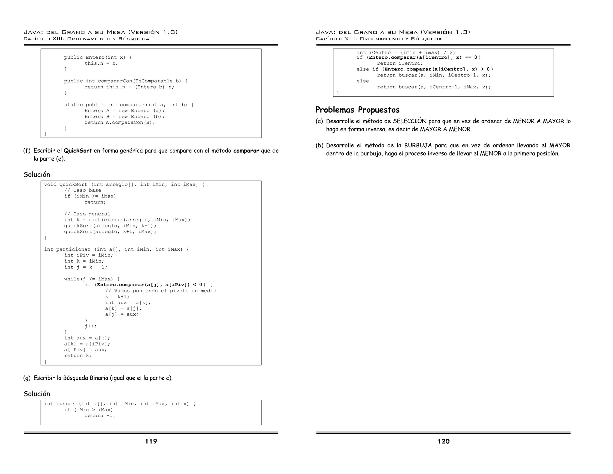 Java: del Grano a su Mesa (Versio n 1.3)                                                     Java: del Grano a su Mesa (Versio n 1.3)
Capi
   tulo XIII: Ordenamiento y Bu squeda                                                       Capi
                                                                                                tulo XIII: Ordenamiento y Bu squeda

                                                                                                           int iCentro = (imin + imax) / 2;
                public Entero(int x) {                                                                     if (Entero.comparar(a[iCentro], x) == 0 )
                       this.n = x;                                                                                return iCentro;
                }                                                                                          else if (Entero.comparar(a[iCentro], x) > 0 )
                                                                                                                  return buscar(a, iMin, iCentro-1, x);
                public int compararCon(EsComparable b) {                                                   else
                       return this.n - (Entero b).n;                                                              return buscar(a, iCentro+1, iMax, x);
                }                                                                                   }

                static public int comparar(int a, int b) {
                       Entero A = new Entero (a);                                            Problemas Propuestos
                       Entero B = new Entero (b);
                       return A.comparaCon(B);                                               (a) Desarrolle el método de SELECCIÓN para que en vez de ordenar de MENOR A MAYOR lo
                }                                                                                haga en forma inversa, es decir de MAYOR A MENOR.
        }

                                                                                             (b) Desarrolle el método de la BURBUJA para que en vez de ordenar llevando el MAYOR
(f) Escribir el QuickSort en forma genérica para que compare con el método comparar que de       dentro de la burbuja, haga el proceso inverso de llevar el MENOR a la primera posición.
    la parte (e).

Solución
        void quickSort (int arreglo[], int iMin, int iMax) {
               // Caso base
               if (iMin >= iMax)
                      return;

                // Caso general
                int k = particionar(arreglo, iMin, iMax);
                quickSort(arreglo, iMin, k-1);
                quickSort(arreglo, k+1, iMax);
        }

        int particionar (int a[], int iMin, int iMax) {
               int iPiv = iMin;
               int k = iMin;
               int j = k + 1;

                while(j <= iMax) {
                       if (Entero.comparar(a[j], a[iPiv]) < 0 ) {
                              // Vamos poniendo el pivote en medio
                              k = k+1;
                              int aux = a[k];
                              a[k] = a[j];
                              a[j] = aux;
                       }
                       j++;
                }
                int aux = a[k];
                a[k] = a[iPiv];
                a[iPiv] = aux;
                return k;
        }


(g) Escribir la Búsqueda Binaria (igual que el la parte c).

Solución
        int buscar (int a[], int iMin, int iMax, int x) {
               if (iMin > iMax)
                      return ú1;




                                               119                                                                                      120
 