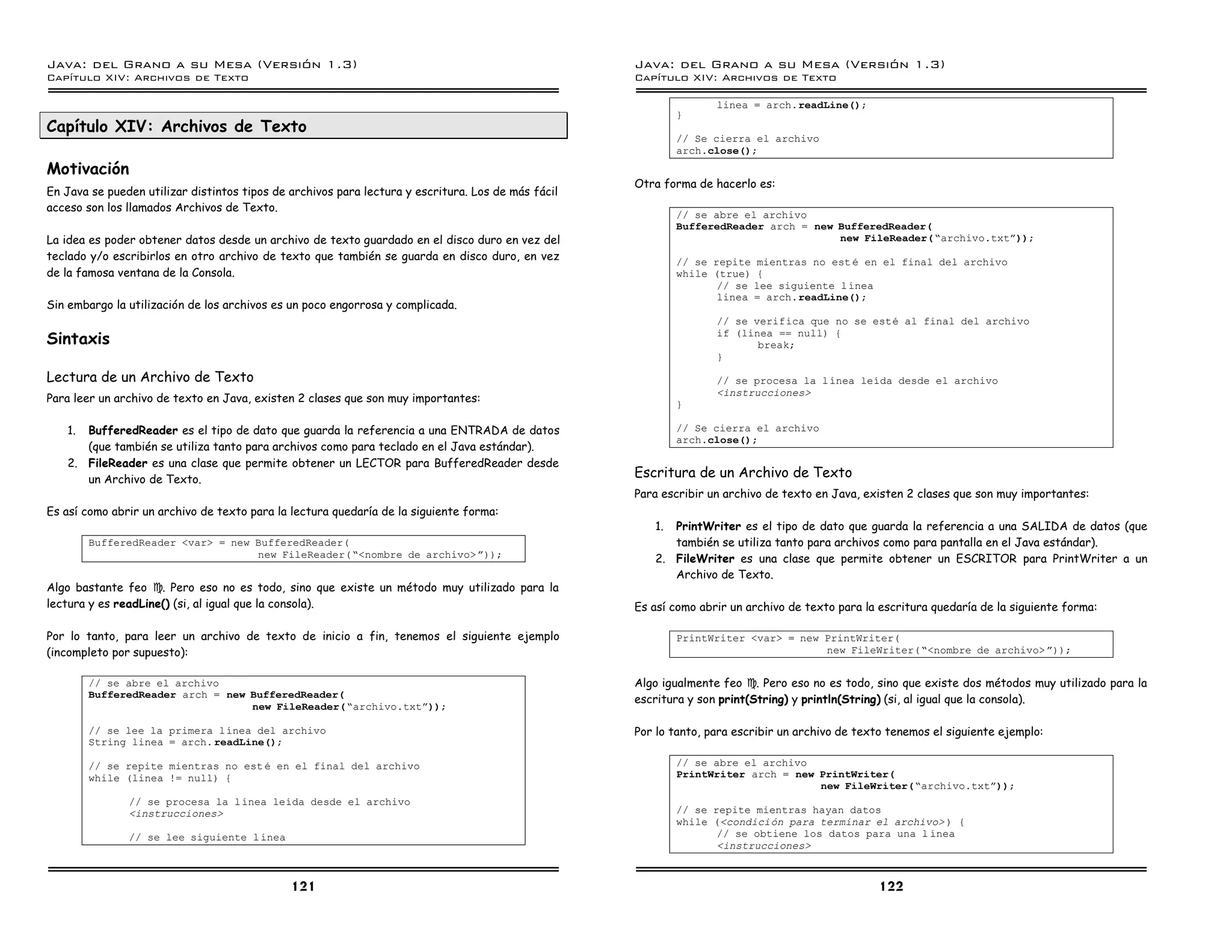 Java: del Grano a su Mesa (Versio n 1.3)                                                            Java: del Grano a su Mesa (Versio n 1.3)
Capi
   tulo XIV: Archivos de Texto                                                                      Capi
                                                                                                       tulo XIV: Archivos de Texto

                                                                                                                   linea = arch.readLine();
                                                                                                            }
Capítulo XIV: Archivos de Texto
                                                                                                            // Se cierra el archivo
                                                                                                            arch.close();
Motivación
                                                                                                    Otra forma de hacerlo es:
En Java se pueden utilizar distintos tipos de archivos para lectura y escritura. Los de más fácil
acceso son los llamados Archivos de Texto.
                                                                                                            // se abre el archivo
                                                                                                            BufferedReader arch = new BufferedReader(
La idea es poder obtener datos desde un archivo de texto guardado en el disco duro en vez del                                         new FileReader(”archivo.txtá));
teclado y/o escribirlos en otro archivo de texto que también se guarda en disco duro, en vez                // se repite mientras no est e en el final del archivo
de la famosa ventana de la Consola.                                                                         while (true) {
                                                                                                                   // se lee siguiente l ınea
                                                                                                                   linea = arch.readLine();
Sin embargo la utilización de los archivos es un poco engorrosa y complicada.
                                                                                                                   // se verifica que no se este al final del archivo
Sintaxis                                                                                                           if (linea == null) {
                                                                                                                          break;
                                                                                                                   }

Lectura de un Archivo de Texto                                                                                     // se procesa la l ınea leıda desde el archivo
                                                                                                                   <instrucciones>
Para leer un archivo de texto en Java, existen 2 clases que son muy importantes:                            }

   1. BufferedReader es el tipo de dato que guarda la referencia a una ENTRADA de datos                     // Se cierra el archivo
                                                                                                            arch.close();
      (que también se utiliza tanto para archivos como para teclado en el Java estándar).
   2. FileReader es una clase que permite obtener un LECTOR para BufferedReader desde
      un Archivo de Texto.                                                                          Escritura de un Archivo de Texto
                                                                                                    Para escribir un archivo de texto en Java, existen 2 clases que son muy importantes:
Es así como abrir un archivo de texto para la lectura quedaría de la siguiente forma:
                                                                                                       1. PrintWriter es el tipo de dato que guarda la referencia a una SALIDA de datos (que
        BufferedReader <var> = new BufferedReader(                                                        también se utiliza tanto para archivos como para pantalla en el Java estándar).
                                   new FileReader(”<nombre de archivo> á));                            2. FileWriter es una clase que permite obtener un ESCRITOR para PrintWriter a un
                                                                                                          Archivo de Texto.
Algo bastante feo J. Pero eso no es todo, sino que existe un método muy utilizado para la
lectura y es readLine() (si, al igual que la consola).                                              Es así como abrir un archivo de texto para la escritura quedaría de la siguiente forma:

Por lo tanto, para leer un archivo de texto de inicio a fin, tenemos el siguiente ejemplo                   PrintWriter <var> = new PrintWriter(
(incompleto por supuesto):                                                                                                          new FileWriter(”<nombre de archivo> á));


        // se abre el archivo                                                                       Algo igualmente feo J. Pero eso no es todo, sino que existe dos métodos muy utilizado para la
        BufferedReader arch = new BufferedReader(                                                   escritura y son print(String) y println(String) (si, al igual que la consola).
                                  new FileReader(”archivo.txtá));

        // se lee la primera lınea del archivo                                                      Por lo tanto, para escribir un archivo de texto tenemos el siguiente ejemplo:
        String linea = arch. readLine();

        // se repite mientras no est e en el final del archivo                                              // se abre el archivo
        while (linea != null) {                                                                             PrintWriter arch = new PrintWriter(
                                                                                                                                   new FileWriter(”archivo.txtá));
               // se procesa la lınea leıda desde el archivo
               <instrucciones>                                                                              // se repite mientras hayan datos
                                                                                                            while (<condicion para terminar el archivo> ) {
               // se lee siguiente l ınea                                                                          // se obtiene los datos para una l ınea
                                                                                                                   <instrucciones>



                                              121                                                                                                 122
 