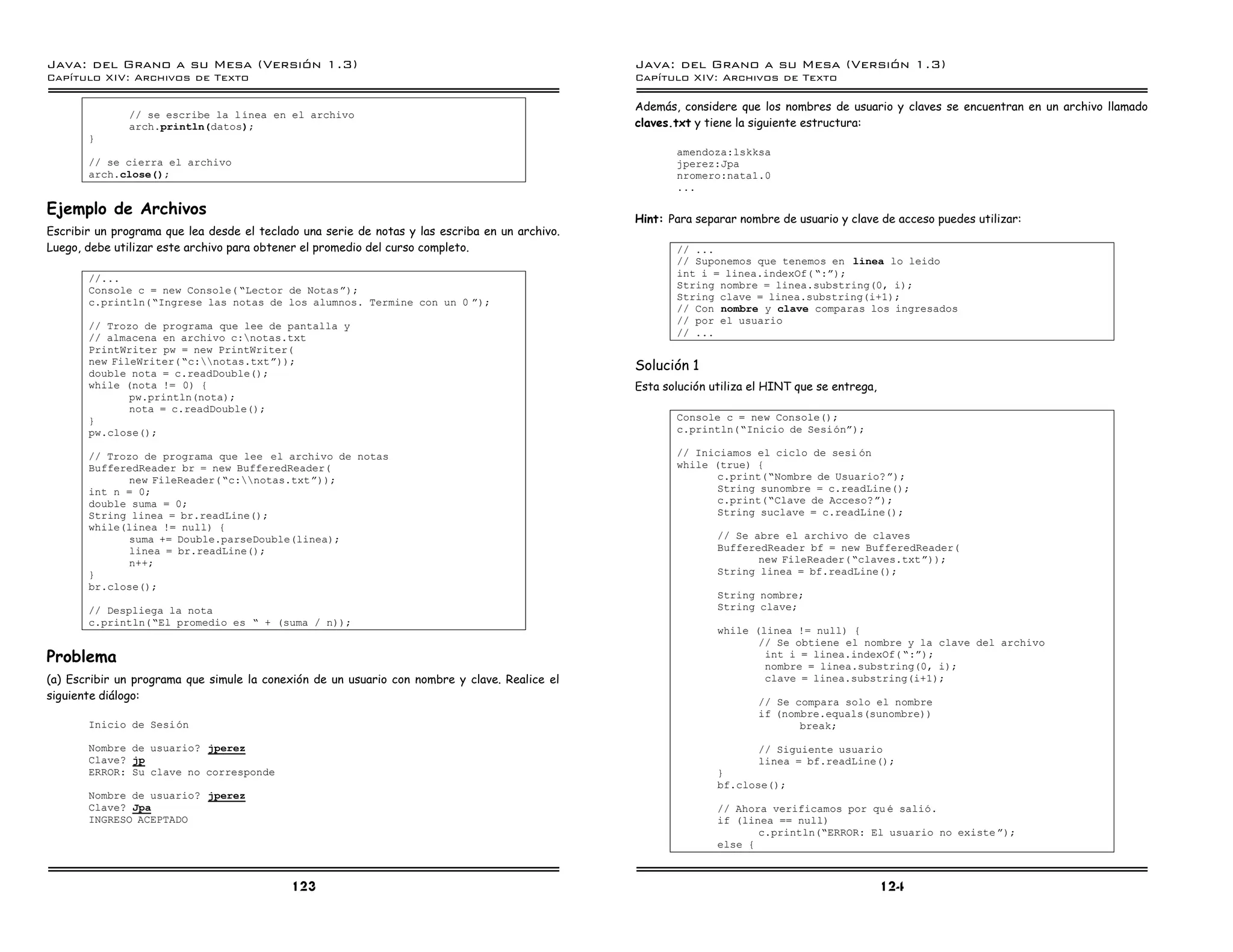 Java: del Grano a su Mesa (Versio n 1.3)                                                        Java: del Grano a su Mesa (Versio n 1.3)
Capi
   tulo XIV: Archivos de Texto                                                                  Capi
                                                                                                   tulo XIV: Archivos de Texto

                                                                                                Además, considere que los nombres de usuario y claves se encuentran en un archivo llamado
              // se escribe la lınea en el archivo
              arch.println(datos);                                                              claves.txt y tiene la siguiente estructura:
       }
                                                                                                       amendoza:lskksa
       // se cierra el archivo                                                                         jperez:Jpa
       arch.close();                                                                                   nromero:nata1.0
                                                                                                       ...

Ejemplo de Archivos
                                                                                                Hint: Para separar nombre de usuario y clave de acceso puedes utilizar:
Escribir un programa que lea desde el teclado una serie de notas y las escriba en un archivo.
Luego, debe utilizar este archivo para obtener el promedio del curso completo.                         // ...
                                                                                                       // Suponemos que tenemos en linea lo leido
       //...                                                                                           int i = linea.indexOf( ”:á);
       Console c = new Console( ”Lector de Notasá);                                                    String nombre = linea.substring(0, i);
                                                                                                       String clave = linea.substring(i+1);
       c.println(”Ingrese las notas de los alumnos. Termine con un 0 á);
                                                                                                       // Con nombre y clave comparas los ingresados
                                                                                                       // por el usuario
       // Trozo de programa que lee de pantalla y
       // almacena en archivo c:notas.txt                                                             // ...
       PrintWriter pw = new PrintWriter(
       new FileWriter( ”c:notas.txtá));
       double nota = c.readDouble();
                                                                                                Solución 1
       while (nota != 0) {                                                                      Esta solución utiliza el HINT que se entrega,
              pw.println(nota);
              nota = c.readDouble();
       }                                                                                               Console c = new Console();
       pw.close();                                                                                     c.println(”Inicio de Sesioná);

       // Trozo de programa que lee el archivo de notas                                                // Iniciamos el ciclo de sesi on
       BufferedReader br = new BufferedReader(                                                         while (true) {
              new FileReader(”c:notas.txtá));                                                               c.print(”Nombre de Usuario? á);
       int n = 0;                                                                                             String sunombre = c.readLine();
       double suma = 0;                                                                                       c.print(”Clave de Acceso?á);
       String linea = br.readLine();                                                                          String suclave = c.readLine();
       while(linea != null) {
              suma += Double.parseDouble(linea);                                                               // Se abre el archivo de claves
              linea = br.readLine();                                                                           BufferedReader bf = new BufferedReader(
              n++;                                                                                                    new FileReader(”claves.txtá));
       }                                                                                                       String linea = bf.readLine();
       br.close();
                                                                                                               String nombre;
       // Despliega la nota                                                                                    String clave;
       c.println(”El promedio es ” + (suma / n));
                                                                                                               while (linea != null) {
                                                                                                                      // Se obtiene el nombre y la clave del archivo
Problema                                                                                                               int i = linea.indexOf( ”:á);
                                                                                                                       nombre = linea.substring(0, i);
(a) Escribir un programa que simule la conexión de un usuario con nombre y clave. Realice el                           clave = linea.substring(i+1);
siguiente diálogo:                                                                                                    // Se compara solo el nombre
                                                                                                                      if (nombre.equals(sunombre))
       Inicio de Sesion                                                                                                      break;

       Nombre de usuario? jperez                                                                                      // Siguiente usuario
       Clave? jp                                                                                                      linea = bf.readLine();
       ERROR: Su clave no corresponde                                                                          }
                                                                                                               bf.close();
       Nombre de usuario? jperez
       Clave? Jpa                                                                                              // Ahora verificamos por qu e salio.
       INGRESO ACEPTADO                                                                                        if (linea == null)
                                                                                                                      c.println(”ERROR: El usuario no existe á);
                                                                                                               else {



                                            123                                                                                                 124
 