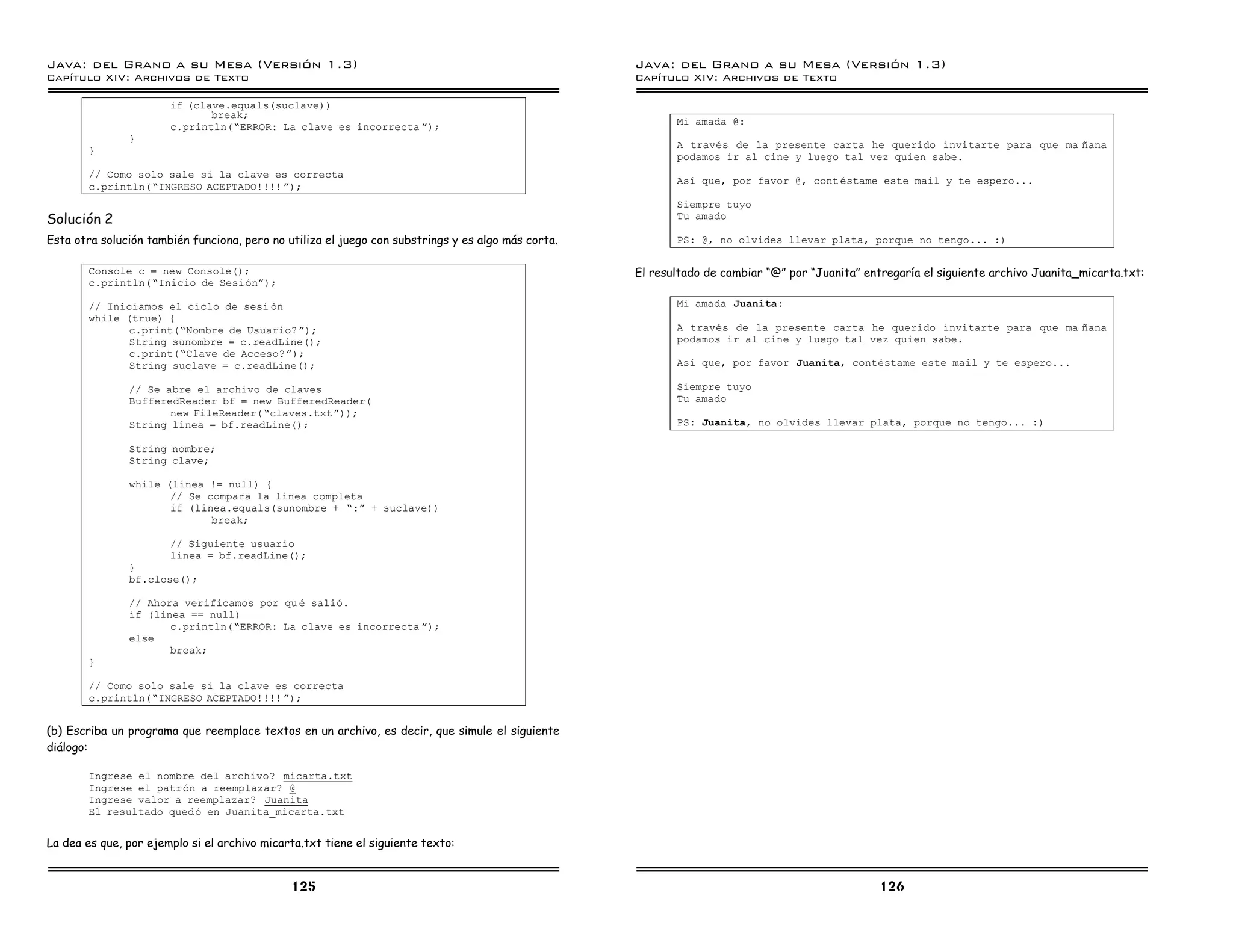 Java: del Grano a su Mesa (Versio n 1.3)                                                            Java: del Grano a su Mesa (Versio n 1.3)
Capi
   tulo XIV: Archivos de Texto                                                                      Capi
                                                                                                       tulo XIV: Archivos de Texto

                       if (clave.equals(suclave))
                              break;
                                                                                                           Mi amada @:
                       c.println(”ERROR: La clave es incorrecta á);
               }
                                                                                                           A traves de la presente carta he querido invitarte para que ma nana
       }
                                                                                                           podamos ir al cine y luego tal vez quien sabe.
       // Como solo sale si la clave es correcta
                                                                                                           Ası que, por favor @, cont estame este mail y te espero...
       c.println(”INGRESO ACEPTADO!!!! á);
                                                                                                           Siempre tuyo
Solución 2                                                                                                 Tu amado

Esta otra solución también funciona, pero no utiliza el juego con substrings y es algo más corta.          PS: @, no olvides llevar plata, porque no tengo... :)

       Console c = new Console();                                                                   El resultado de cambiar “@” por “Juanita” entregaría el siguiente archivo Juanita_micarta.txt:
       c.println(”Inicio de Sesioná);

       // Iniciamos el ciclo de sesi on                                                                    Mi amada Juanita:
       while (true) {
              c.print(”Nombre de Usuario? á);                                                              A traves de la presente carta he querido invitarte para que ma nana
              String sunombre = c.readLine();                                                              podamos ir al cine y luego tal vez quien sabe.
              c.print(”Clave de Acceso?á);
              String suclave = c.readLine();                                                               Ası que, por favor Juanita, contestame este mail y te espero...

               // Se abre el archivo de claves                                                             Siempre tuyo
               BufferedReader bf = new BufferedReader(                                                     Tu amado
                      new FileReader(”claves.txtá));
               String linea = bf.readLine();                                                               PS: Juanita, no olvides llevar plata, porque no tengo... :)

               String nombre;
               String clave;

               while (linea != null) {
                      // Se compara la linea completa
                      if (linea.equals(sunombre + ”:á + suclave))
                             break;

                       // Siguiente usuario
                       linea = bf.readLine();
               }
               bf.close();

               // Ahora verificamos por qu e salio.
               if (linea == null)
                      c.println(”ERROR: La clave es incorrecta á);
               else
                      break;
       }

       // Como solo sale si la clave es correcta
       c.println(”INGRESO ACEPTADO!!!! á);


(b) Escriba un programa que reemplace textos en un archivo, es decir, que simule el siguiente
diálogo:

       Ingrese el nombre del archivo? micarta.txt
       Ingrese el patron a reemplazar? @
       Ingrese valor a reemplazar? Juanita
       El resultado qued o en Juanita_micarta.txt


La dea es que, por ejemplo si el archivo micarta.txt tiene el siguiente texto:


                                              125                                                                                                126
 