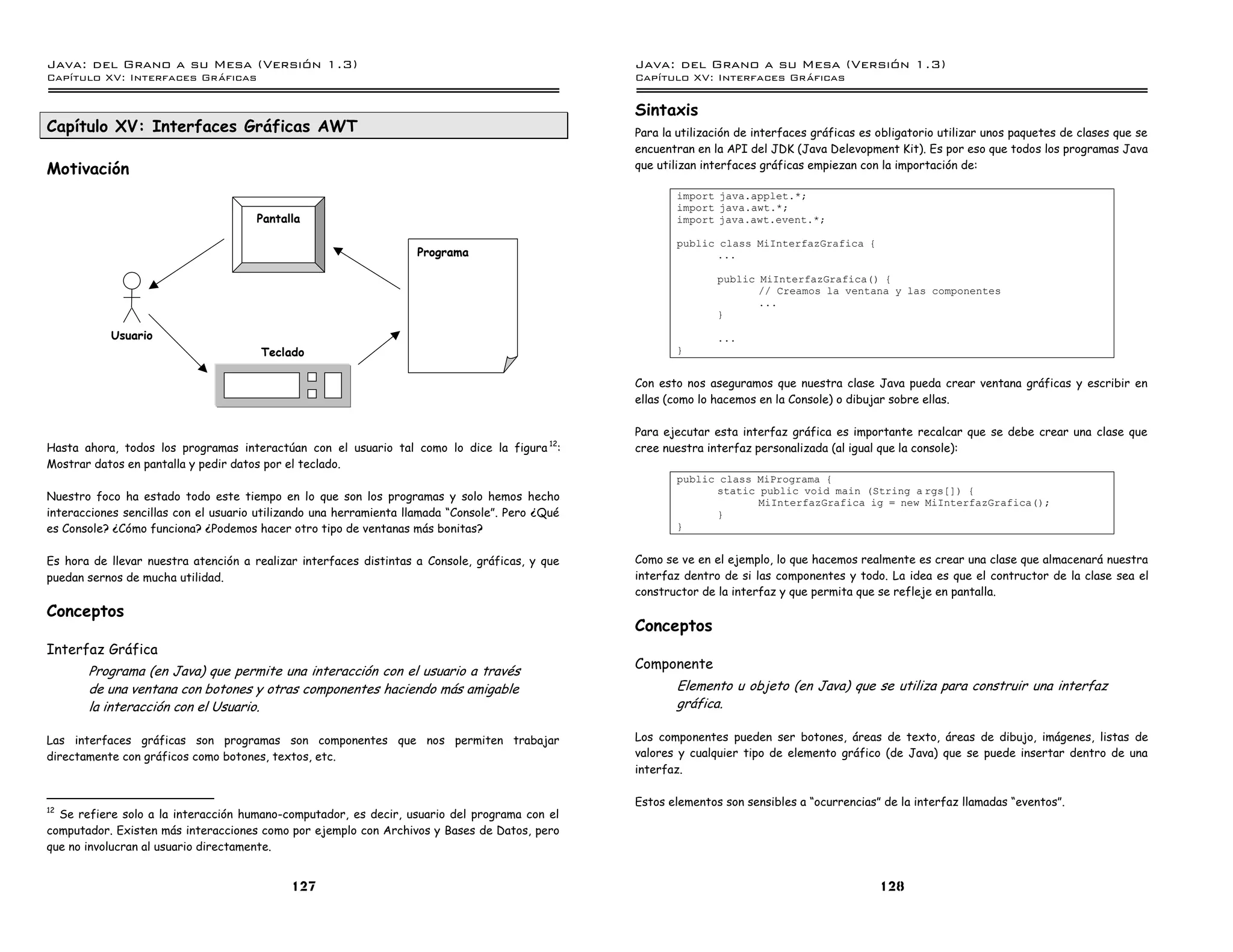 Java: del Grano a su Mesa (Versio n 1.3)                                                         Java: del Grano a su Mesa (Versio n 1.3)
Capi
   tulo XV: Interfaces Graficas                                                                  Capi
                                                                                                    tulo XV: Interfaces Graficas

                                                                                                 Sintaxis
Capítulo XV: Interfaces Gráficas AWT                                                             Para la utilización de interfaces gráficas es obligatorio utilizar unos paquetes de clases que se
                                                                                                 encuentran en la API del JDK (Java Delevopment Kit). Es por eso que todos los programas Java
Motivación                                                                                       que utilizan interfaces gráficas empiezan con la importación de:

                                                                                                        import java.applet.*;
                                                                                                        import java.awt.*;
                                      Pantalla                                                          import java.awt.event.*;

                                                                                                        public class MiInterfazGrafica {
                                                                   Programa                                    ...

                                                                                                                public MiInterfazGrafica() {
                                                                                                                       // Creamos la ventana y las componentes
                                                                                                                       ...
                                                                                                                }

           Usuario                                                                                              ...
                                       Teclado                                                          }


                                                                                                 Con esto nos aseguramos que nuestra clase Java pueda crear ventana gráficas y escribir en
                                                                                                 ellas (como lo hacemos en la Console) o dibujar sobre ellas.

                                                                                                 Para ejecutar esta interfaz gráfica es importante recalcar que se debe crear una clase que
Hasta ahora, todos los programas interactúan con el usuario tal como lo dice la figura 12:       cree nuestra interfaz personalizada (al igual que la console):
Mostrar datos en pantalla y pedir datos por el teclado.
                                                                                                        public class MiPrograma {
                                                                                                              static public void main (String a rgs[]) {
Nuestro foco ha estado todo este tiempo en lo que son los programas y solo hemos hecho                               MiInterfazGrafica ig = new MiInterfazGrafica();
interacciones sencillas con el usuario utilizando una herramienta llamada “Console”. Pero ¿Qué                }
es Console? ¿Cómo funciona? ¿Podemos hacer otro tipo de ventanas más bonitas?                           }


Es hora de llevar nuestra atención a realizar interfaces distintas a Console, gráficas, y que    Como se ve en el ejemplo, lo que hacemos realmente es crear una clase que almacenará nuestra
puedan sernos de mucha utilidad.                                                                 interfaz dentro de si las componentes y todo. La idea es que el contructor de la clase sea el
                                                                                                 constructor de la interfaz y que permita que se refleje en pantalla.
Conceptos
                                                                                                 Conceptos
Interfaz Gráfica
                                                                                                 Componente
       Programa (en Java) que permite una interacción con el usuario a través
       de una ventana con botones y otras componentes haciendo más amigable                             Elemento u objeto (en Java) que se utiliza para construir una interfaz
       la interacción con el Usuario.                                                                   gráfica.

Las interfaces gráficas son programas son componentes que nos permiten trabajar                  Los componentes pueden ser botones, áreas de texto, áreas de dibujo, imágenes, listas de
directamente con gráficos como botones, textos, etc.                                             valores y cualquier tipo de elemento gráfico (de Java) que se puede insertar dentro de una
                                                                                                 interfaz.

                                                                                                 Estos elementos son sensibles a “ocurrencias” de la interfaz llamadas “eventos”.
12
  Se refiere solo a la interacción humano-computador, es decir, usuario del programa con el
computador. Existen más interacciones como por ejemplo con Archivos y Bases de Datos, pero
que no involucran al usuario directamente.


                                            127                                                                                                128
 