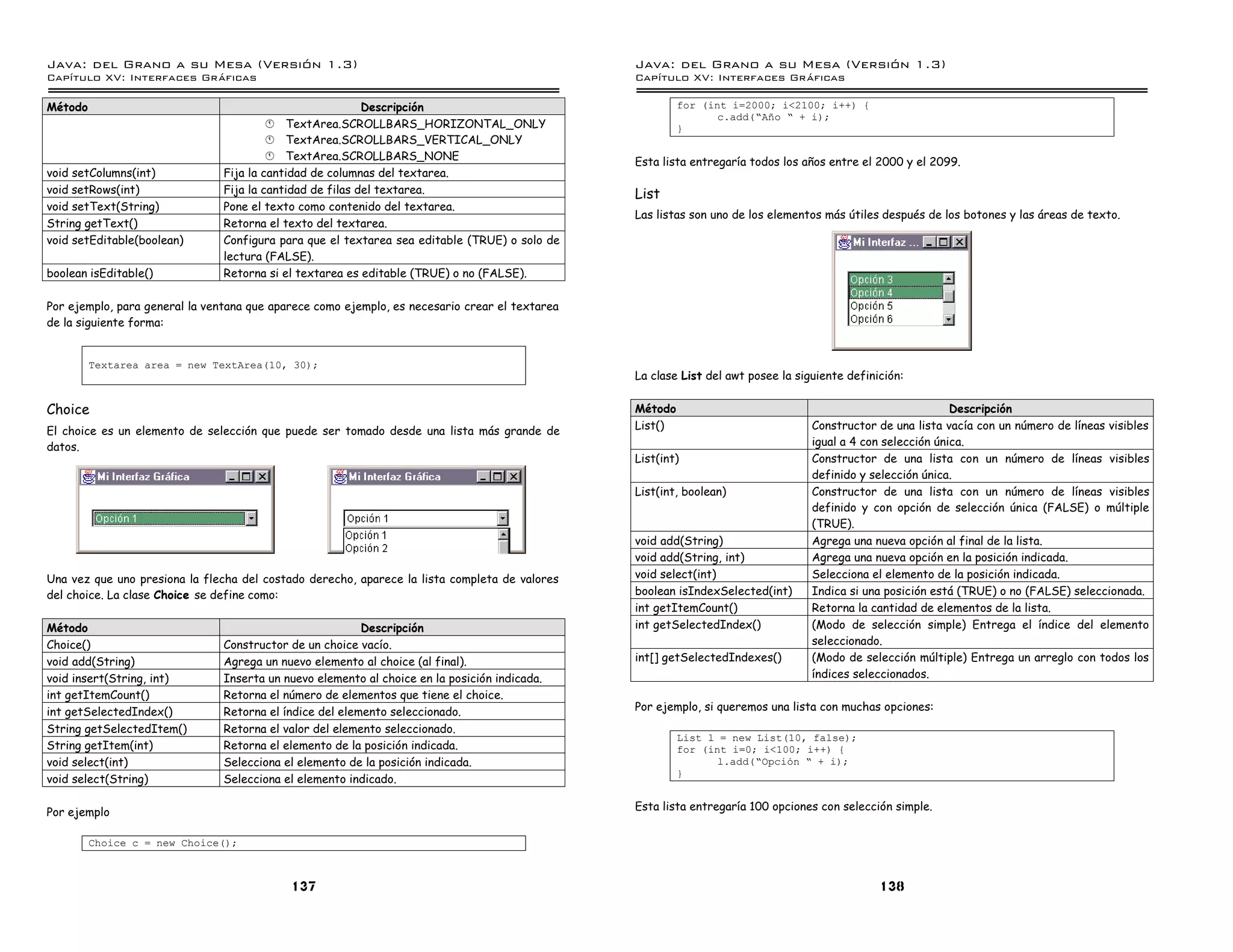 Java: del Grano a su Mesa (Versio n 1.3)                                                        Java: del Grano a su Mesa (Versio n 1.3)
Capi
   tulo XV: Interfaces Graficas                                                                 Capi
                                                                                                   tulo XV: Interfaces Graficas

Método                                                     Descripción                                   for (int i=2000; i<2100; i++) {
                                                                                                                c.add(”Ano ” + i);
                                         § TextArea.SCROLLBARS_HORIZONTAL_ONLY                           }
                                         § TextArea.SCROLLBARS_VERTICAL_ONLY
                                         § TextArea.SCROLLBARS_NONE                             Esta lista entregaría todos los años entre el 2000 y el 2099.
void setColumns(int)            Fija la cantidad de columnas del textarea.
void setRows(int)               Fija la cantidad de filas del textarea.                         List
void setText(String)            Pone el texto como contenido del textarea.
                                                                                                Las listas son uno de los elementos más útiles después de los botones y las áreas de texto.
String getText()                Retorna el texto del textarea.
void setEditable(boolean)       Configura para que el textarea sea editable (TRUE) o solo de
                                lectura (FALSE).
boolean isEditable()            Retorna si el textarea es editable (TRUE) o no (FALSE).

Por ejemplo, para general la ventana que aparece como ejemplo, es necesario crear el textarea
de la siguiente forma:


         Textarea area = new TextArea(10, 30);
                                                                                                La clase List del awt posee la siguiente definición:

Choice                                                                                          Método                                                       Descripción
El choice es un elemento de selección que puede ser tomado desde una lista más grande de        List()                            Constructor de una lista vacía con un número de líneas visibles
datos.                                                                                                                            igual a 4 con selección única.
                                                                                                List(int)                         Constructor de una lista con un número de líneas visibles
                                                                                                                                  definido y selección única.
                                                                                                List(int, boolean)                Constructor de una lista con un número de líneas visibles
                                                                                                                                  definido y con opción de selección única (FALSE) o múltiple
                                                                                                                                  (TRUE).
                                                                                                void add(String)                  Agrega una nueva opción al final de la lista.
                                                                                                void add(String, int)             Agrega una nueva opción en la posición indicada.
Una vez que uno presiona la flecha del costado derecho, aparece la lista completa de valores    void select(int)                  Selecciona el elemento de la posición indicada.
del choice. La clase Choice se define como:                                                     boolean isIndexSelected(int)      Indica si una posición está (TRUE) o no (FALSE) seleccionada.
                                                                                                int getItemCount()                Retorna la cantidad de elementos de la lista.
Método                                                    Descripción                           int getSelectedIndex()            (Modo de selección simple) Entrega el índice del elemento
Choice()                        Constructor de un choice vacío.                                                                   seleccionado.
void add(String)                Agrega un nuevo elemento al choice (al final).                  int[] getSelectedIndexes()        (Modo de selección múltiple) Entrega un arreglo con todos los
void insert(String, int)        Inserta un nuevo elemento al choice en la posición indicada.                                      índices seleccionados.
int getItemCount()              Retorna el número de elementos que tiene el choice.
int getSelectedIndex()          Retorna el índice del elemento seleccionado.                    Por ejemplo, si queremos una lista con muchas opciones:
String getSelectedItem()        Retorna el valor del elemento seleccionado.
                                                                                                         List l = new List(10, false);
String getItem(int)             Retorna el elemento de la posición indicada.                             for (int i=0; i<100; i++) {
void select(int)                Selecciona el elemento de la posición indicada.                                 l.add(”Opcion ” + i);
                                                                                                         }
void select(String)             Selecciona el elemento indicado.

                                                                                                Esta lista entregaría 100 opciones con selección simple.
Por ejemplo

         Choice c = new Choice();



                                            137                                                                                                138
 