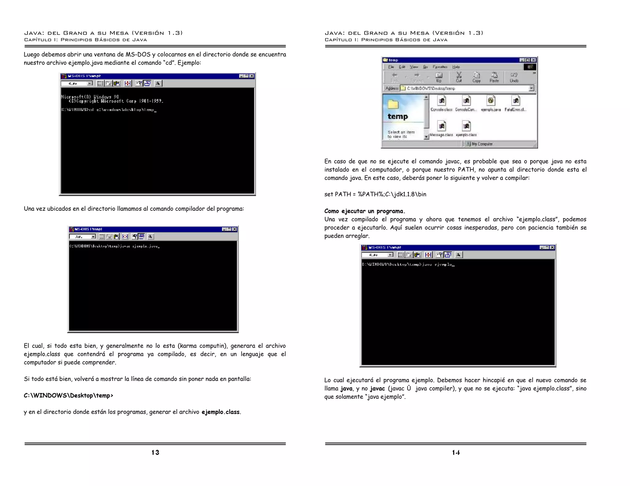 Java: del Grano a su Mesa (Versio n 1.3)                                                      Java: del Grano a su Mesa (Versio n 1.3)
Capi
   tulo I: Principios Basicos de Java                                                         Capi
                                                                                                 tulo I: Principios Basicos de Java

Luego debemos abrir una ventana de MS-DOS y colocarnos en el directorio donde se encuentra
nuestro archivo ejemplo.java mediante el comando “cd”. Ejemplo:




                                                                                              En caso de que no se ejecute el comando javac, es probable que sea o porque java no esta
                                                                                              instalado en el computador, o porque nuestro PATH, no apunta al directorio donde esta el
                                                                                              comando java. En este caso, deberás poner lo siguiente y volver a compilar:

                                                                                              set PATH = %PATH%;C:jdk1.1.8bin

Una vez ubicados en el directorio llamamos al comando compilador del programa:                Como ejecutar un programa.
                                                                                              Una vez compilado el programa y ahora que tenemos el archivo “ejemplo.class”, podemos
                                                                                              proceder a ejecutarlo. Aquí suelen ocurrir cosas inesperadas, pero con paciencia también se
                                                                                              pueden arreglar.




El cual, si todo esta bien, y generalmente no lo esta (karma computin), generara el archivo
ejemplo.class que contendrá el programa ya compilado, es decir, en un lenguaje que el
computador si puede comprender.

Si todo está bien, volverá a mostrar la línea de comando sin poner nada en pantalla:          Lo cual ejecutará el programa ejemplo. Debemos hacer hincapié en que el nuevo comando se
                                                                                              llama java, y no javac (javac ó java compiler), y que no se ejecuta: “java ejemplo.class”, sino
C:WINDOWSDesktoptemp>                                                                      que solamente “java ejemplo”.

y en el directorio donde están los programas, generar el archivo ejemplo.class.




                                              13                                                                                            14
 