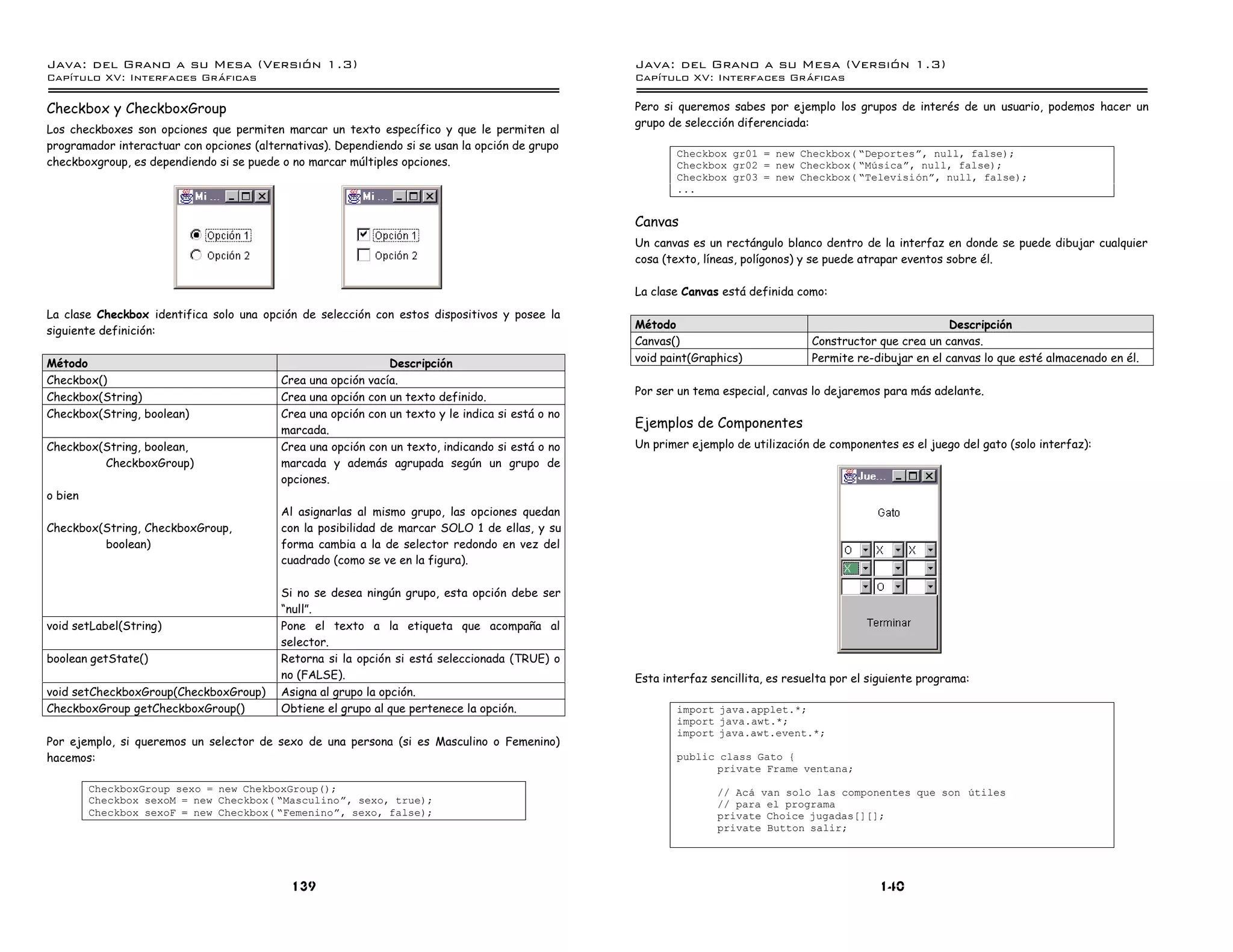 Java: del Grano a su Mesa (Versio n 1.3)                                                          Java: del Grano a su Mesa (Versio n 1.3)
Capi
   tulo XV: Interfaces Graficas                                                                   Capi
                                                                                                     tulo XV: Interfaces Graficas

Checkbox y CheckboxGroup                                                                          Pero si queremos sabes por ejemplo los grupos de interés de un usuario, podemos hacer un
                                                                                                  grupo de selección diferenciada:
Los checkboxes son opciones que permiten marcar un texto específico y que le permiten al
programador interactuar con opciones (alternativas). Dependiendo si se usan la opción de grupo
                                                                                                          Checkbox gr01 = new Checkbox( ”Deportesá, null, false);
checkboxgroup, es dependiendo si se puede o no marcar múltiples opciones.                                 Checkbox gr02 = new Checkbox( ”Musicaá, null, false);
                                                                                                          Checkbox gr03 = new Checkbox( ”Televisioná, null, false);
                                                                                                          ...


                                                                                                  Canvas
                                                                                                  Un canvas es un rectángulo blanco dentro de la interfaz en donde se puede dibujar cualquier
                                                                                                  cosa (texto, líneas, polígonos) y se puede atrapar eventos sobre él.

                                                                                                  La clase Canvas está definida como:
La clase Checkbox identifica solo una opción de selección con estos dispositivos y posee la
                                                                                                  Método                                                     Descripción
siguiente definición:
                                                                                                  Canvas()                         Constructor que crea un canvas.
Método                                                        Descripción                         void paint(Graphics)             Permite re-dibujar en el canvas lo que esté almacenado en él.
Checkbox()                                Crea una opción vacía.
                                                                                                  Por ser un tema especial, canvas lo dejaremos para más adelante.
Checkbox(String)                          Crea una opción con un texto definido.
Checkbox(String, boolean)                 Crea una opción con un texto y le indica si está o no
                                          marcada.
                                                                                                  Ejemplos de Componentes
Checkbox(String, boolean,                 Crea una opción con un texto, indicando si está o no    Un primer ejemplo de utilización de componentes es el juego del gato (solo interfaz):
         CheckboxGroup)                   marcada y además agrupada según un grupo de
                                          opciones.
o bien
                                          Al asignarlas al mismo grupo, las opciones quedan
Checkbox(String, CheckboxGroup,           con la posibilidad de marcar SOLO 1 de ellas, y su
         boolean)                         forma cambia a la de selector redondo en vez del
                                          cuadrado (como se ve en la figura).

                                          Si no se desea ningún grupo, esta opción debe ser
                                          “null”.
void setLabel(String)                     Pone el texto a la etiqueta que acompaña al
                                          selector.
boolean getState()                        Retorna si la opción si está seleccionada (TRUE) o
                                          no (FALSE).                                             Esta interfaz sencillita, es resuelta por el siguiente programa:
void setCheckboxGroup(CheckboxGroup)      Asigna al grupo la opción.
CheckboxGroup getCheckboxGroup()          Obtiene el grupo al que pertenece la opción.                    import java.applet.*;
                                                                                                          import java.awt.*;
                                                                                                          import java.awt.event.*;
Por ejemplo, si queremos un selector de sexo de una persona (si es Masculino o Femenino)
hacemos:                                                                                                  public class Gato {
                                                                                                                private Frame ventana;
         CheckboxGroup sexo = new ChekboxGroup();                                                                // Aca van solo las componentes que son utiles
         Checkbox sexoM = new Checkbox( ”Masculinoá, sexo, true);                                                // para el programa
         Checkbox sexoF = new Checkbox( ”Femeninoá, sexo, false);                                                private Choice jugadas[][];
                                                                                                                 private Button salir;




                                            139                                                                                                 140
 