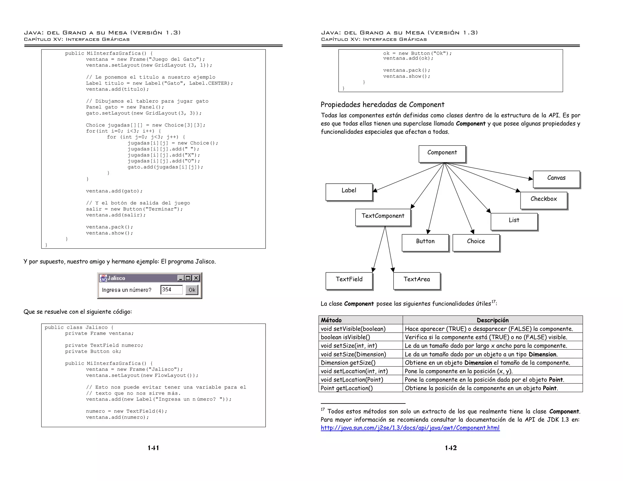 Java: del Grano a su Mesa (Versio n 1.3)                                     Java: del Grano a su Mesa (Versio n 1.3)
Capi
   tulo XV: Interfaces Graficas                                              Capi
                                                                                tulo XV: Interfaces Graficas

               public MiInterfazGrafica() {                                                          ok = new Button("Ok");
                      ventana = new Frame("Juego del Gato");                                         ventana.add(ok);
                      ventana.setLayout(new GridLayout (3, 1));
                                                                                                     ventana.pack();
                       // Le ponemos el tıtulo a nuestro ejemplo                                     ventana.show();
                       Label titulo = new Label("Gato", Label.CENTER);                       }
                       ventana.add(titulo);                                          }

                       // Dibujamos el tablero para jugar gato
                       Panel gato = new Panel();                             Propiedades heredadas de Component
                       gato.setLayout(new GridLayout(3, 3));
                                                                             Todas las componentes están definidas como clases dentro de la estructura de la API. Es por
                       Choice jugadas[][] = new Choice[3][3];                eso que todas ellas tienen una superclase llamada Component y que posee algunas propiedades y
                       for(int i=0; i<3; i++) {                              funcionalidades especiales que afectan a todas.
                              for (int j=0; j<3; j++) {
                                     jugadas[i][j] = new Choice();
                                     jugadas[i][j].add(" ");
                                     jugadas[i][j].add("X");                                                        Component
                                     jugadas[i][j].add("O");
                                     gato.add(jugadas[i][j]);
                              }
                       }                                                                                                                                      Canvas

                       ventana.add(gato);                                            Label
                                                                                                                                                         Checkbox
                       // Y el boton de salida del juego
                       salir = new Button("Terminar");
                       ventana.add(salir);                                                   TextComponent
                                                                                                                                                  List
                       ventana.pack();
                       ventana.show();
               }
                                                                                                                Button             Choice
       }


Y por supuesto, nuestro amigo y hermano ejemplo: El programa Jalisco.


                                                                                  TextField                TextArea



                                                                             La clase Component posee las siguientes funcionalidades útiles 17:
Que se resuelve con el siguiente código:
                                                                             Método                                                     Descripción
       public class Jalisco {                                                void setVisible(boolean)        Hace aparecer (TRUE) o desaparecer (FALSE) la componente.
             private Frame ventana;
                                                                             boolean isVisible()             Verifica si la componente está (TRUE) o no (FALSE) visible.
               private TextField numero;                                     void setSize(int, int)          Le da un tamaño dado por largo x ancho para la componente.
               private Button ok;
                                                                             void setSize(Dimension)         Le da un tamaño dado por un objeto a un tipo Dimension.
               public MiInterfazGrafica() {                                  Dimension getSize()             Obtiene en un objeto Dimension el tamaño de la componente.
                      ventana = new Frame("Jalisco");                        void setLocation(int, int)      Pone la componente en la posición (x, y).
                      ventana.setLayout(new FlowLayout());
                                                                             void setLocation(Point)         Pone la componente en la posición dada por el objeto Point.
                       // Esto nos puede evitar tener una variable para el   Point getLocation()             Obtiene la posición de la componente en un objeto Point.
                       // texto que no nos sirve m as.
                       ventana.add(new Label("Ingresa un n umero? "));
                                                                             17
                       numero = new TextField(4);                              Todos estos métodos son solo un extracto de los que realmente tiene la clase Component.
                       ventana.add(numero);
                                                                             Para mayor información se recomienda consultar la documentación de la API de JDK 1.3 en:
                                                                             http://java.sun.com/j2se/1.3/docs/api/java/awt/Component.html


                                            141                                                                            142
 