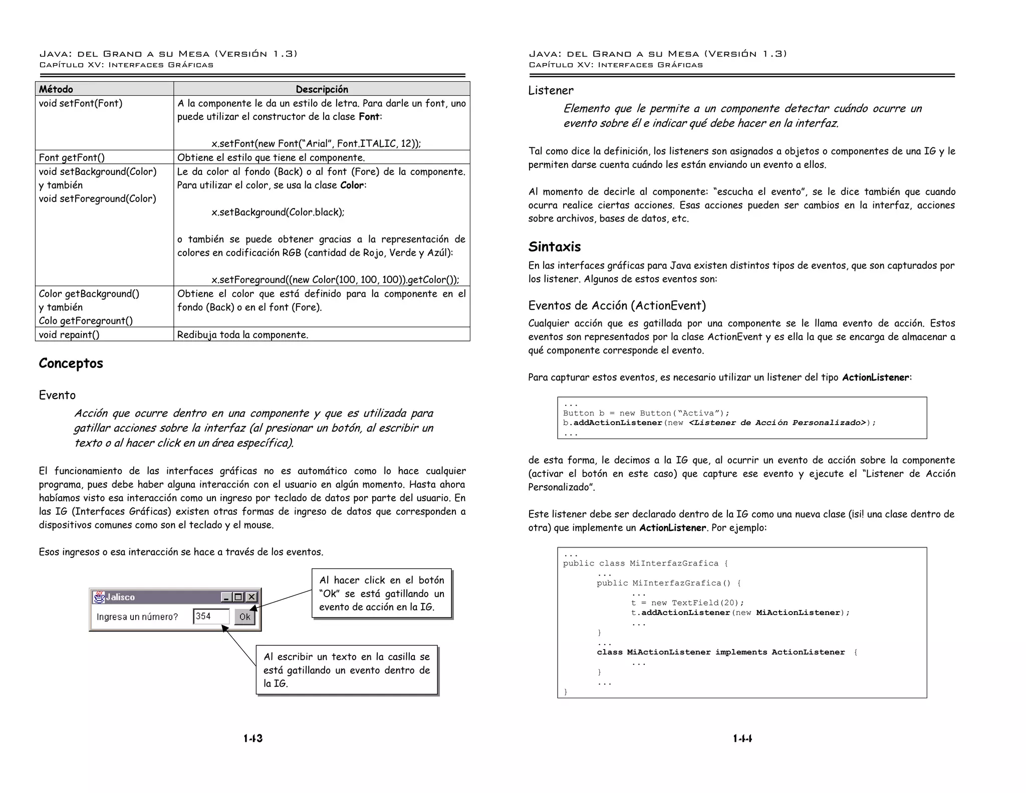 Java: del Grano a su Mesa (Versio n 1.3)                                                           Java: del Grano a su Mesa (Versio n 1.3)
Capi
   tulo XV: Interfaces Graficas                                                                    Capi
                                                                                                      tulo XV: Interfaces Graficas

Método                                                    Descripción                              Listener
void setFont(Font)             A la componente le da un estilo de letra. Para darle un font, uno
                                                                                                          Elemento que le permite a un componente detectar cuándo ocurre un
                               puede utilizar el constructor de la clase Font:
                                                                                                          evento sobre él e indicar qué debe hacer en la interfaz.
                                       x.setFont(new Font(“Arial”, Font.ITALIC, 12));
                                                                                                   Tal como dice la definición, los listeners son asignados a objetos o componentes de una IG y le
Font getFont()                 Obtiene el estilo que tiene el componente.
                                                                                                   permiten darse cuenta cuándo les están enviando un evento a ellos.
void setBackground(Color)      Le da color al fondo (Back) o al font (Fore) de la componente.
y también                      Para utilizar el color, se usa la clase Color:
                                                                                                   Al momento de decirle al componente: “escucha el evento”, se le dice también que cuando
void setForeground(Color)
                                                                                                   ocurra realice ciertas acciones. Esas acciones pueden ser cambios en la interfaz, acciones
                                      x.setBackground(Color.black);
                                                                                                   sobre archivos, bases de datos, etc.

                               o también se puede obtener gracias a la representación de
                               colores en codificación RGB (cantidad de Rojo, Verde y Azúl):
                                                                                                   Sintaxis
                                                                                                   En las interfaces gráficas para Java existen distintos tipos de eventos, que son capturados por
                                      x.setForeground((new Color(100, 100, 100)).getColor());      los listener. Algunos de estos eventos son:
Color getBackground()          Obtiene el color que está definido para la componente en el
y también                      fondo (Back) o en el font (Fore).                                   Eventos de Acción (ActionEvent)
Colo getForegrount()                                                                               Cualquier acción que es gatillada por una componente se le llama evento de acción. Estos
void repaint()                 Redibuja toda la componente.                                        eventos son representados por la clase ActionEvent y es ella la que se encarga de almacenar a
                                                                                                   qué componente corresponde el evento.
Conceptos
                                                                                                   Para capturar estos eventos, es necesario utilizar un listener del tipo ActionListener:
Evento
                                                                                                          ...
       Acción que ocurre dentro en una componente y que es utilizada para                                 Button b = new Button( ”Activaá);
                                                                                                          b.addActionListener(new <Listener de Acci on Personalizado> );
       gatillar acciones sobre la interfaz (al presionar un botón, al escribir un                         ...
       texto o al hacer click en un área específica).
                                                                                                   de esta forma, le decimos a la IG que, al ocurrir un evento de acción sobre la componente
El funcionamiento de las interfaces gráficas no es automático como lo hace cualquier               (activar el botón en este caso) que capture ese evento y ejecute el “Listener de Acción
programa, pues debe haber alguna interacción con el usuario en algún momento. Hasta ahora          Personalizado”.
habíamos visto esa interacción como un ingreso por teclado de datos por parte del usuario. En
las IG (Interfaces Gráficas) existen otras formas de ingreso de datos que corresponden a           Este listener debe ser declarado dentro de la IG como una nueva clase (¡si! una clase dentro de
dispositivos comunes como son el teclado y el mouse.                                               otra) que implemente un ActionListener. Por ejemplo:

Esos ingresos o esa interacción se hace a través de los eventos.                                          ...
                                                                                                          public class MiInterfazGrafica {
                                                                                                                 ...
                                                               Al hacer click en el botón                        public MiInterfazGrafica() {
                                                               “Ok” se está gatillando un                               ...
                                                                                                                        t = new TextField(20);
                                                               evento de acción en la IG.
                                                                                                                        t.addActionListener(new MiActionListener);
                                                                                                                        ...
                                                                                                                 }
                                                                                                                 ...
                                                                                                                 class MiActionListener implements ActionListener {
                                                   Al escribir un texto en la casilla se                                ...
                                                   está gatillando un evento dentro de                           }
                                                   la IG.                                                        ...
                                                                                                          }




                                             143                                                                                                 144
 