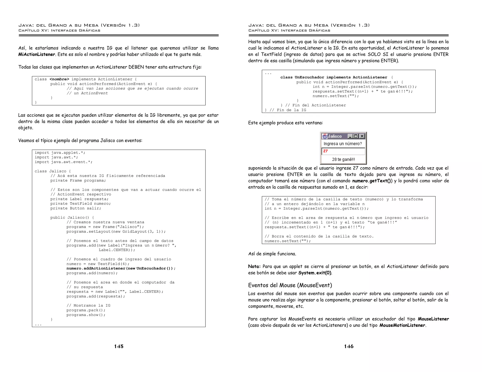 Java: del Grano a su Mesa (Versio n 1.3)                                                       Java: del Grano a su Mesa (Versio n 1.3)
Capi
   tulo XV: Interfaces Graficas                                                                Capi
                                                                                                  tulo XV: Interfaces Graficas

                                                                                               Hasta aquí vamos bien, ya que la única diferencia con lo que ya habíamos visto es la línea en la
Así, le estaríamos indicando a nuestra IG que el listener que queremos utilizar se llama       cual le indicamos el ActionListener a la IG. En esta oportunidad, el ActionListener lo ponemos
MiActionListener. Este es solo el nombre y podrías haber utilizado el que te guste más.        en el TextField (ingreso de datos) para que se active SOLO SI el usuario presiona ENTER
                                                                                               dentro de esa casilla (simulando que ingresa número y presiona ENTER).
Todas las clases que implementen un ActionListener DEBEN tener esta estructura fija:
                                                                                                      ...
       class <nombre> implements ActionListener {                                                           class UnEscuchador implements ActionListener {
             public void actionPerformed(ActionEvent e) {                                                          public void actionPerformed(ActionEvent e) {
                    // Aquı van las acciones que se ejecutan cuando ocurre                                                int n = Integer.parseInt(numero.getText());
                    // un ActionEvent                                                                                     respuesta.setText((n+1) + " te gan e!!!");
             }                                                                                                            numero.setText("");
       }                                                                                                           }
                                                                                                            } // Fin del ActionListener
                                                                                                      } // Fin de la IG
Las acciones que se ejecutan pueden utilizar elementos de la IG libremente, ya que por estar
dentro de la misma clase pueden acceder a todos los elementos de ella sin necesitar de un      Este ejemplo produce esta ventana:
objeto.

Veamos el típico ejemplo del programa Jalisco con eventos:

       import java.applet.*;                                                                                                        27
       import java.awt.*;
       import java.awt.event.*;
                                                                                               suponiendo la situación de que el usuario ingrese 27 como número de entrada. Cada vez que el
       class Jalisco {
              // Aca esta nuestra IG fısicamente referenciada                                  usuario presione ENTER en la casilla de texto dejada para que ingrese su número, el
              private Frame programa;                                                          computador tomará ese número (con el comando numero.getText()) y lo pondrá como valor de
               // Estos son los componentes que van a actuar cuando ocurre el
                                                                                               entrada en la casilla de respuestas sumado en 1, es decir:
               // ActionEvent respectivo
               private Label respuesta;                                                               // Toma el numero de la casilla de texto (numero) y lo transforma
               private TextField numero;                                                              // a un entero dejandolo en la variable n
               private Button salir;                                                                  int n = Integer.parseInt(numero.getText());

               public Jalisco() {                                                                     // Escribe en el area de respuesta el n umero que ingreso el usuario
                      // Creamos nuestra nueva ventana                                                // (n) incrementado en 1 (n+1) y el texto ”te gane!!!á
                      programa = new Frame("Jalisco");                                                respuesta.setText((n+1) + " te gan e!!!");
                      programa.setLayout(new GridLayout(3, 1));
                                                                                                      // Borra el contenido de la casilla de texto.
                      // Ponemos el texto antes del campo de datos                                    numero.setText("");
                      programa.add(new Label("Ingresa un n umero? ",
                                   Label.CENTER));
                                                                                               Así de simple funciona.
                      // Ponemos el cuadro de ingreso del usuario
                      numero = new TextField(4);
                      numero.addActionListener(new UnEscuchador());                            Nota: Para que un applet se cierre al presionar un botón, en el ActionListener definido para
                      programa.add(numero);                                                    ese botón se debe usar System.exit(0).

                      // Ponemos el area en donde el computador da
                      // su respuesta                                                          Eventos del Mouse (MouseEvent)
                      respuesta = new Label("", Label.CENTER);
                                                                                               Los eventos del mouse son eventos que pueden ocurrir sobre una componente cuando con el
                      programa.add(respuesta);
                                                                                               mouse uno realiza algo: ingresar a la componente, presionar el botón, soltar el botón, salir de la
                      // Mostramos la IG                                                       componente, moverse, etc.
                      programa.pack();
                      programa.show();
               }                                                                               Para capturar los MouseEvents es necesario utilizar un escuchador del tipo MouseListener
       ...                                                                                     (caso obvio después de ver los ActionListeners) o uno del tipo MouseMotionListener.



                                            145                                                                                              146
 