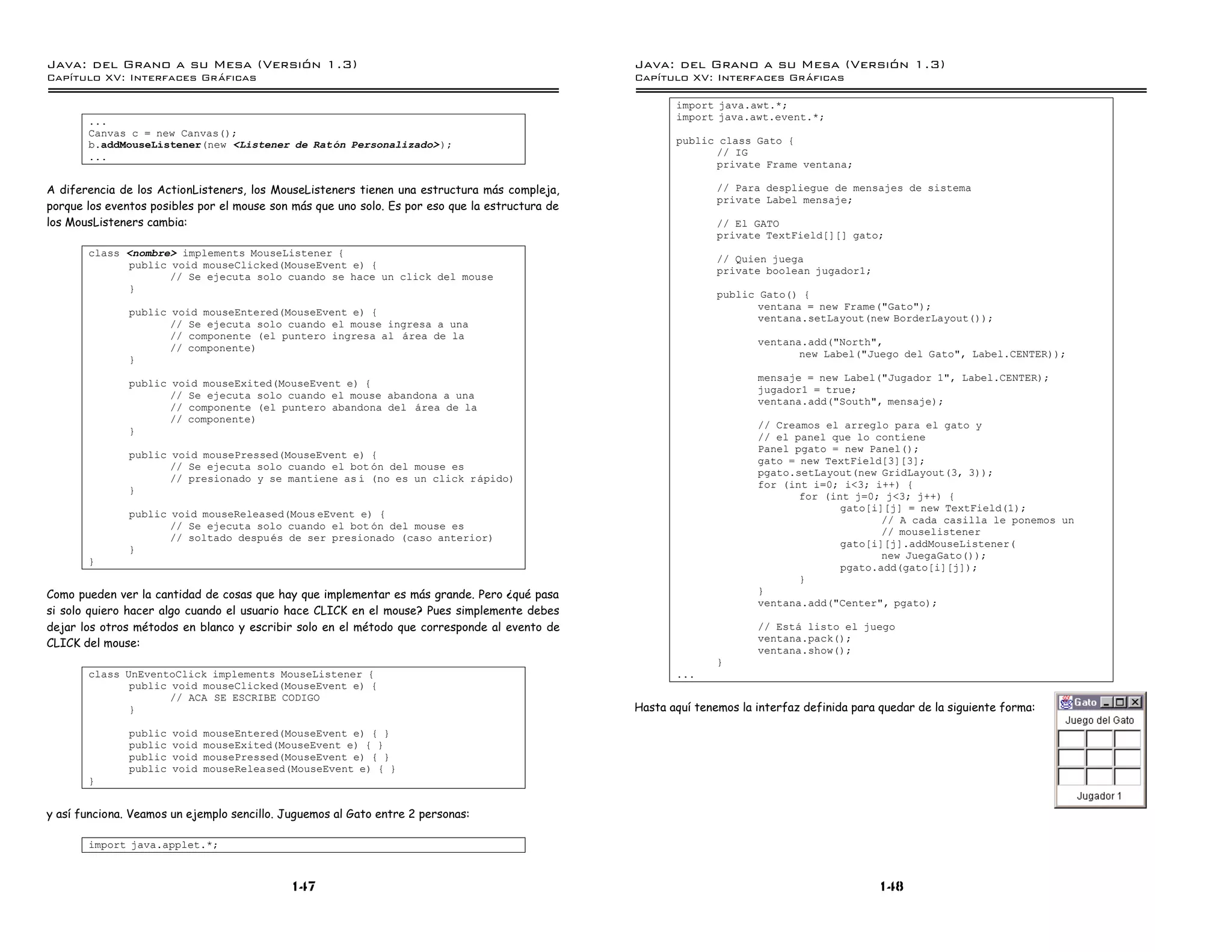 Java: del Grano a su Mesa (Versio n 1.3)                                                         Java: del Grano a su Mesa (Versio n 1.3)
Capi
   tulo XV: Interfaces Graficas                                                                  Capi
                                                                                                    tulo XV: Interfaces Graficas

                                                                                                        import java.awt.*;
       ...                                                                                              import java.awt.event.*;
       Canvas c = new Canvas();
       b.addMouseListener(new <Listener de Raton Personalizado> );                                      public class Gato {
       ...                                                                                                    // IG
                                                                                                              private Frame ventana;

A diferencia de los ActionListeners, los MouseListeners tienen una estructura más compleja,                     // Para despliegue de mensajes de sistema
                                                                                                                private Label mensaje;
porque los eventos posibles por el mouse son más que uno solo. Es por eso que la estructura de
los MousListeners cambia:                                                                                       // El GATO
                                                                                                                private TextField[][] gato;
       class <nombre> implements MouseListener {
                                                                                                                // Quien juega
             public void mouseClicked(MouseEvent e) {
                                                                                                                private boolean jugador1;
                    // Se ejecuta solo cuando se hace un click del mouse
             }
                                                                                                                public Gato() {
                                                                                                                       ventana = new Frame("Gato");
               public void mouseEntered(MouseEvent e) {
                                                                                                                       ventana.setLayout(new BorderLayout());
                      // Se ejecuta solo cuando el mouse ingresa a una
                      // componente (el puntero ingresa al area de la
                                                                                                                       ventana.add("North",
                      // componente)
                                                                                                                              new Label("Juego del Gato", Label.CENTER));
               }
                                                                                                                       mensaje = new Label("Jugador 1", Label.CENTER);
               public void mouseExited(MouseEvent e) {
                                                                                                                       jugador1 = true;
                      // Se ejecuta solo cuando el mouse abandona a una
                                                                                                                       ventana.add("South", mensaje);
                      // componente (el puntero abandona del area de la
                      // componente)
                                                                                                                       // Creamos el arreglo para el gato y
               }
                                                                                                                       // el panel que lo contiene
                                                                                                                       Panel pgato = new Panel();
               public void mousePressed(MouseEvent e) {
                                                                                                                       gato = new TextField[3][3];
                      // Se ejecuta solo cuando el bot on del mouse es
                                                                                                                       pgato.setLayout(new GridLayout(3, 3));
                      // presionado y se mantiene as ı (no es un click rapido)
                                                                                                                       for (int i=0; i<3; i++) {
               }
                                                                                                                              for (int j=0; j<3; j++) {
                                                                                                                                     gato[i][j] = new TextField(1);
               public void mouseReleased(Mous eEvent e) {
                                                                                                                                            // A cada casilla le ponemos un
                      // Se ejecuta solo cuando el bot on del mouse es
                                                                                                                                            // mouselistener
                      // soltado despues de ser presionado (caso anterior)
                                                                                                                                     gato[i][j].addMouseListener(
               }
                                                                                                                                            new JuegaGato());
       }
                                                                                                                                     pgato.add(gato[i][j]);
                                                                                                                              }
Como pueden ver la cantidad de cosas que hay que implementar es más grande. Pero ¿qué pasa                             }
                                                                                                                       ventana.add("Center", pgato);
si solo quiero hacer algo cuando el usuario hace CLICK en el mouse? Pues simplemente debes
dejar los otros métodos en blanco y escribir solo en el método que corresponde al evento de                            // Esta listo el juego
                                                                                                                       ventana.pack();
CLICK del mouse:
                                                                                                                       ventana.show();
                                                                                                                }
       class UnEventoClick implements MouseListener {                                                   ...
              public void mouseClicked(MouseEvent e) {
                     // ACA SE ESCRIBE CODIGO
              }                                                                                  Hasta aquí tenemos la interfaz definida para quedar de la siguiente forma:

               public   void   mouseEntered(MouseEvent e) { }
               public   void   mouseExited(MouseEvent e) { }
               public   void   mousePressed(MouseEvent e) { }
               public   void   mouseReleased(MouseEvent e) { }
       }


y así funciona. Veamos un ejemplo sencillo. Juguemos al Gato entre 2 personas:

       import java.applet.*;



                                             147                                                                                              148
 