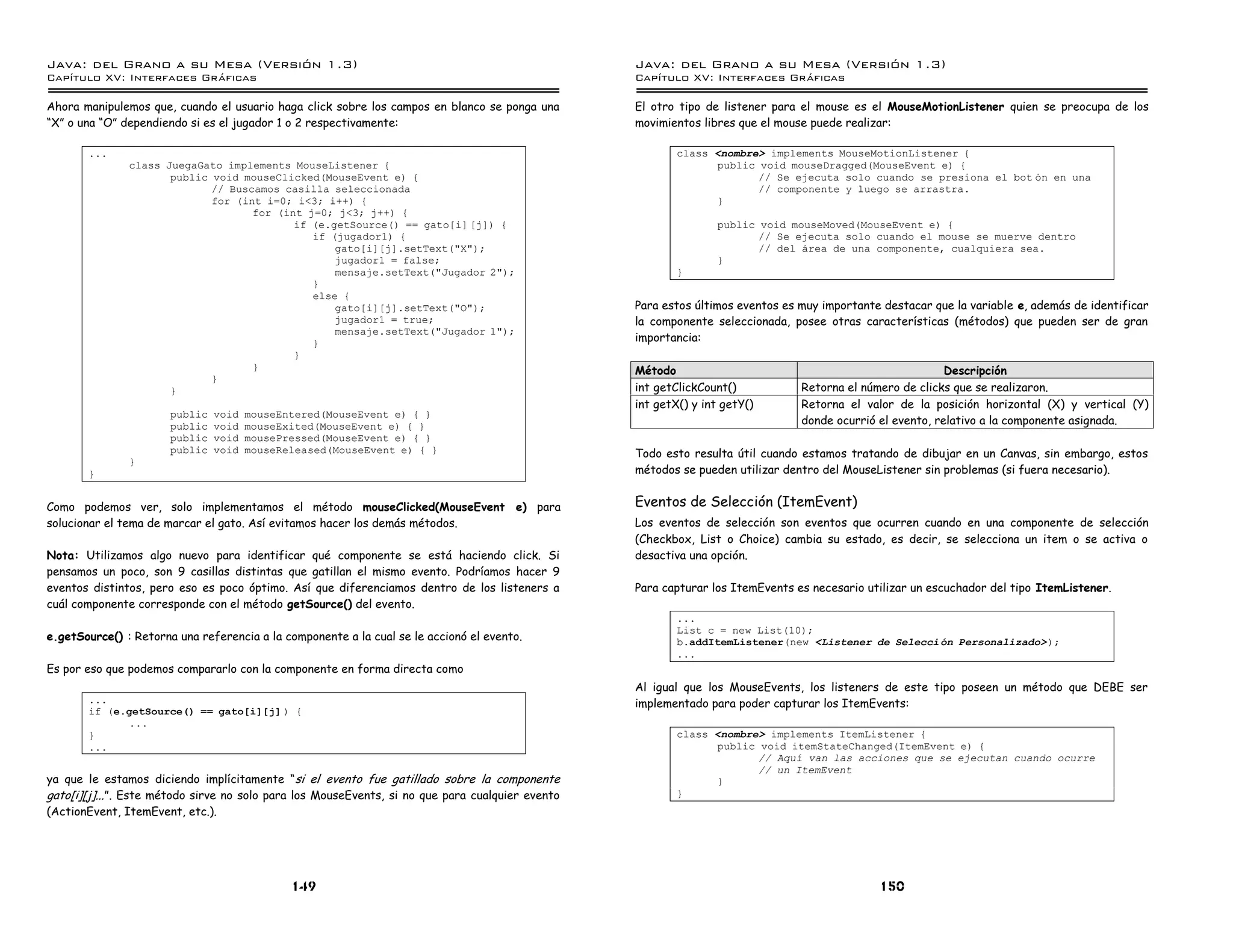Java: del Grano a su Mesa (Versio n 1.3)                                                          Java: del Grano a su Mesa (Versio n 1.3)
Capi
   tulo XV: Interfaces Graficas                                                                   Capi
                                                                                                     tulo XV: Interfaces Graficas

Ahora manipulemos que, cuando el usuario haga click sobre los campos en blanco se ponga una       El otro tipo de listener para el mouse es el MouseMotionListener quien se preocupa de los
“X” o una “O” dependiendo si es el jugador 1 o 2 respectivamente:                                 movimientos libres que el mouse puede realizar:

       ...                                                                                                class <nombre> implements MouseMotionListener {
               class JuegaGato implements MouseListener {                                                       public void mouseDragged(MouseEvent e) {
                      public void mouseClicked(MouseEvent e) {                                                         // Se ejecuta solo cuando se presiona el bot on en una
                             // Buscamos casilla seleccionada                                                          // componente y luego se arrastra.
                             for (int i=0; i<3; i++) {                                                          }
                                    for (int j=0; j<3; j++) {
                                           if (e.getSource() == gato[i] [j]) {                                    public void mouseMoved(MouseEvent e) {
                                              if (jugador1) {                                                            // Se ejecuta solo cuando el mouse se muerve dentro
                                                  gato[i][j].setText("X");                                               // del area de una componente, cualquiera sea.
                                                  jugador1 = false;                                               }
                                                  mensaje.setText("Jugador 2");                           }
                                              }
                                              else {
                                                  gato[i][j].setText("O");                        Para estos últimos eventos es muy importante destacar que la variable e, además de identificar
                                                  jugador1 = true;                                la componente seleccionada, posee otras características (métodos) que pueden ser de gran
                                                  mensaje.setText("Jugador 1");
                                              }                                                   importancia:
                                           }
                                    }                                                             Método                                                   Descripción
                             }
                      }                                                                           int getClickCount()           Retorna el número de clicks que se realizaron.
                                                                                                  int getX() y int getY()       Retorna el valor de la posición horizontal (X) y vertical (Y)
                       public   void   mouseEntered(MouseEvent e) { }
                       public   void   mouseExited(MouseEvent e) { }                                                            donde ocurrió el evento, relativo a la componente asignada.
                       public   void   mousePressed(MouseEvent e) { }
                       public   void   mouseReleased(MouseEvent e) { }                            Todo esto resulta útil cuando estamos tratando de dibujar en un Canvas, sin embargo, estos
               }
       }                                                                                          métodos se pueden utilizar dentro del MouseListener sin problemas (si fuera necesario).


Como podemos ver, solo implementamos el método mouseClicked(MouseEvent e) para                    Eventos de Selección (ItemEvent)
solucionar el tema de marcar el gato. Así evitamos hacer los demás métodos.                       Los eventos de selección son eventos que ocurren cuando en una componente de selección
                                                                                                  (Checkbox, List o Choice) cambia su estado, es decir, se selecciona un item o se activa o
Nota: Utilizamos algo nuevo para identificar qué componente se está haciendo click. Si            desactiva una opción.
pensamos un poco, son 9 casillas distintas que gatillan el mismo evento. Podríamos hacer 9
eventos distintos, pero eso es poco óptimo. Así que diferenciamos dentro de los listeners a       Para capturar los ItemEvents es necesario utilizar un escuchador del tipo ItemListener.
cuál componente corresponde con el método getSource() del evento.
                                                                                                          ...
                                                                                                          List c = new List(10);
e.getSource() : Retorna una referencia a la componente a la cual se le accionó el evento.                 b.addItemListener(new <Listener de Selecci on Personalizado> );
                                                                                                          ...
Es por eso que podemos compararlo con la componente en forma directa como
                                                                                                  Al igual que los MouseEvents, los listeners de este tipo poseen un método que DEBE ser
       ...                                                                                        implementado para poder capturar los ItemEvents:
       if (e.getSource() == gato[i][j] ) {
             ...
       }                                                                                                  class <nombre> implements ItemListener {
       ...                                                                                                      public void itemStateChanged(ItemEvent e) {
                                                                                                                       // Aquı van las acciones que se ejecutan cuando ocurre
                                                                                                                       // un ItemEvent
ya que le estamos diciendo implícitamente “si el evento fue gatillado sobre la componente                       }
gato[i][j]...”. Este método sirve no solo para los MouseEvents, si no que para cualquier evento           }
(ActionEvent, ItemEvent, etc.).




                                              149                                                                                             150
 