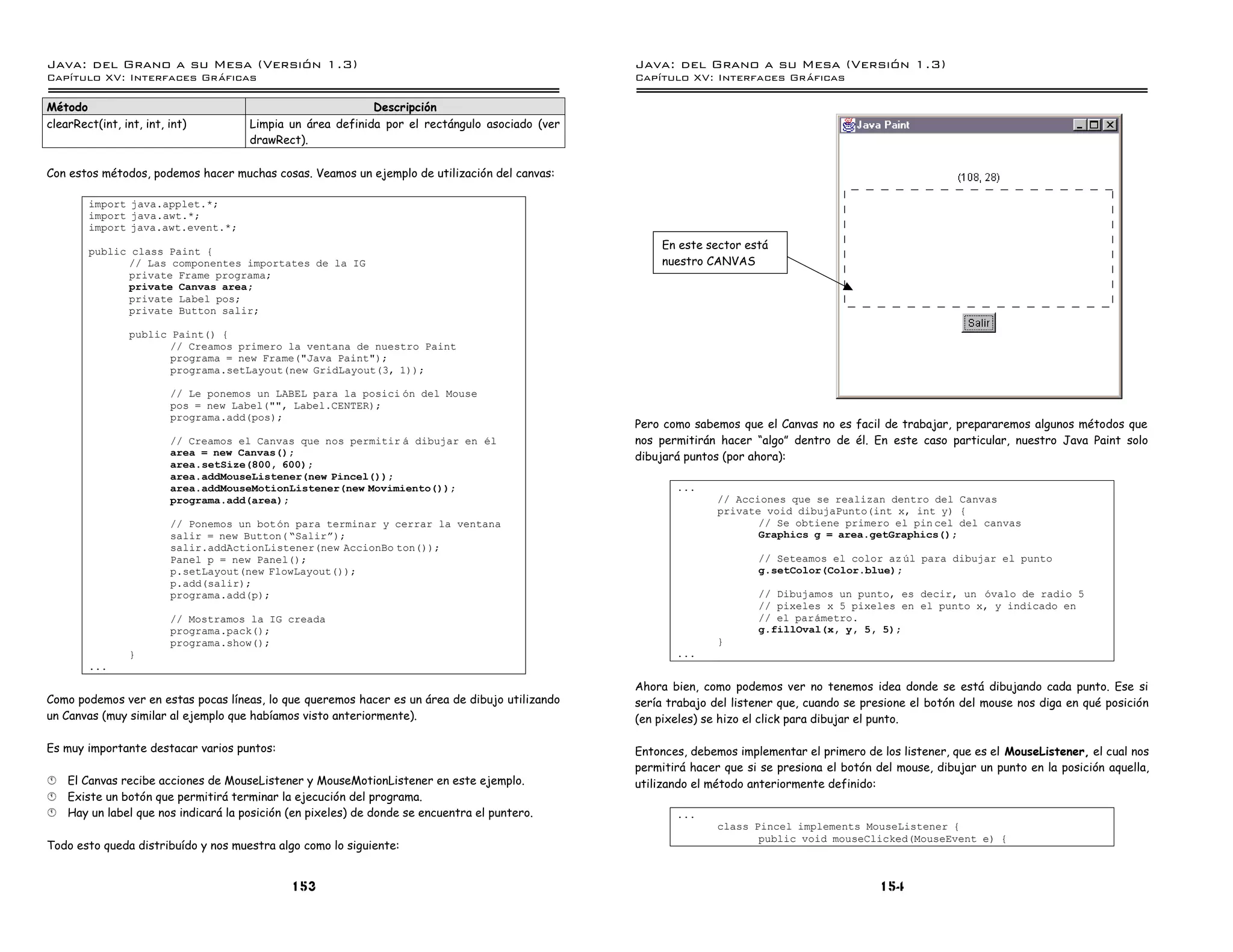Java: del Grano a su Mesa (Versio n 1.3)                                                        Java: del Grano a su Mesa (Versio n 1.3)
Capi
   tulo XV: Interfaces Graficas                                                                 Capi
                                                                                                   tulo XV: Interfaces Graficas

Método                                                      Descripción
clearRect(int, int, int, int)         Limpia un área definida por el rectángulo asociado (ver
                                      drawRect).

Con estos métodos, podemos hacer muchas cosas. Veamos un ejemplo de utilización del canvas:

        import java.applet.*;
        import java.awt.*;
        import java.awt.event.*;

        public class Paint {
                                                                                                     En este sector está
              // Las componentes importates de la IG                                                 nuestro CANVAS
              private Frame programa;
              private Canvas area;
              private Label pos;
              private Button salir;

                 public Paint() {
                        // Creamos primero la ventana de nuestro Paint
                        programa = new Frame("Java Paint");
                        programa.setLayout(new GridLayout(3, 1));

                         // Le ponemos un LABEL para la posici on del Mouse
                         pos = new Label("", Label.CENTER);
                         programa.add(pos);
                                                                                                Pero como sabemos que el Canvas no es facil de trabajar, prepararemos algunos métodos que
                         // Creamos el Canvas que nos permitir a dibujar en el                  nos permitirán hacer “algo” dentro de él. En este caso particular, nuestro Java Paint solo
                         area = new Canvas();                                                   dibujará puntos (por ahora):
                         area.setSize(800, 600);
                         area.addMouseListener(new Pincel());
                         area.addMouseMotionListener(new Movimiento());                                ...
                         programa.add(area);                                                                   // Acciones que se realizan dentro del Canvas
                                                                                                               private void dibujaPunto(int x, int y) {
                         // Ponemos un boton para terminar y cerrar la ventana                                        // Se obtiene primero el pin cel del canvas
                         salir = new Button( ”Salirá);                                                                Graphics g = area.getGraphics();
                         salir.addActionListener(new AccionBo ton());
                         Panel p = new Panel();                                                                       // Seteamos el color az ul para dibujar el punto
                         p.setLayout(new FlowLayout());                                                               g.setColor(Color.blue);
                         p.add(salir);
                         programa.add(p);                                                                             // Dibujamos un punto, es decir, un ovalo de radio 5
                                                                                                                      // pixeles x 5 pixeles en el punto x, y indicado en
                         // Mostramos la IG creada                                                                    // el parametro.
                         programa.pack();                                                                             g.fillOval(x, y, 5, 5);
                         programa.show();                                                                      }
                 }                                                                                     ...
        ...
                                                                                                Ahora bien, como podemos ver no tenemos idea donde se está dibujando cada punto. Ese si
Como podemos ver en estas pocas líneas, lo que queremos hacer es un área de dibujo utilizando   sería trabajo del listener que, cuando se presione el botón del mouse nos diga en qué posición
un Canvas (muy similar al ejemplo que habíamos visto anteriormente).                            (en pixeles) se hizo el click para dibujar el punto.

Es muy importante destacar varios puntos:                                                       Entonces, debemos implementar el primero de los listener, que es el MouseListener, el cual nos
                                                                                                permitirá hacer que si se presiona el botón del mouse, dibujar un punto en la posición aquella,
§   El Canvas recibe acciones de MouseListener y MouseMotionListener en este ejemplo.           utilizando el método anteriormente definido:
§   Existe un botón que permitirá terminar la ejecución del programa.
§   Hay un label que nos indicará la posición (en pixeles) de donde se encuentra el puntero.           ...
                                                                                                               class Pincel implements MouseListener {
                                                                                                                      public void mouseClicked(MouseEvent e) {
Todo esto queda distribuído y nos muestra algo como lo siguiente:


                                              153                                                                                            154
 