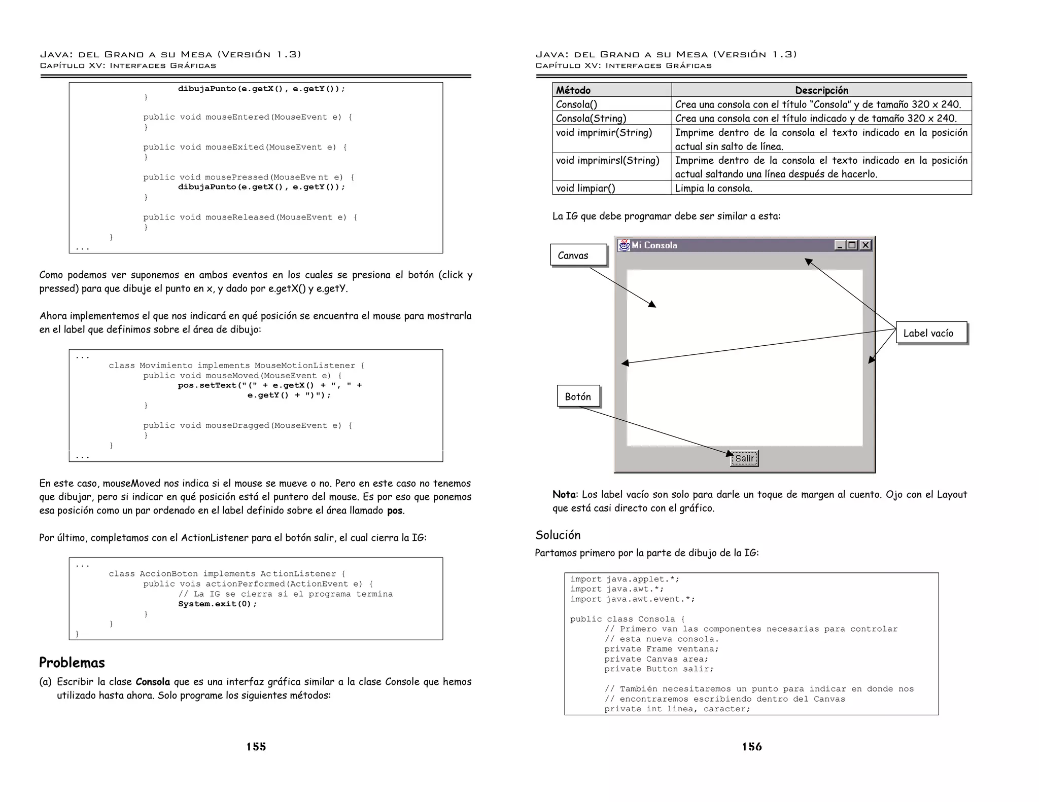 Java: del Grano a su Mesa (Versio n 1.3)                                                         Java: del Grano a su Mesa (Versio n 1.3)
Capi
   tulo XV: Interfaces Graficas                                                                  Capi
                                                                                                    tulo XV: Interfaces Graficas

                               dibujaPunto(e.getX(), e.getY());                                      Método                                               Descripción
                       }
                                                                                                     Consola()                 Crea una consola con el título “Consola” y de tamaño 320 x 240.
                       public void mouseEntered(MouseEvent e) {                                      Consola(String)           Crea una consola con el título indicado y de tamaño 320 x 240.
                       }
                                                                                                     void imprimir(String)     Imprime dentro de la consola el texto indicado en la posición
                       public void mouseExited(MouseEvent e) {                                                                 actual sin salto de línea.
                       }                                                                             void imprimirsl(String)   Imprime dentro de la consola el texto indicado en la posición
                       public void mousePressed(MouseEve nt e) {                                                               actual saltando una línea después de hacerlo.
                              dibujaPunto(e.getX(), e.getY());                                       void limpiar()            Limpia la consola.
                       }

                       public void mouseReleased(MouseEvent e) {                                    La IG que debe programar debe ser similar a esta:
                       }
               }
        ...
                                                                                                     Canvas
Como podemos ver suponemos en ambos eventos en los cuales se presiona el botón (click y
pressed) para que dibuje el punto en x, y dado por e.getX() y e.getY.

Ahora implementemos el que nos indicará en qué posición se encuentra el mouse para mostrarla
en el label que definimos sobre el área de dibujo:                                                                                                                              Label vacío

        ...
               class Movimiento implements MouseMotionListener {
                      public void mouseMoved(MouseEvent e) {
                             pos.setText("(" + e.getX() + ", " +
                                          e.getY() + ")");                                             Botón
                      }

                       public void mouseDragged(MouseEvent e) {
                       }
               }
        ...


En este caso, mouseMoved nos indica si el mouse se mueve o no. Pero en este caso no tenemos
que dibujar, pero si indicar en qué posición está el puntero del mouse. Es por eso que ponemos      Nota: Los label vacío son solo para darle un toque de margen al cuento. Ojo con el Layout
esa posición como un par ordenado en el label definido sobre el área llamado pos.                   que está casi directo con el gráfico.


Por último, completamos con el ActionListener para el botón salir, el cual cierra la IG:         Solución
                                                                                                 Partamos primero por la parte de dibujo de la IG:
        ...
               class AccionBoton implements Ac tionListener {
                                                                                                        import java.applet.*;
                      public vois actionPerformed(ActionEvent e) {
                                                                                                        import java.awt.*;
                             // La IG se cierra si el programa termina
                                                                                                        import java.awt.event.*;
                             System.exit(0);
                      }
                                                                                                        public class Consola {
               }
                                                                                                              // Primero van las componentes necesarias para controlar
        }
                                                                                                              // esta nueva consola.
                                                                                                              private Frame ventana;
Problemas                                                                                                     private Canvas area;
                                                                                                              private Button salir;
(a) Escribir la clase Consola que es una interfaz gráfica similar a la clase Console que hemos
                                                                                                                // Tambien necesitaremos un punto para indicar en donde nos
    utilizado hasta ahora. Solo programe los siguientes métodos:                                                // encontraremos escribiendo dentro del Canvas
                                                                                                                private int linea, caracter;



                                              155                                                                                             156
 