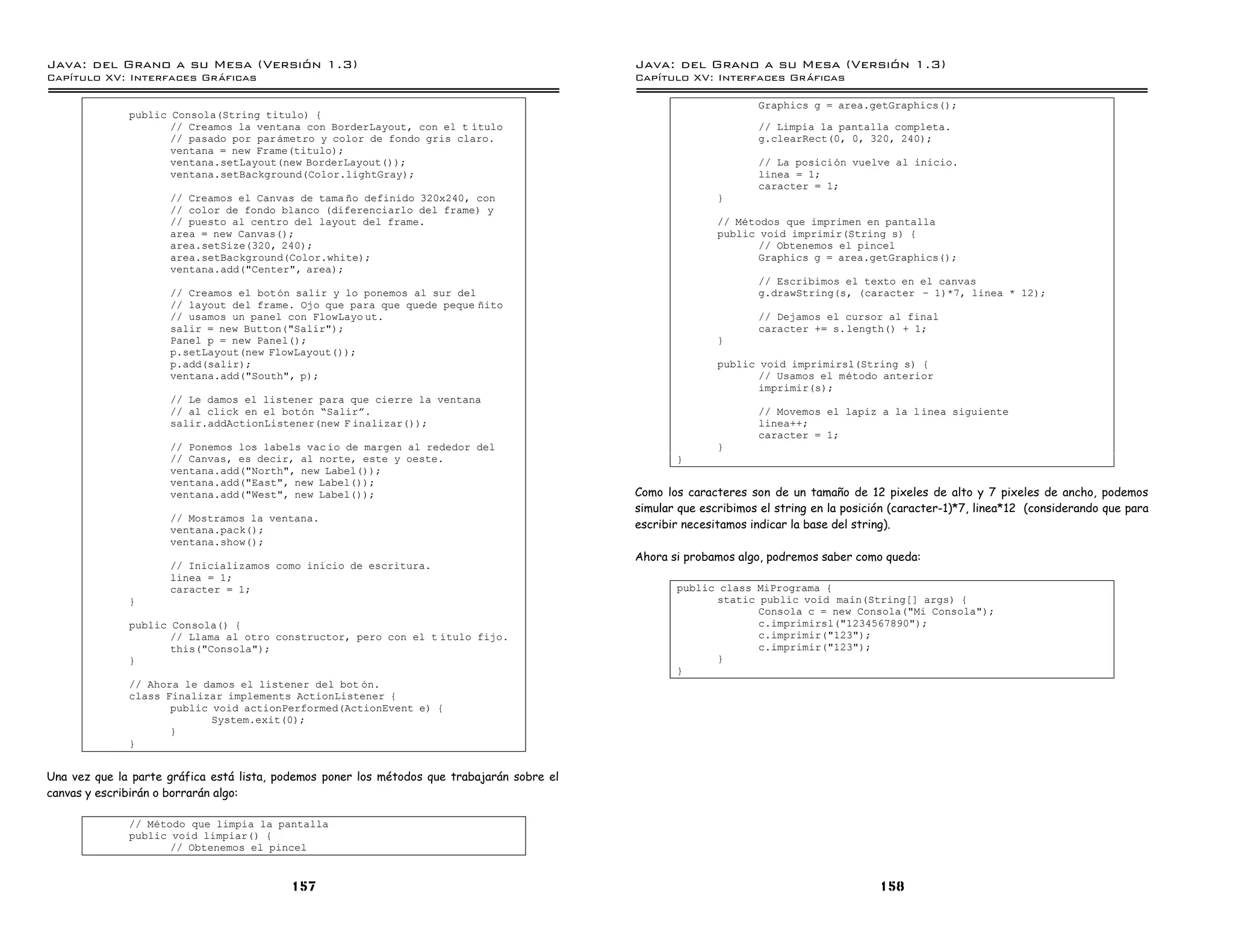Java: del Grano a su Mesa (Versio n 1.3)                                                     Java: del Grano a su Mesa (Versio n 1.3)
Capi
   tulo XV: Interfaces Graficas                                                              Capi
                                                                                                tulo XV: Interfaces Graficas

                                                                                                                   Graphics g = area.getGraphics();
              public Consola(String titulo) {
                     // Creamos la ventana con BorderLayout, con el t ıtulo                                        // Limpia la pantalla completa.
                     // pasado por parametro y color de fondo gris claro.                                          g.clearRect(0, 0, 320, 240);
                     ventana = new Frame(titulo);
                     ventana.setLayout(new BorderLayout());                                                        // La posicion vuelve al inicio.
                     ventana.setBackground(Color.lightGray);                                                       linea = 1;
                                                                                                                   caracter = 1;
                     // Creamos el Canvas de tama no definido 320x240, con                                  }
                     // color de fondo blanco (diferenciarlo del frame) y
                     // puesto al centro del layout del frame.                                              // Metodos que imprimen en pantalla
                     area = new Canvas();                                                                   public void imprimir(String s) {
                     area.setSize(320, 240);                                                                       // Obtenemos el pincel
                     area.setBackground(Color.white);                                                              Graphics g = area.getGraphics();
                     ventana.add("Center", area);
                                                                                                                   // Escribimos el texto en el canvas
                     // Creamos el boton salir y lo ponemos al sur del                                             g.drawString(s, (caracter ú 1)*7, linea * 12);
                     // layout del frame. Ojo que para que quede peque nito
                     // usamos un panel con FlowLayo ut.                                                           // Dejamos el cursor al final
                     salir = new Button("Salir");                                                                  caracter += s.length() + 1;
                     Panel p = new Panel();                                                                 }
                     p.setLayout(new FlowLayout());
                     p.add(salir);                                                                          public void imprimirsl(String s) {
                     ventana.add("South", p);                                                                      // Usamos el metodo anterior
                                                                                                                   imprimir(s);
                     // Le damos el listener para que cierre la ventana
                     // al click en el boton ”Salirá.                                                              // Movemos el lapiz a la l ınea siguiente
                     salir.addActionListener(new F inalizar());                                                    linea++;
                                                                                                                   caracter = 1;
                     // Ponemos los labels vac ıo de margen al rededor del                                  }
                     // Canvas, es decir, al norte, este y oeste.                                   }
                     ventana.add("North", new Label());
                     ventana.add("East", new Label());
                     ventana.add("West", new Label());                                       Como los caracteres son de un tamaño de 12 pixeles de alto y 7 pixeles de ancho, podemos
                                                                                             simular que escribimos el string en la posición (caracter-1)*7, linea*12 (considerando que para
                     // Mostramos la ventana.
                     ventana.pack();                                                         escribir necesitamos indicar la base del string).
                     ventana.show();
                                                                                             Ahora si probamos algo, podremos saber como queda:
                     // Inicializamos como inicio de escritura.
                     linea = 1;
                     caracter = 1;                                                                  public class MiPrograma {
              }                                                                                           static public void main(String[] args) {
                                                                                                                 Consola c = new Consola("Mi Consola");
              public Consola() {                                                                                 c.imprimirsl("1234567890");
                     // Llama al otro constructor, pero con el t ıtulo fijo.                                     c.imprimir("123");
                     this("Consola");                                                                            c.imprimir("123");
              }                                                                                           }
                                                                                                    }
              // Ahora le damos el listener del bot on.
              class Finalizar implements ActionListener {
                     public void actionPerformed(ActionEvent e) {
                            System.exit(0);
                     }
              }


Una vez que la parte gráfica está lista, podemos poner los métodos que trabajarán sobre el
canvas y escribirán o borrarán algo:

              // Metodo que limpia la pantalla
              public void limpiar() {
                     // Obtenemos el pincel


                                          157                                                                                             158
 