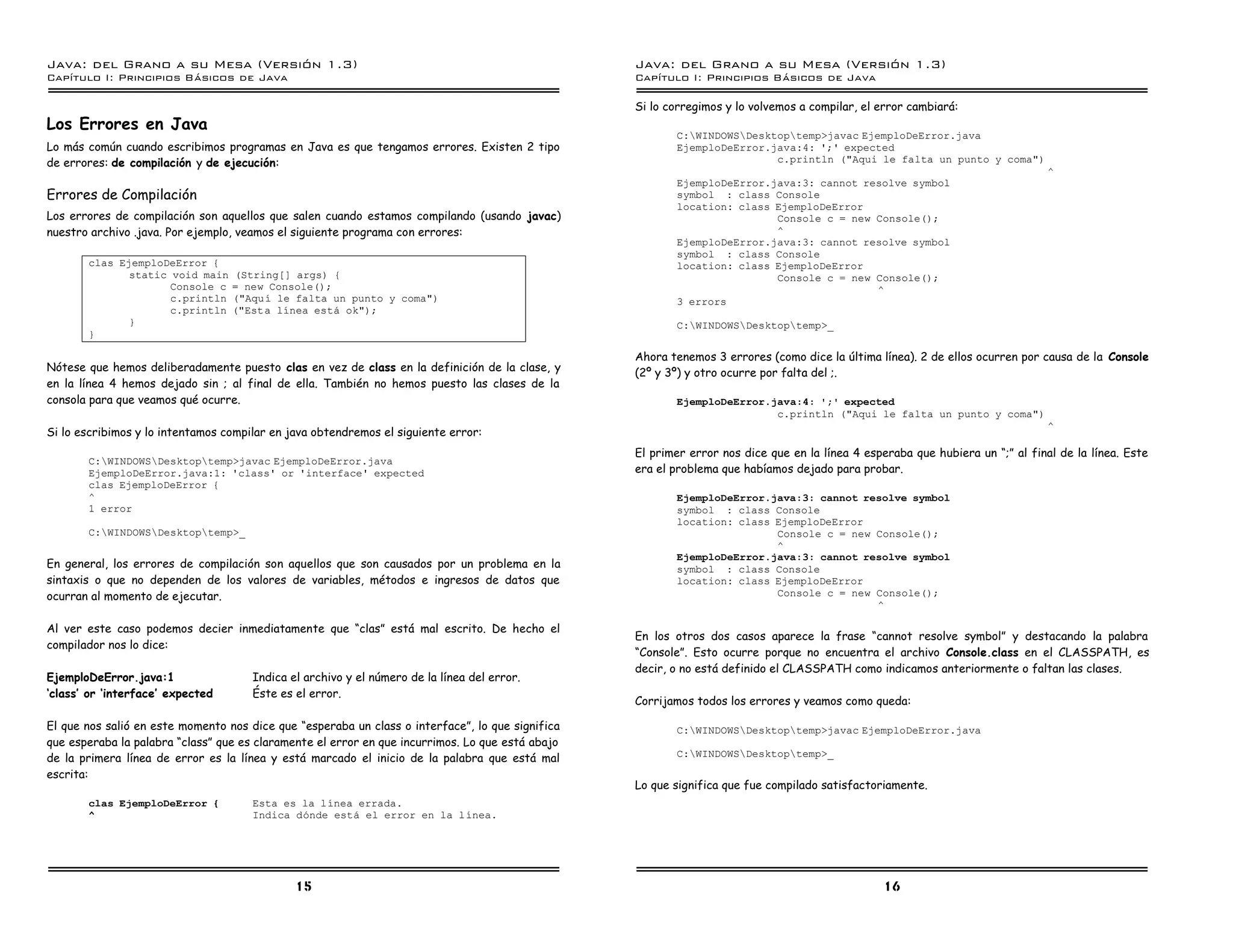 Java: del Grano a su Mesa (Versio n 1.3)                                                          Java: del Grano a su Mesa (Versio n 1.3)
Capi
   tulo I: Principios Basicos de Java                                                             Capi
                                                                                                     tulo I: Principios Basicos de Java

                                                                                                  Si lo corregimos y lo volvemos a compilar, el error cambiará:
Los Errores en Java
                                                                                                         C:WINDOWSDesktoptemp>javac EjemploDeError.java
Lo más común cuando escribimos programas en Java es que tengamos errores. Existen 2 tipo                 EjemploDeError.java:4: ';' expected
de errores: de compilación y de ejecución:                                                                               c.println ("Aqui le falta un punto y coma")
                                                                                                                                                                                ^
                                                                                                         EjemploDeError.java:3: cannot resolve symbol
Errores de Compilación                                                                                   symbol : class Console
                                                                                                         location: class EjemploDeError
Los errores de compilación son aquellos que salen cuando estamos compilando (usando javac)                               Console c = new Console();
nuestro archivo .java. Por ejemplo, veamos el siguiente programa con errores:                                            ^
                                                                                                         EjemploDeError.java:3: cannot resolve symbol
                                                                                                         symbol : class Console
       clas EjemploDeError {                                                                             location: class EjemploDeError
              static void main    (String[] args) {                                                                      Console c = new Console();
                     Console c    = new Console();                                                                                       ^
                     c.println    ("Aquı le falta un punto y coma")                                      3 errors
                     c.println    ("Esta lınea esta ok");
              }                                                                                          C:WINDOWSDesktoptemp>_
       }

                                                                                                  Ahora tenemos 3 errores (como dice la última línea). 2 de ellos ocurren por causa de la Console
Nótese que hemos deliberadamente puesto clas en vez de class en la definición de la clase, y      (2º y 3º) y otro ocurre por falta del ;.
en la línea 4 hemos dejado sin ; al final de ella. También no hemos puesto las clases de la
consola para que veamos qué ocurre.                                                                      EjemploDeError.java:4: ';' expected
                                                                                                                         c.println ("Aqui le falta un punto y coma")
                                                                                                                                                                                ^
Si lo escribimos y lo intentamos compilar en java obtendremos el siguiente error:
                                                                                                  El primer error nos dice que en la línea 4 esperaba que hubiera un “;” al final de la línea. Este
       C:WINDOWSDesktoptemp>javac EjemploDeError.java
       EjemploDeError.java:1: 'class' or 'interface' expected                                     era el problema que habíamos dejado para probar.
       clas EjemploDeError {
       ^                                                                                                 EjemploDeError.java:3: cannot resolve symbol
       1 error                                                                                           symbol : class Console
                                                                                                         location: class EjemploDeError
       C:WINDOWSDesktoptemp>_                                                                                         Console c = new Console();
                                                                                                                         ^
                                                                                                         EjemploDeError.java:3: cannot resolve symbol
En general, los errores de compilación son aquellos que son causados por un problema en la               symbol : class Console
sintaxis o que no dependen de los valores de variables, métodos e ingresos de datos que                  location: class EjemploDeError
ocurran al momento de ejecutar.                                                                                          Console c = new Console();
                                                                                                                                         ^

Al ver este caso podemos decier inmediatamente que “clas” está mal escrito. De hecho el
                                                                                                  En los otros dos casos aparece la frase “cannot resolve symbol” y destacando la palabra
compilador nos lo dice:
                                                                                                  “Console”. Esto ocurre porque no encuentra el archivo Console.class en el CLASSPATH, es
                                                                                                  decir, o no está definido el CLASSPATH como indicamos anteriormente o faltan las clases.
EjemploDeError.java:1                 Indica el archivo y el número de la línea del error.
‘class’ or ‘interface’ expected       Éste es el error.
                                                                                                  Corrijamos todos los errores y veamos como queda:

El que nos salió en este momento nos dice que “esperaba un class o interface”, lo que significa          C:WINDOWSDesktoptemp>javac EjemploDeError.java
que esperaba la palabra “class” que es claramente el error en que incurrimos. Lo que está abajo
de la primera línea de error es la línea y está marcado el inicio de la palabra que está mal             C:WINDOWSDesktoptemp>_

escrita:
                                                                                                  Lo que significa que fue compilado satisfactoriamente.
       clas EjemploDeError {          Esta es la lınea errada.
       ^                              Indica donde esta el error en la lınea.




                                              15                                                                                                 16
 