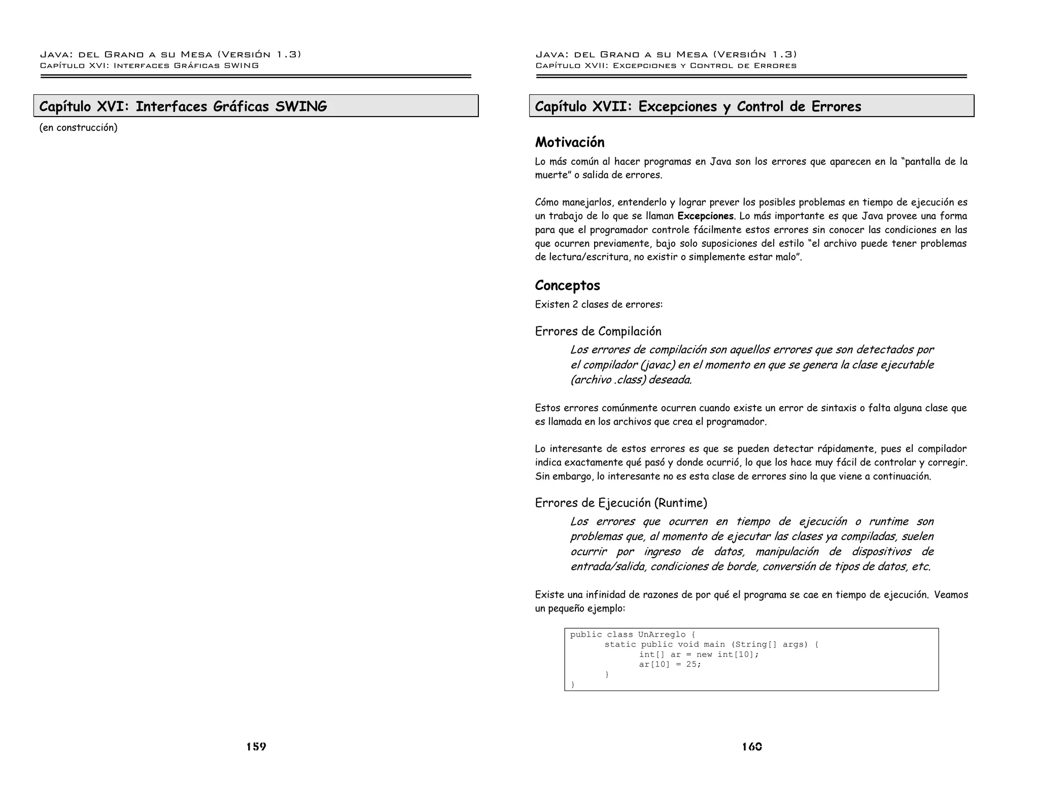 Java: del Grano a su Mesa (Versio n 1.3)   Java: del Grano a su Mesa (Versio n 1.3)
Capi
   tulo XVI: Interfaces Graficas SWING     Capi
                                              tulo XVII: Excepciones y Control de Errores



Capítulo XVI: Interfaces Gráficas SWING    Capítulo XVII: Excepciones y Control de Errores
(en construcción)
                                           Motivación
                                           Lo más común al hacer programas en Java son los errores que aparecen en la “pantalla de la
                                           muerte” o salida de errores.

                                           Cómo manejarlos, entenderlo y lograr prever los posibles problemas en tiempo de ejecución es
                                           un trabajo de lo que se llaman Excepciones. Lo más importante es que Java provee una forma
                                           para que el programador controle fácilmente estos errores sin conocer las condiciones en las
                                           que ocurren previamente, bajo solo suposiciones del estilo “el archivo puede tener problemas
                                           de lectura/escritura, no existir o simplemente estar malo”.


                                           Conceptos
                                           Existen 2 clases de errores:

                                           Errores de Compilación
                                                  Los errores de compilación son aquellos errores que son detectados por
                                                  el compilador (javac) en el momento en que se genera la clase ejecutable
                                                  (archivo .class) deseada.

                                           Estos errores comúnmente ocurren cuando existe un error de sintaxis o falta alguna clase que
                                           es llamada en los archivos que crea el programador.

                                           Lo interesante de estos errores es que se pueden detectar rápidamente, pues el compilador
                                           indica exactamente qué pasó y donde ocurrió, lo que los hace muy fácil de controlar y corregir.
                                           Sin embargo, lo interesante no es esta clase de errores sino la que viene a continuación.

                                           Errores de Ejecución (Runtime)
                                                  Los errores que ocurren en tiempo de ejecución o runtime son
                                                  problemas que, al momento de ejecutar las clases ya compiladas, suelen
                                                  ocurrir por ingreso de datos, manipulación de dispositivos de
                                                  entrada/salida, condiciones de borde, conversión de tipos de datos, etc.

                                           Existe una infinidad de razones de por qué el programa se cae en tiempo de ejecución. Veamos
                                           un pequeño ejemplo:

                                                  public class UnArreglo {
                                                        static public void main (String[] args) {
                                                               int[] ar = new int[10];
                                                               ar[10] = 25;
                                                        }
                                                  }




                                   159                                                  160
 