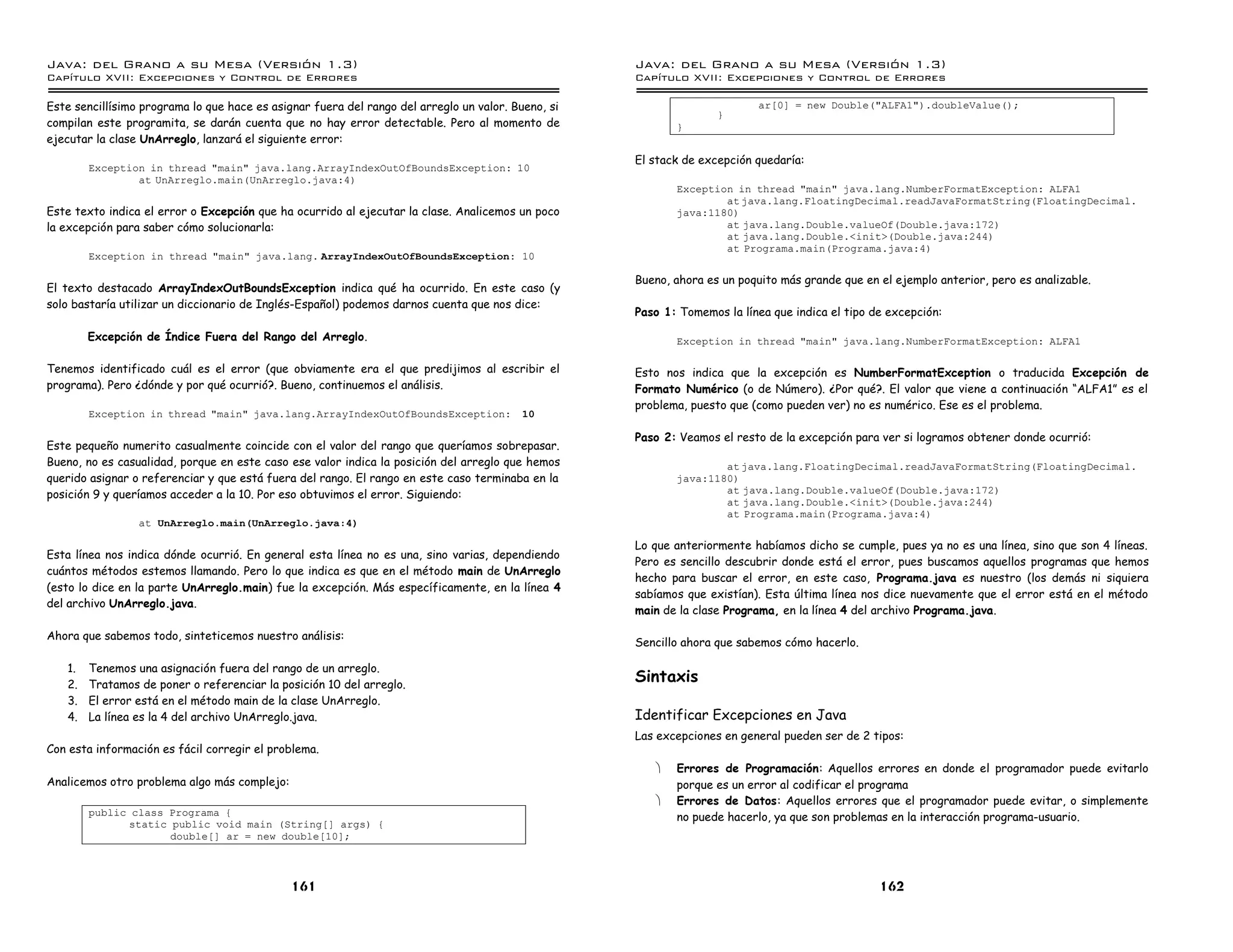 Java: del Grano a su Mesa (Versio n 1.3)                                                            Java: del Grano a su Mesa (Versio n 1.3)
Capi
   tulo XVII: Excepciones y Control de Errores                                                      Capi
                                                                                                       tulo XVII: Excepciones y Control de Errores

Este sencillísimo programa lo que hace es asignar fuera del rango del arreglo un valor. Bueno, si                          ar[0] = new Double("ALFA1").doubleValue();
                                                                                                                   }
compilan este programita, se darán cuenta que no hay error detectable. Pero al momento de                  }
ejecutar la clase UnArreglo, lanzará el siguiente error:
                                                                                                    El stack de excepción quedaría:
        Exception in thread "main" java.lang.ArrayIndexOutOfBoundsException: 10
                at UnArreglo.main(UnArreglo.java:4)
                                                                                                           Exception in thread "main" java.lang.NumberFormatException: ALFA1
                                                                                                                   at java.lang.FloatingDecimal.readJavaFormatString(FloatingDecimal.
Este texto indica el error o Excepción que ha ocurrido al ejecutar la clase. Analicemos un poco            java:1180)
la excepción para saber cómo solucionarla:                                                                         at java.lang.Double.valueOf(Double.java:172)
                                                                                                                   at java.lang.Double.<init>(Double.java:244)
                                                                                                                   at Programa.main(Programa.java:4)
        Exception in thread "main" java.lang. ArrayIndexOutOfBoundsException: 10

                                                                                                    Bueno, ahora es un poquito más grande que en el ejemplo anterior, pero es analizable.
El texto destacado ArrayIndexOutBoundsException indica qué ha ocurrido. En este caso (y
solo bastaría utilizar un diccionario de Inglés-Español) podemos darnos cuenta que nos dice:
                                                                                                    Paso 1: Tomemos la línea que indica el tipo de excepción:

        Excepción de Índice Fuera del Rango del Arreglo.                                                   Exception in thread "main" java.lang.NumberFormatException: ALFA1

Tenemos identificado cuál es el error (que obviamente era el que predijimos al escribir el          Esto nos indica que la excepción es NumberFormatException o traducida Excepción de
programa). Pero ¿dónde y por qué ocurrió?. Bueno, continuemos el análisis.                          Formato Numérico (o de Número). ¿Por qué?. El valor que viene a continuación “ALFA1” es el
                                                                                                    problema, puesto que (como pueden ver) no es numérico. Ese es el problema.
        Exception in thread "main" java.lang.ArrayIndexOutOfBoundsException:             10

                                                                                                    Paso 2: Veamos el resto de la excepción para ver si logramos obtener donde ocurrió:
Este pequeño numerito casualmente coincide con el valor del rango que queríamos sobrepasar.
Bueno, no es casualidad, porque en este caso ese valor indica la posición del arreglo que hemos                    at java.lang.FloatingDecimal.readJavaFormatString(FloatingDecimal.
querido asignar o referenciar y que está fuera del rango. El rango en este caso terminaba en la            java:1180)
posición 9 y queríamos acceder a la 10. Por eso obtuvimos el error. Siguiendo:                                     at java.lang.Double.valueOf(Double.java:172)
                                                                                                                   at java.lang.Double.<init>(Double.java:244)
                                                                                                                   at Programa.main(Programa.java:4)
                 at UnArreglo.main(UnArreglo.java:4)

                                                                                                    Lo que anteriormente habíamos dicho se cumple, pues ya no es una línea, sino que son 4 líneas.
Esta línea nos indica dónde ocurrió. En general esta línea no es una, sino varias, dependiendo
                                                                                                    Pero es sencillo descubrir donde está el error, pues buscamos aquellos programas que hemos
cuántos métodos estemos llamando. Pero lo que indica es que en el método main de UnArreglo
                                                                                                    hecho para buscar el error, en este caso, Programa.java es nuestro (los demás ni siquiera
(esto lo dice en la parte UnArreglo.main) fue la excepción. Más específicamente, en la línea 4
                                                                                                    sabíamos que existían). Esta última línea nos dice nuevamente que el error está en el método
del archivo UnArreglo.java.
                                                                                                    main de la clase Programa, en la línea 4 del archivo Programa.java.

Ahora que sabemos todo, sinteticemos nuestro análisis:
                                                                                                    Sencillo ahora que sabemos cómo hacerlo.

   1.   Tenemos una asignación fuera del rango de un arreglo.
   2.   Tratamos de poner o referenciar la posición 10 del arreglo.
                                                                                                    Sintaxis
   3.   El error está en el método main de la clase UnArreglo.
   4.   La línea es la 4 del archivo UnArreglo.java.                                                Identificar Excepciones en Java
                                                                                                    Las excepciones en general pueden ser de 2 tipos:
Con esta información es fácil corregir el problema.
                                                                                                       ·   Errores de Programación: Aquellos errores en donde el programador puede evitarlo
Analicemos otro problema algo más complejo:                                                                porque es un error al codificar el programa
                                                                                                       ·   Errores de Datos: Aquellos errores que el programador puede evitar, o simplemente
        public class Programa {                                                                            no puede hacerlo, ya que son problemas en la interacción programa-usuario.
              static public void main (String[] args) {
                     double[] ar = new double[10];



                                              161                                                                                                162
 