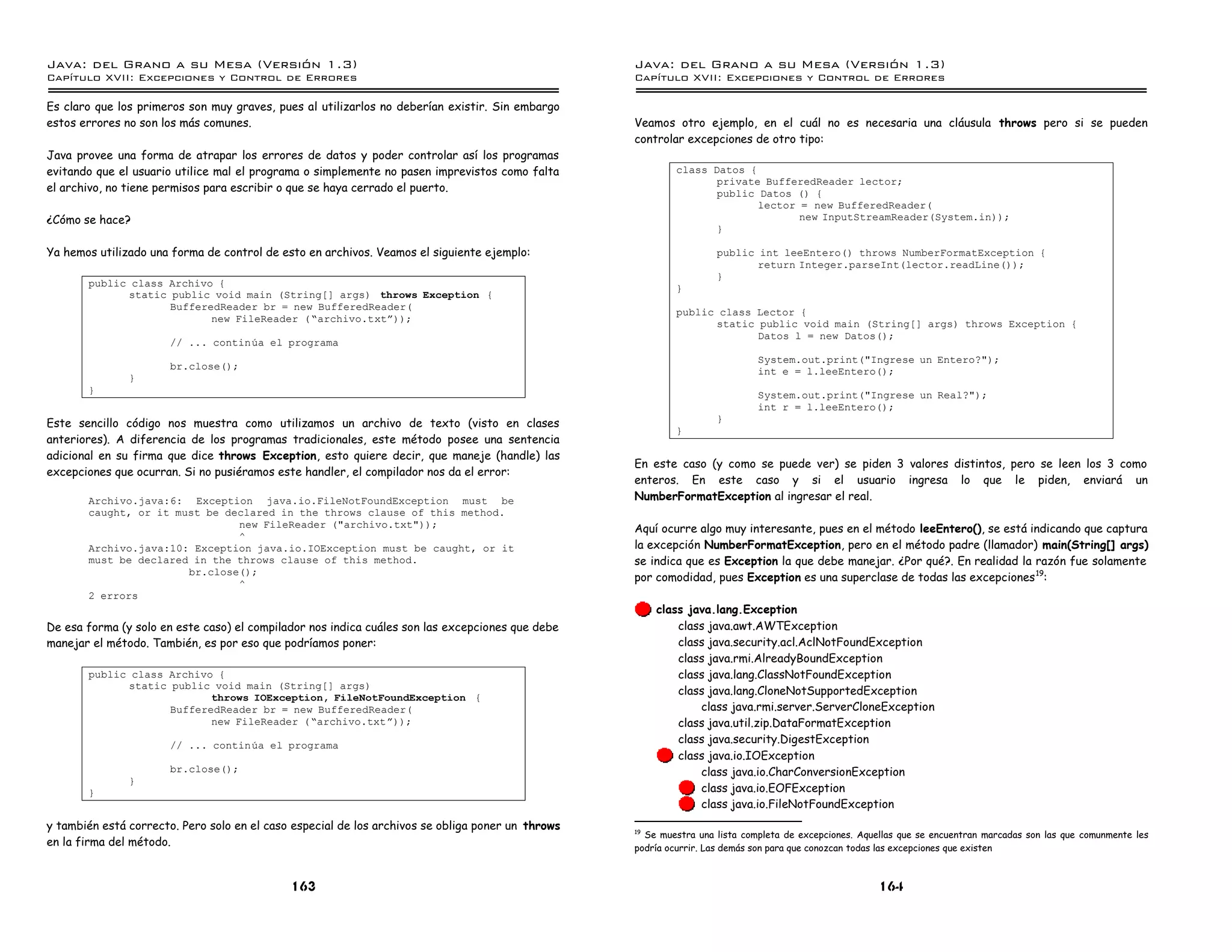 Java: del Grano a su Mesa (Versio n 1.3)                                                           Java: del Grano a su Mesa (Versio n 1.3)
Capi
   tulo XVII: Excepciones y Control de Errores                                                     Capi
                                                                                                      tulo XVII: Excepciones y Control de Errores

Es claro que los primeros son muy graves, pues al utilizarlos no deberían existir. Sin embargo
estos errores no son los más comunes.                                                              Veamos otro ejemplo, en el cuál no es necesaria una cláusula throws pero si se pueden
                                                                                                   controlar excepciones de otro tipo:
Java provee una forma de atrapar los errores de datos y poder controlar así los programas
evitando que el usuario utilice mal el programa o simplemente no pasen imprevistos como falta               class Datos {
                                                                                                                   private BufferedReader lector;
el archivo, no tiene permisos para escribir o que se haya cerrado el puerto.                                       public Datos () {
                                                                                                                          lector = new BufferedReader(
¿Cómo se hace?                                                                                                                   new InputStreamReader(System.in));
                                                                                                                   }

Ya hemos utilizado una forma de control de esto en archivos. Veamos el siguiente ejemplo:                           public int leeEntero() throws NumberFormatException {
                                                                                                                           return Integer.parseInt(lector.readLine());
                                                                                                                    }
       public class Archivo {                                                                               }
             static public void main (String[] args) throws Exception {
                    BufferedReader br = new BufferedReader(
                                                                                                            public class Lector {
                           new FileReader (”archivo.txtá));                                                       static public void main (String[] args) throws Exception {
                                                                                                                         Datos l = new Datos();
                       // ... continua el programa
                                                                                                                             System.out.print("Ingrese un Entero?");
                       br.close();                                                                                           int e = l.leeEntero();
               }
       }                                                                                                                     System.out.print("Ingrese un Real?");
                                                                                                                             int r = l.leeEntero();
Este sencillo código nos muestra como utilizamos un archivo de texto (visto en clases                               }
                                                                                                            }
anteriores). A diferencia de los programas tradicionales, este método posee una sentencia
adicional en su firma que dice throws Exception, esto quiere decir, que maneje (handle) las
                                                                                                   En este caso (y como se puede ver) se piden 3 valores distintos, pero se leen los 3 como
excepciones que ocurran. Si no pusiéramos este handler, el compilador nos da el error:
                                                                                                   enteros. En este caso y si el usuario ingresa lo que le piden, enviará un
       Archivo.java:6: Exception java.io.FileNotFoundException must be                             NumberFormatException al ingresar el real.
       caught, or it must be declared in the throws clause of this method.
                               new FileReader ("archivo.txt"));                                    Aquí ocurre algo muy interesante, pues en el método leeEntero(), se está indicando que captura
                               ^
       Archivo.java:10: Exception java.io.IOException must be caught, or it                        la excepción NumberFormatException, pero en el método padre (llamador) main(String[] args)
       must be declared in the throws clause of this method.                                       se indica que es Exception la que debe manejar. ¿Por qué?. En realidad la razón fue solamente
                       br.close();
                                                                                                   por comodidad, pues Exception es una superclase de todas las excepciones 19:
                               ^
       2 errors
                                                                                                       class java.lang.Exception
De esa forma (y solo en este caso) el compilador nos indica cuáles son las excepciones que debe            class java.awt.AWTException
manejar el método. También, es por eso que podríamos poner:                                                class java.security.acl.AclNotFoundException
                                                                                                           class java.rmi.AlreadyBoundException
       public class Archivo {                                                                              class java.lang.ClassNotFoundException
             static public void main (String[] args)
                                                                                                           class java.lang.CloneNotSupportedException
                           throws IOException, FileNotFoundException {
                    BufferedReader br = new BufferedReader(                                                    class java.rmi.server.ServerCloneException
                           new FileReader (”archivo.txtá));                                                class java.util.zip.DataFormatException
                       // ... continua el programa
                                                                                                           class java.security.DigestException
                                                                                                           class java.io.IOException
                       br.close();                                                                             class java.io.CharConversionException
               }
       }                                                                                                       class java.io.EOFException
                                                                                                               class java.io.FileNotFoundException
y también está correcto. Pero solo en el caso especial de los archivos se obliga poner un throws   19
                                                                                                      Se muestra una lista completa de excepciones. Aquellas que se encuentran marcadas son las que comunmente les
en la firma del método.                                                                            podría ocurrir. Las demás son para que conozcan todas las excepciones que existen



                                             163                                                                                                       164
 