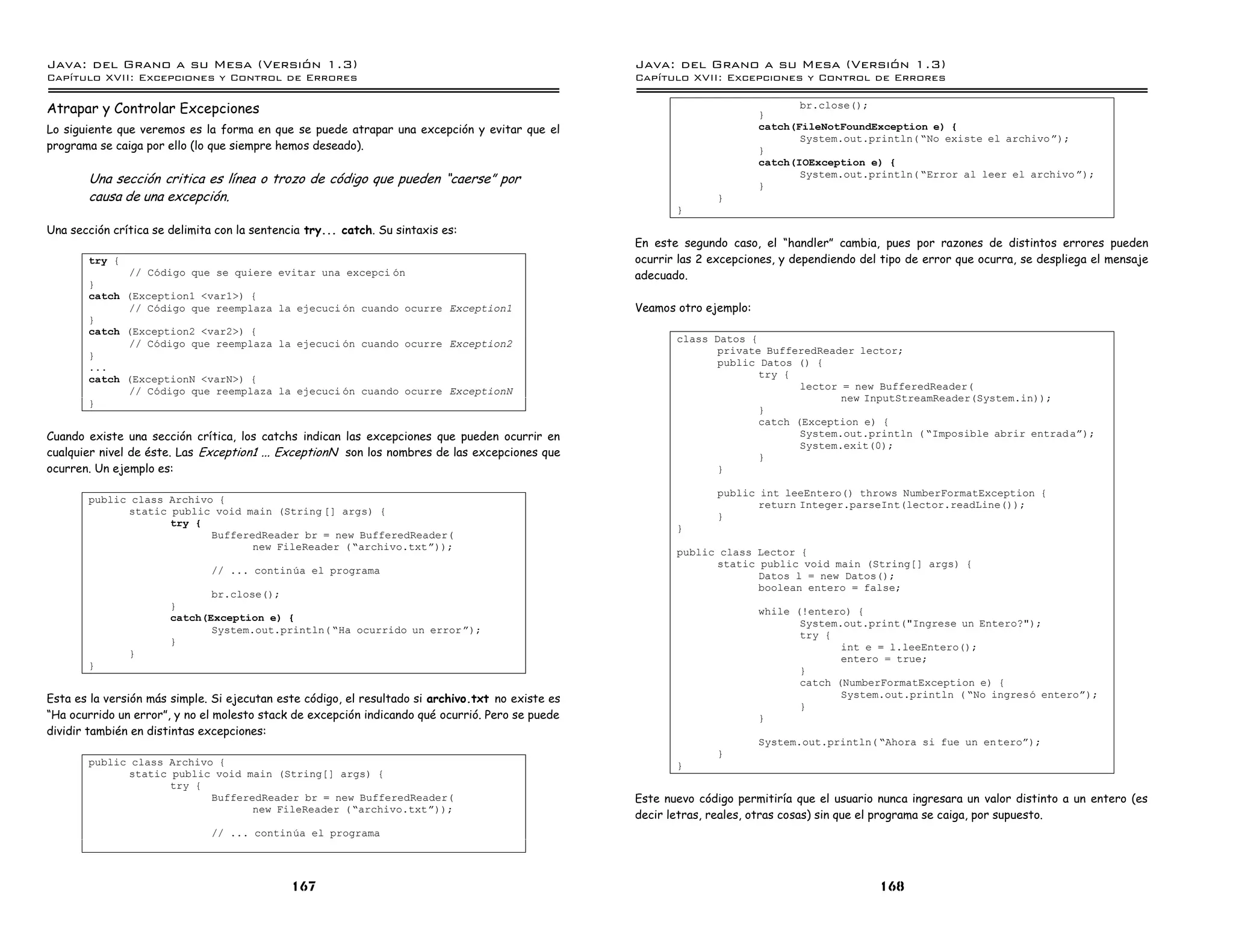 Java: del Grano a su Mesa (Versio n 1.3)                                                           Java: del Grano a su Mesa (Versio n 1.3)
Capi
   tulo XVII: Excepciones y Control de Errores                                                     Capi
                                                                                                      tulo XVII: Excepciones y Control de Errores

Atrapar y Controlar Excepciones                                                                                           }
                                                                                                                                 br.close();

Lo siguiente que veremos es la forma en que se puede atrapar una excepción y evitar que el                                catch(FileNotFoundException e) {
                                                                                                                                 System.out.println( ”No existe el archivo á);
programa se caiga por ello (lo que siempre hemos deseado).                                                                }
                                                                                                                          catch(IOException e) {
       Una sección critica es línea o trozo de código que pueden “caerse” por                                             }
                                                                                                                                 System.out.println( ”Error al leer el archivo á);

       causa de una excepción.                                                                                    }
                                                                                                          }
Una sección crítica se delimita con la sentencia try... catch. Su sintaxis es:
                                                                                                   En este segundo caso, el “handler” cambia, pues por razones de distintos errores pueden
       try {                                                                                       ocurrir las 2 excepciones, y dependiendo del tipo de error que ocurra, se despliega el mensaje
             // Codigo que se quiere        evitar una excepci on                                  adecuado.
       }
       catch (Exception1 <var1>) {
             // Codigo que reemplaza        la ejecuci on cuando ocurre Exception1                 Veamos otro ejemplo:
       }
       catch (Exception2 <var2>) {
             // Codigo que reemplaza        la ejecuci on cuando ocurre Exception2                        class Datos {
       }                                                                                                         private BufferedReader lector;
       ...                                                                                                       public Datos () {
       catch (ExceptionN <varN>) {                                                                                      try {
             // Codigo que reemplaza        la ejecuci on cuando ocurre ExceptionN                                             lector = new BufferedReader(
                                                                                                                                      new InputStreamReader(System.in));
       }
                                                                                                                        }
                                                                                                                        catch (Exception e) {
Cuando existe una sección crítica, los catchs indican las excepciones que pueden ocurrir en                                    System.out.println ( ”Imposible abrir entrad aá);
                                                                                                                               System.exit(0);
cualquier nivel de éste. Las Exception1 ... ExceptionN son los nombres de las excepciones que                           }
ocurren. Un ejemplo es:                                                                                          }

                                                                                                                  public int leeEntero() throws NumberFormatException {
       public class Archivo {                                                                                            return Integer.parseInt(lector.readLine());
             static public void main (String [] args) {
                                                                                                                  }
                    try {
                                                                                                          }
                           BufferedReader br = new BufferedReader(
                                  new FileReader (”archivo.txtá));                                        public class Lector {
                                                                                                                static public void main (String[] args) {
                               // ... continua el programa
                                                                                                                       Datos l = new Datos();
                                                                                                                       boolean entero = false;
                              br.close();
                       }
                                                                                                                          while (!entero) {
                       catch(Exception e) {
                                                                                                                                 System.out.print("Ingrese un Entero?");
                              System.out.println( ”Ha ocurrido un error á);
                                                                                                                                 try {
                       }
                                                                                                                                        int e = l.leeEntero();
               }
                                                                                                                                        entero = true;
       }                                                                                                                         }
                                                                                                                                 catch (NumberFormatException e) {
Esta es la versión más simple. Si ejecutan este código, el resultado si archivo.txt no existe es                                        System.out.println ( ”No ingreso enteroá);
                                                                                                                                 }
“Ha ocurrido un error”, y no el molesto stack de excepción indicando qué ocurrió. Pero se puede                           }
dividir también en distintas excepciones:
                                                                                                                          System.out.println( ”Ahora si fue un enteroá);
                                                                                                                  }
       public class Archivo {                                                                             }
             static public void main (String[] args) {
                    try {
                           BufferedReader br = new BufferedReader(                                 Este nuevo código permitiría que el usuario nunca ingresara un valor distinto a un entero (es
                                  new FileReader (”archivo.txtá));
                                                                                                   decir letras, reales, otras cosas) sin que el programa se caiga, por supuesto.
                               // ... continua el programa




                                              167                                                                                              168
 