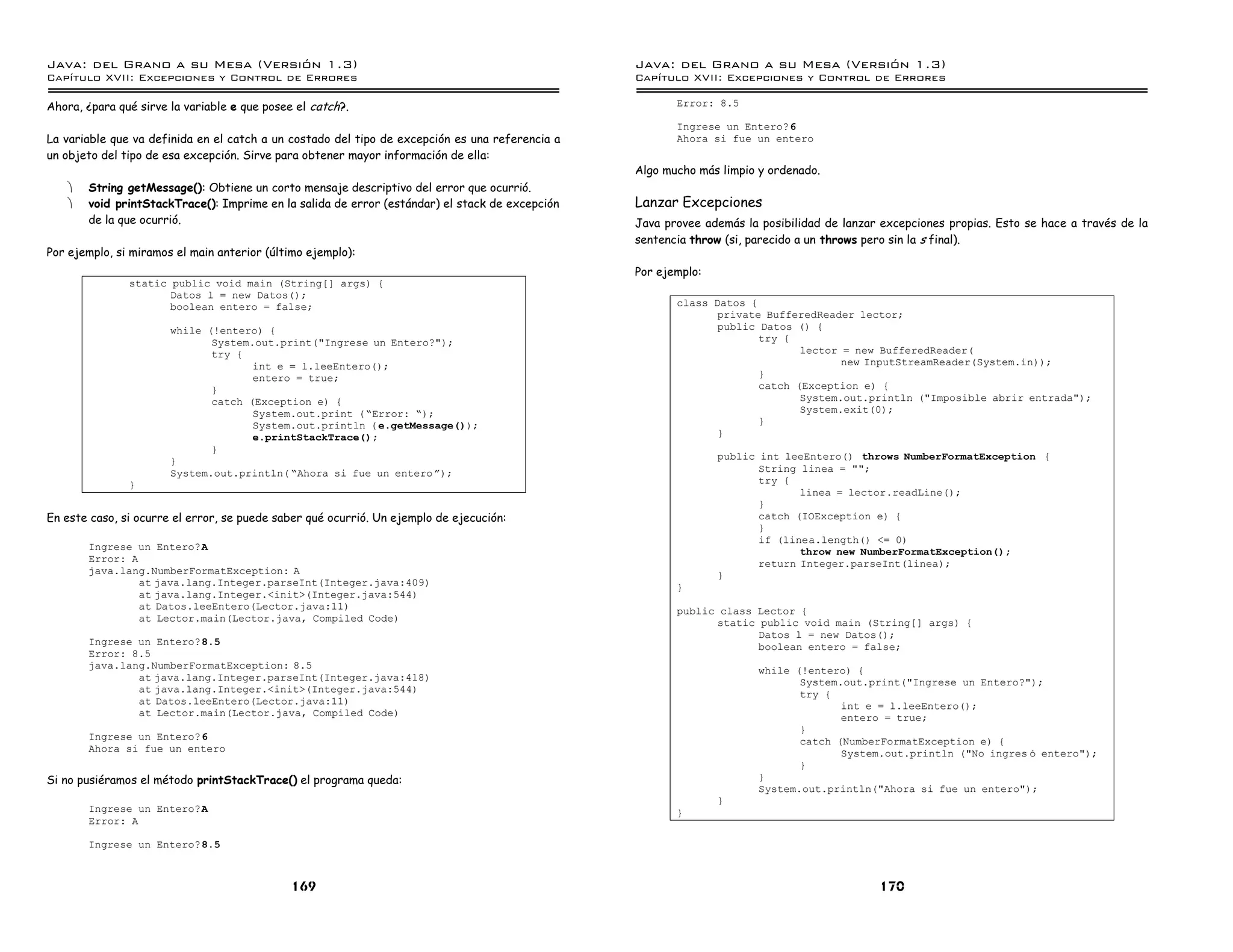 Java: del Grano a su Mesa (Versio n 1.3)                                                         Java: del Grano a su Mesa (Versio n 1.3)
Capi
   tulo XVII: Excepciones y Control de Errores                                                   Capi
                                                                                                    tulo XVII: Excepciones y Control de Errores

Ahora, ¿para qué sirve la variable e que posee el catch?.                                               Error: 8.5

                                                                                                        Ingrese un Entero?6
La variable que va definida en el catch a un costado del tipo de excepción es una referencia a          Ahora si fue un entero
un objeto del tipo de esa excepción. Sirve para obtener mayor información de ella:
                                                                                                 Algo mucho más limpio y ordenado.
   ·   String getMessage(): Obtiene un corto mensaje descriptivo del error que ocurrió.
   ·   void printStackTrace(): Imprime en la salida de error (estándar) el stack de excepción    Lanzar Excepciones
       de la que ocurrió.                                                                        Java provee además la posibilidad de lanzar excepciones propias. Esto se hace a través de la
                                                                                                 sentencia throw (si, parecido a un throws pero sin la s final).
Por ejemplo, si miramos el main anterior (último ejemplo):
                                                                                                 Por ejemplo:
               static public void main (String[] args) {
                      Datos l = new Datos();
                      boolean entero = false;                                                           class Datos {
                                                                                                               private BufferedReader lector;
                       while (!entero) {                                                                       public Datos () {
                              System.out.print("Ingrese un Entero?");                                                 try {
                              try {                                                                                          lector = new BufferedReader(
                                     int e = l.leeEntero();                                                                         new InputStreamReader(System.in));
                                     entero = true;                                                                   }
                              }                                                                                       catch (Exception e) {
                              catch (Exception e) {                                                                          System.out.println ("Imposible abrir entrada");
                                     System.out.print ( ”Error: ”);                                                          System.exit(0);
                                     System.out.println ( e.getMessage());                                            }
                                     e.printStackTrace();                                                      }
                              }
                       }                                                                                        public int leeEntero() throws NumberFormatException {
                       System.out.println( ”Ahora si fue un entero á);                                                 String linea = "";
               }                                                                                                       try {
                                                                                                                              linea = lector.readLine();
                                                                                                                       }
En este caso, si ocurre el error, se puede saber qué ocurrió. Un ejemplo de ejecución:                                 catch (IOException e) {
                                                                                                                       }
                                                                                                                       if (linea.length() <= 0)
       Ingrese un Entero?A                                                                                                    throw new NumberFormatException();
       Error: A                                                                                                        return Integer.parseInt(linea);
       java.lang.NumberFormatException: A                                                                       }
                at java.lang.Integer.parseInt(Integer.java:409)                                         }
                at java.lang.Integer.<init>(Integer.java:544)
                at Datos.leeEntero(Lector.java:11)                                                      public class Lector {
                at Lector.main(Lector.java, Compiled Code)                                                    static public void main (String[] args) {
                                                                                                                     Datos l = new Datos();
       Ingrese un Entero?8.5                                                                                         boolean entero = false;
       Error: 8.5
       java.lang.NumberFormatException: 8.5                                                                            while (!entero) {
               at java.lang.Integer.parseInt(Integer.java:418)                                                                System.out.print("Ingrese un Entero?");
               at java.lang.Integer.<init>(Integer.java:544)                                                                  try {
               at Datos.leeEntero(Lector.java:11)                                                                                    int e = l.leeEntero();
               at Lector.main(Lector.java, Compiled Code)                                                                            entero = true;
                                                                                                                              }
       Ingrese un Entero?6                                                                                                    catch (NumberFormatException e) {
       Ahora si fue un entero                                                                                                        System.out.println ("No ingres o entero");
                                                                                                                              }
Si no pusiéramos el método printStackTrace() el programa queda:                                                        }
                                                                                                                       System.out.println("Ahora si fue un entero");
                                                                                                                }
       Ingrese un Entero?A                                                                              }
       Error: A

       Ingrese un Entero?8.5



                                              169                                                                                           170
 