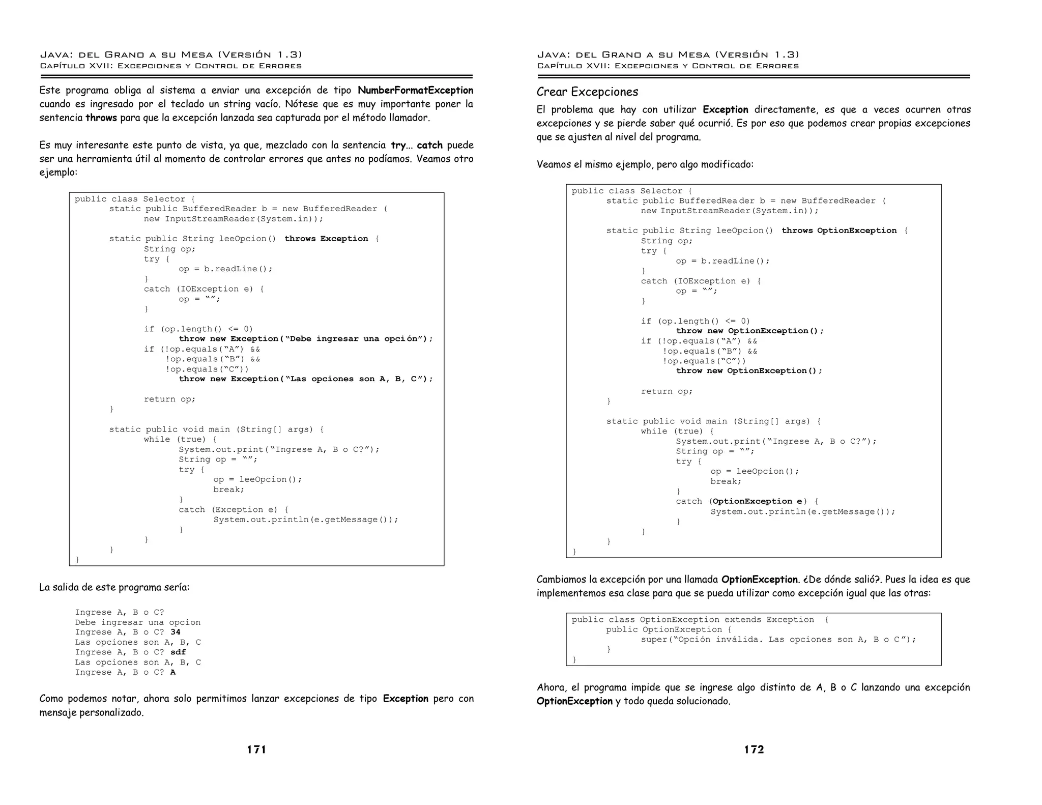 Java: del Grano a su Mesa (Versio n 1.3)                                                       Java: del Grano a su Mesa (Versio n 1.3)
Capi
   tulo XVII: Excepciones y Control de Errores                                                 Capi
                                                                                                  tulo XVII: Excepciones y Control de Errores

Este programa obliga al sistema a enviar una excepción de tipo NumberFormatException           Crear Excepciones
cuando es ingresado por el teclado un string vacío. Nótese que es muy importante poner la
                                                                                               El problema que hay con utilizar Exception directamente, es que a veces ocurren otras
sentencia throws para que la excepción lanzada sea capturada por el método llamador.
                                                                                               excepciones y se pierde saber qué ocurrió. Es por eso que podemos crear propias excepciones
                                                                                               que se ajusten al nivel del programa.
Es muy interesante este punto de vista, ya que, mezclado con la sentencia try... catch puede
ser una herramienta útil al momento de controlar errores que antes no podíamos. Veamos otro
                                                                                               Veamos el mismo ejemplo, pero algo modificado:
ejemplo:
                                                                                                      public class Selector {
       public class Selector {                                                                              static public BufferedRea der b = new BufferedReader (
             static public BufferedReader b = new BufferedReader (                                                 new InputStreamReader(System.in));
                    new InputStreamReader(System.in));
                                                                                                             static public String leeOpcion() throws OptionException {
               static public String leeOpcion() throws Exception {                                                  String op;
                      String op;                                                                                    try {
                      try {                                                                                                op = b.readLine();
                             op = b.readLine();                                                                     }
                      }                                                                                             catch (IOException e) {
                      catch (IOException e) {                                                                              op = ”á;
                             op = ”á;                                                                               }
                      }
                                                                                                                     if (op.length() <= 0)
                      if (op.length() <= 0)                                                                                 throw new OptionException();
                             throw new Exception( ”Debe ingresar una opci onó);                                      if (!op.equals(”Aá) &&
                      if (!op.equals(”Aá) &&                                                                             !op.equals(”Bá) &&
                          !op.equals(”Bá) &&                                                                             !op.equals(”Cá))
                          !op.equals(”Cá))                                                                                  throw new OptionException();
                             throw new Exception( ”Las opciones son A, B, C ó);
                                                                                                                     return op;
                      return op;                                                                             }
               }
                                                                                                             static public void main (String[] args) {
               static public void main (String[] args) {                                                            while (true) {
                      while (true) {                                                                                       System.out.print( ”Ingrese A, B o C?á);
                             System.out.print( ”Ingrese A, B o C?á);                                                       String op = ”á;
                             String op = ”á;                                                                               try {
                             try {                                                                                                op = leeOpcion();
                                    op = leeOpcion();                                                                             break;
                                    break;                                                                                 }
                             }                                                                                             catch (OptionException e ) {
                             catch (Exception e) {                                                                                System.out.println(e.getMessage());
                                    System.out.println(e.getMessage());                                                    }
                             }                                                                                      }
                      }                                                                                      }
               }                                                                                      }
       }

                                                                                               Cambiamos la excepción por una llamada OptionException. ¿De dónde salió?. Pues la idea es que
La salida de este programa sería:
                                                                                               implementemos esa clase para que se pueda utilizar como excepción igual que las otras:
       Ingrese A, B o C?
       Debe ingresar una opcion                                                                       public class OptionException extends Exception {
       Ingrese A, B o C? 34                                                                                 public OptionException {
       Las opciones son A, B, C                                                                                    super(”Opcion invalida. Las opciones son A, B o C á);
       Ingrese A, B o C? sdf                                                                                }
       Las opciones son A, B, C                                                                       }
       Ingrese A, B o C? A
                                                                                               Ahora, el programa impide que se ingrese algo distinto de A, B o C lanzando una excepción
Como podemos notar, ahora solo permitimos lanzar excepciones de tipo Exception pero con        OptionException y todo queda solucionado.
mensaje personalizado.


                                           171                                                                                             172
 
