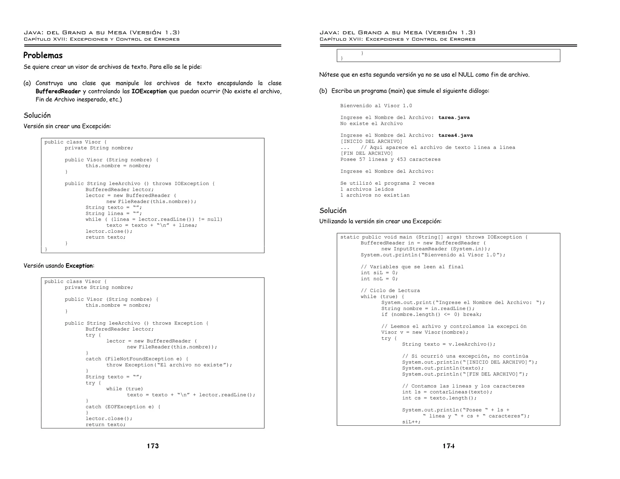 Java: del Grano a su Mesa (Versio n 1.3)                                                     Java: del Grano a su Mesa (Versio n 1.3)
Capi
   tulo XVII: Excepciones y Control de Errores                                               Capi
                                                                                                tulo XVII: Excepciones y Control de Errores

Problemas                                                                                           }
                                                                                                            }

Se quiere crear un visor de archivos de texto. Para ello se le pide:
                                                                                             Nótese que en esta segunda versión ya no se usa el NULL como fin de archivo.
(a) Construya una clase que manipule los archivos de texto encapsulando la clase
    BufferedReader y controlando las IOException que puedan ocurrir (No existe el archivo,   (b) Escriba un programa (main) que simule el siguiente diálogo:
    Fin de Archivo inesperado, etc.)
                                                                                                    Bienvenido al Visor 1.0

Solución                                                                                            Ingrese el Nombre del Archivo: tarea.java
                                                                                                    No existe el Archivo
Versión sin crear una Excepción:
                                                                                                    Ingrese el Nombre del Archivo: tarea4.java
        public class Visor {                                                                        [INICIO DEL ARCHIVO]
              private String nombre;                                                                ...    // Aquı aparece el archivo de texto l ınea a lınea
                                                                                                    [FIN DEL ARCHIVO]
               public Visor (String nombre) {                                                       Posee 57 lıneas y 453 caracteres
                      this.nombre = nombre;
               }                                                                                    Ingrese el Nombre del Archivo:

               public String leeArchivo () throws IOException {                                     Se utilizo el programa 2 veces
                      BufferedReader lector;                                                        1 archivos leıdos
                      lector = new BufferedReader (                                                 1 archivos no exist ıan
                             new FileReader(this.nombre));
                      String texto = ”á;
                      String linea = ”á;                                                     Solución
                      while ( (linea = lector.readLine()) != null)                           Utilizando la versión sin crear una Excepción:
                             texto = texto + ”ná + linea;
                      lector.close();
                      return texto;                                                                 static public void main (String[] args) throws IOException {
               }                                                                                          BufferedReader in = new BufferedReader (
        }                                                                                                        new InputStreamReader (System.in));
                                                                                                          System.out.println( ”Bienvenido al Visor 1.0 á);

Versión usando Exception:                                                                                   // Variables que se leen al final
                                                                                                            int siL = 0;
                                                                                                            int noL = 0;
        public class Visor {
              private String nombre;
                                                                                                            // Ciclo de Lectura
                                                                                                            while (true) {
               public Visor (String nombre) {
                                                                                                                   System.out.print( ”Ingrese el Nombre del Archivo: ”);
                      this.nombre = nombre;
                                                                                                                   String nombre = in.readLine();
               }
                                                                                                                   if (nombre.length() <= 0) break;
               public String leeArchivo () throws Exception {
                                                                                                                    // Leemos el arhivo y controlamos la excepci on
                      BufferedReader lector;
                                                                                                                    Visor v = new Visor(nombre);
                      try {
                                                                                                                    try {
                             lector = new BufferedReader (
                                                                                                                           String texto = v.leeArchivo();
                                    new FileReader(this.nombre));
                      }
                                                                                                                            // Si ocurrio una excepcion, no continua
                      catch (FileNotFoundException e) {
                                                                                                                            System.out.println( ”[INICIO DEL ARCHIVO] á);
                             throw Exception( ”El archivo no existe á);
                                                                                                                            System.out.println(texto);
                      }
                                                                                                                            System.out.println( ”[FIN DEL ARCHIVO]á);
                      String texto = ”á;
                      try {
                                                                                                                            // Contamos las lıneas y los caracteres
                             while (true)
                                                                                                                            int ls = contarLineas(texto);
                                    texto = texto + ”ná + lector.readLine();
                                                                                                                            int cs = texto.length();
                      }
                      catch (EOFException e) {
                                                                                                                            System.out.println( ”Posee ” + ls +
                      }
                                                                                                                                   ” lınea y ” + cs + ” caracteresá);
                      lector.close();
                                                                                                                            siL++;
                      return texto;



                                              173                                                                                             174
 