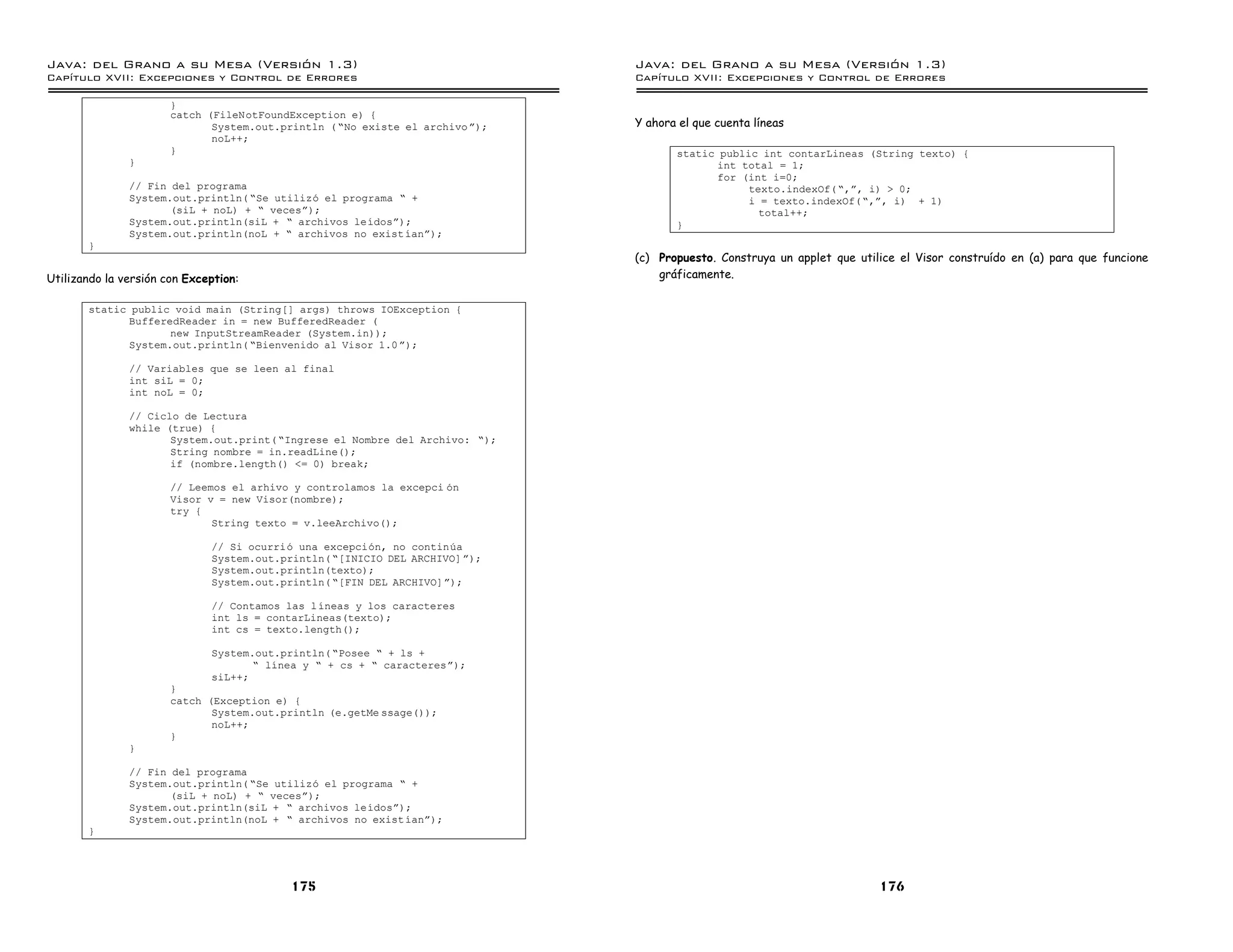 Java: del Grano a su Mesa (Versio n 1.3)                                       Java: del Grano a su Mesa (Versio n 1.3)
Capi
   tulo XVII: Excepciones y Control de Errores                                 Capi
                                                                                  tulo XVII: Excepciones y Control de Errores

                       }
                       catch (FileNotFoundException e) {
                              System.out.println ( ”No existe el archivo á);   Y ahora el que cuenta líneas
                              noL++;
                       }                                                              static public int contarLineas (String texto) {
               }                                                                            int total = 1;
                                                                                            for (int i=0;
               // Fin del programa                                                                texto.indexOf( ”,á, i) > 0;
               System.out.println( ”Se utilizo el programa ” +                                    i = texto.indexOf( ”,á, i) + 1)
                      (siL + noL) + ” vecesá);                                                      total++;
               System.out.println(siL + ” archivos leıdosá);                          }
               System.out.println(noL + ” archivos no exist ıaná);
       }
                                                                               (c) Propuesto. Construya un applet que utilice el Visor construído en (a) para que funcione
Utilizando la versión con Exception:                                               gráficamente.

       static public void main (String[] args) throws IOException {
             BufferedReader in = new BufferedReader (
                    new InputStreamReader (System.in));
             System.out.println( ”Bienvenido al Visor 1.0 á);

               // Variables que se leen al final
               int siL = 0;
               int noL = 0;

               // Ciclo de Lectura
               while (true) {
                      System.out.print( ”Ingrese el Nombre del Archivo: ”);
                      String nombre = in.readLine();
                      if (nombre.length() <= 0) break;

                       // Leemos el arhivo y controlamos la excepci on
                       Visor v = new Visor(nombre);
                       try {
                              String texto = v.leeArchivo();

                              // Si ocurrio una excepcion, no continua
                              System.out.println( ”[INICIO DEL ARCHIVO] á);
                              System.out.println(texto);
                              System.out.println( ”[FIN DEL ARCHIVO]á);

                              // Contamos las lıneas y los caracteres
                              int ls = contarLineas(texto);
                              int cs = texto.length();

                              System.out.println( ”Posee ” + ls +
                                     ” lınea y ” + cs + ” caracteresá);
                              siL++;
                       }
                       catch (Exception e) {
                              System.out.println (e.getMe ssage());
                              noL++;
                       }
               }

               // Fin del programa
               System.out.println( ”Se utilizo el programa ” +
                      (siL + noL) + ” vecesá);
               System.out.println(siL + ” archivos leıdosá);
               System.out.println(noL + ” archivos no exist ıaná);
       }




                                           175                                                                            176
 