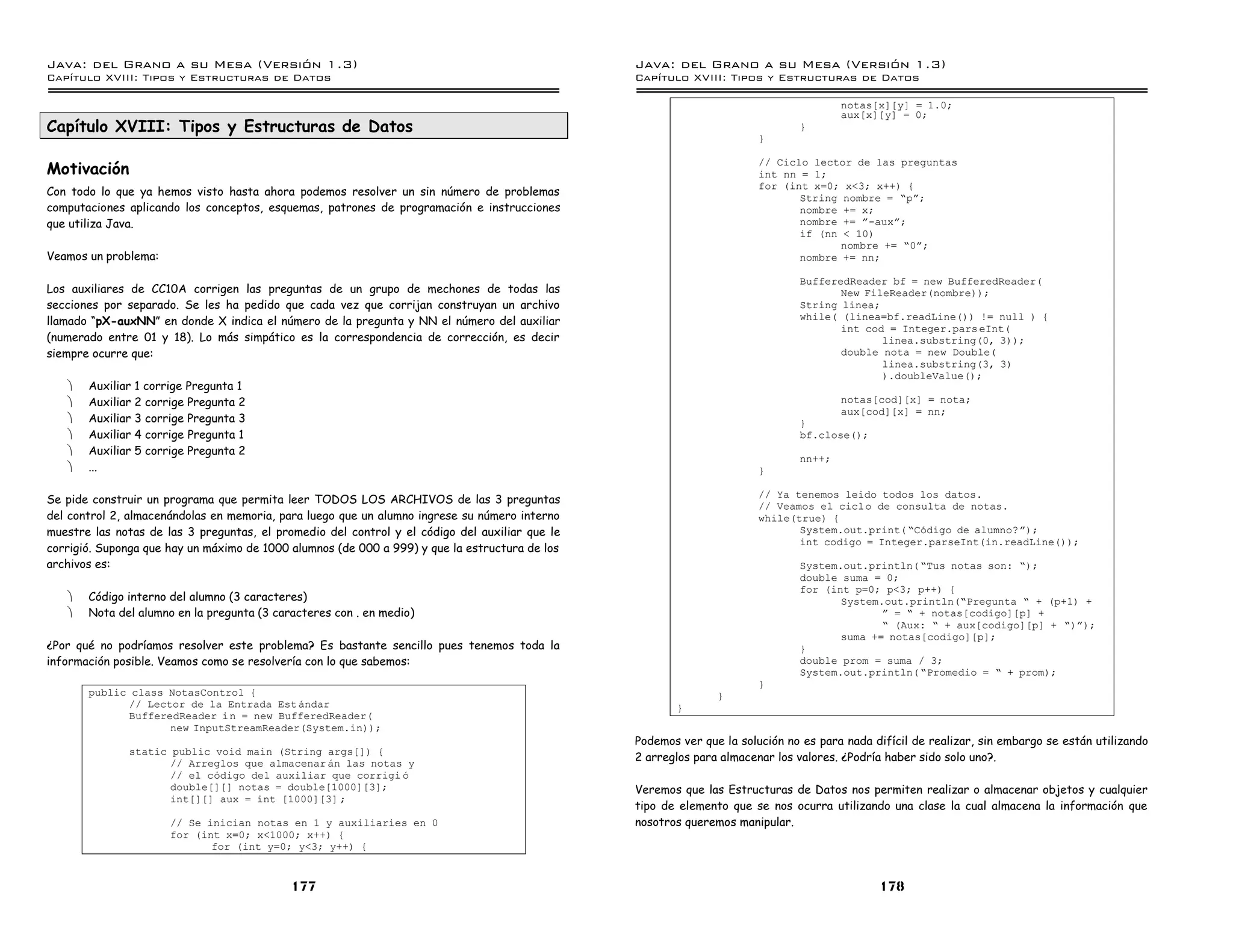 Java: del Grano a su Mesa (Versio n 1.3)                                                        Java: del Grano a su Mesa (Versio n 1.3)
Capi
   tulo XVIII: Tipos y Estructuras de Datos                                                     Capi
                                                                                                   tulo XVIII: Tipos y Estructuras de Datos

                                                                                                                                      notas[x][y] = 1.0;
                                                                                                                                      aux[x][y] = 0;
Capítulo XVIII: Tipos y Estructuras de Datos                                                                                  }
                                                                                                                       }


Motivación
                                                                                                                       // Ciclo lector de las preguntas
                                                                                                                       int nn = 1;
                                                                                                                       for (int x=0; x<3; x++) {
Con todo lo que ya hemos visto hasta ahora podemos resolver un sin número de problemas                                        String nombre = ”pá;
computaciones aplicando los conceptos, esquemas, patrones de programación e instrucciones                                     nombre += x;
que utiliza Java.                                                                                                             nombre += á-auxá;
                                                                                                                              if (nn < 10)
                                                                                                                                     nombre += ”0á;
Veamos un problema:                                                                                                           nombre += nn;

                                                                                                                              BufferedReader bf = new BufferedReader(
Los auxiliares de CC10A corrigen las preguntas de un grupo de mechones de todas las                                                  New FileReader(nombre));
secciones por separado. Se les ha pedido que cada vez que corrijan construyan un archivo                                      String linea;
llamado “pX-auxNN” en donde X indica el número de la pregunta y NN el número del auxiliar                                     while( (linea=bf.readLine()) != null ) {
                                                                                                                                     int cod = Integer.pars eInt(
(numerado entre 01 y 18). Lo más simpático es la correspondencia de corrección, es decir                                                    linea.substring(0, 3));
siempre ocurre que:                                                                                                                  double nota = new Double(
                                                                                                                                            linea.substring(3, 3)
                                                                                                                                            ).doubleValue();
   ·   Auxiliar 1 corrige Pregunta 1
   ·   Auxiliar 2 corrige Pregunta 2                                                                                                  notas[cod][x] = nota;
                                                                                                                                      aux[cod][x] = nn;
   ·   Auxiliar 3 corrige Pregunta 3                                                                                          }
   ·   Auxiliar 4 corrige Pregunta 1                                                                                          bf.close();
   ·   Auxiliar 5 corrige Pregunta 2
                                                                                                                              nn++;
   ·   ...                                                                                                             }

                                                                                                                       // Ya tenemos leido todos los datos.
Se pide construir un programa que permita leer TODOS LOS ARCHIVOS de las 3 preguntas
                                                                                                                       // Veamos el ciclo de consulta de notas.
del control 2, almacenándolas en memoria, para luego que un alumno ingrese su número interno                           while(true) {
muestre las notas de las 3 preguntas, el promedio del control y el código del auxiliar que le                                 System.out.print( ”Codigo de alumno?á);
                                                                                                                              int codigo = Integer.parseInt(in.readLine());
corrigió. Suponga que hay un máximo de 1000 alumnos (de 000 a 999) y que la estructura de los
archivos es:                                                                                                                  System.out.println( ”Tus notas son: ”);
                                                                                                                              double suma = 0;
                                                                                                                              for (int p=0; p<3; p++) {
   ·   Código interno del alumno (3 caracteres)                                                                                      System.out.println(”Pregunta ” + (p+1) +
   ·   Nota del alumno en la pregunta (3 caracteres con . en medio)                                                                         á = ” + notas[codigo][p] +
                                                                                                                                            ” (Aux: ” + aux[codigo][p] + ”)á);
                                                                                                                                     suma += notas[codigo][p];
¿Por qué no podríamos resolver este problema? Es bastante sencillo pues tenemos toda la                                       }
información posible. Veamos como se resolvería con lo que sabemos:                                                            double prom = suma / 3;
                                                                                                                              System.out.println( ”Promedio = ” + prom);
                                                                                                                       }
       public class NotasControl {                                                                             }
             // Lector de la Entrada Est andar                                                         }
             BufferedReader i n = new BufferedReader(
                    new InputStreamReader(System.in));
                                                                                                Podemos ver que la solución no es para nada difícil de realizar, sin embargo se están utilizando
              static public void main (String args[]) {
                     // Arreglos que almacenar an las notas y
                                                                                                2 arreglos para almacenar los valores. ¿Podría haber sido solo uno?.
                     // el codigo del auxiliar que corrigi o
                     double[][] notas = double[1000][3];                                        Veremos que las Estructuras de Datos nos permiten realizar o almacenar objetos y cualquier
                     int[][] aux = int [1000][3] ;
                                                                                                tipo de elemento que se nos ocurra utilizando una clase la cual almacena la información que
                      // Se inician notas en 1 y auxiliaries en 0                               nosotros queremos manipular.
                      for (int x=0; x<1000; x++) {
                             for (int y=0; y<3; y++) {


                                            177                                                                                              178
 