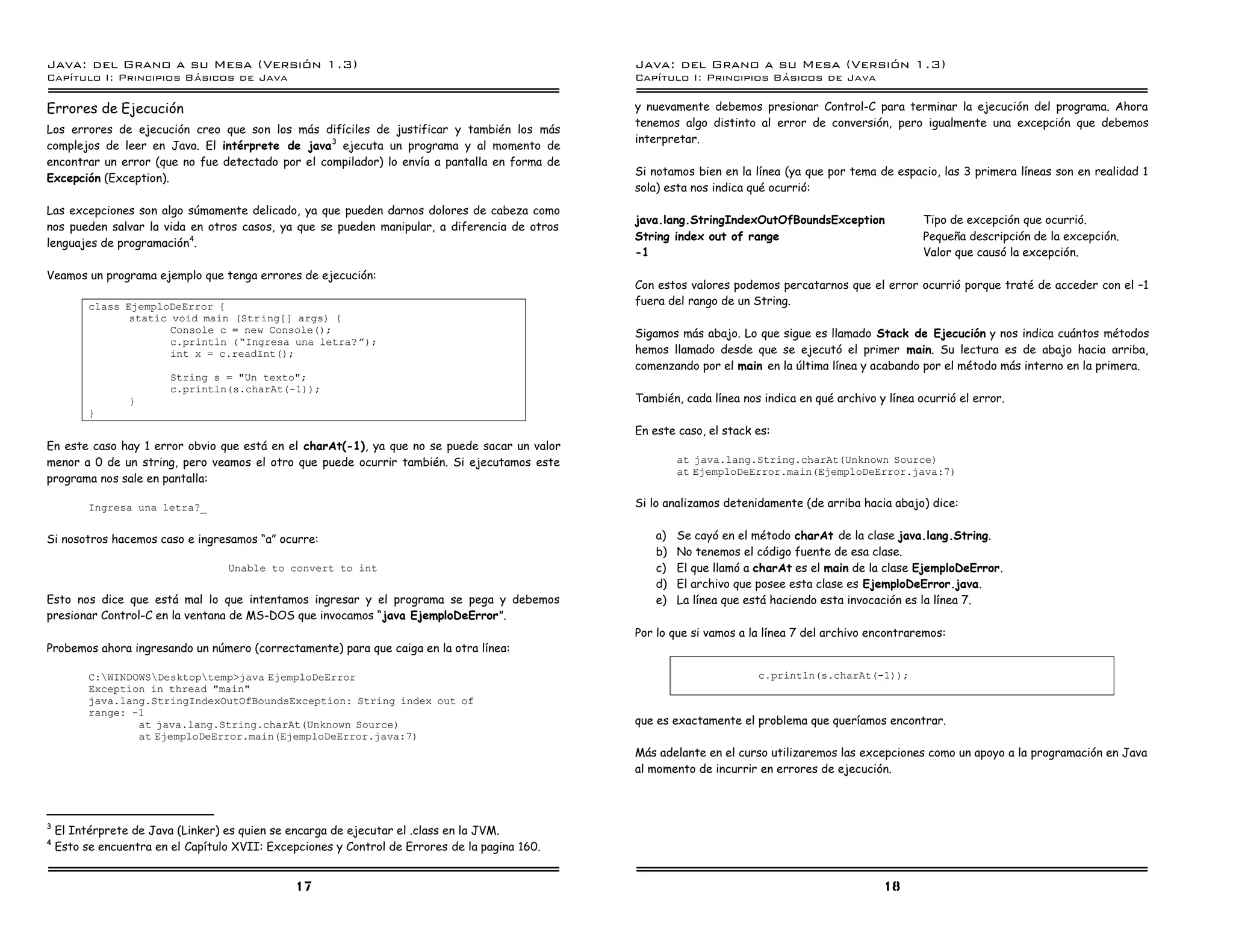 Java: del Grano a su Mesa (Versio n 1.3)                                                        Java: del Grano a su Mesa (Versio n 1.3)
Capi
   tulo I: Principios Basicos de Java                                                           Capi
                                                                                                   tulo I: Principios Basicos de Java

Errores de Ejecución                                                                            y nuevamente debemos presionar Control-C para terminar la ejecución del programa. Ahora
                                                                                                tenemos algo distinto al error de conversión, pero igualmente una excepción que debemos
Los errores de ejecución creo que son los más difíciles de justificar y también los más
                                                                                                interpretar.
complejos de leer en Java. El intérprete de java 3 ejecuta un programa y al momento de
encontrar un error (que no fue detectado por el compilador) lo envía a pantalla en forma de
                                                                                                Si notamos bien en la línea (ya que por tema de espacio, las 3 primera líneas son en realidad 1
Excepción (Exception).
                                                                                                sola) esta nos indica qué ocurrió:
Las excepciones son algo súmamente delicado, ya que pueden darnos dolores de cabeza como
                                                                                                java.lang.StringIndexOutOfBoundsException              Tipo de excepción que ocurrió.
nos pueden salvar la vida en otros casos, ya que se pueden manipular, a diferencia de otros
                                                                                                String index out of range                              Pequeña descripción de la excepción.
lenguajes de programación4.
                                                                                                -1                                                     Valor que causó la excepción.
Veamos un programa ejemplo que tenga errores de ejecución:
                                                                                                Con estos valores podemos percatarnos que el error ocurrió porque traté de acceder con el –1
          class EjemploDeError {                                                                fuera del rango de un String.
                 static void main (Str ing[] args) {
                        Console c = new Console();                                              Sigamos más abajo. Lo que sigue es llamado Stack de Ejecución y nos indica cuántos métodos
                        c.println (”Ingresa una letra? á);
                        int x = c.readInt();                                                    hemos llamado desde que se ejecutó el primer main. Su lectura es de abajo hacia arriba,
                                                                                                comenzando por el main en la última línea y acabando por el método más interno en la primera.
                         String s = "Un texto";
                         c.println(s.charAt(-1));
                 }                                                                              También, cada línea nos indica en qué archivo y línea ocurrió el error.
          }
                                                                                                En este caso, el stack es:
En este caso hay 1 error obvio que está en el charAt(-1), ya que no se puede sacar un valor
menor a 0 de un string, pero veamos el otro que puede ocurrir también. Si ejecutamos este                at java.lang.String.charAt(Unknown Source)
                                                                                                         at EjemploDeError.main(EjemploDeError.java:7)
programa nos sale en pantalla:

          Ingresa una letra?_                                                                   Si lo analizamos detenidamente (de arriba hacia abajo) dice:


Si nosotros hacemos caso e ingresamos “a” ocurre:                                                   a)   Se cayó en el método charAt de la clase java.lang.String.
                                                                                                    b)   No tenemos el código fuente de esa clase.
                                   Unable to convert to int                                         c)   El que llamó a charAt es el main de la clase EjemploDeError.
                                                                                                    d)   El archivo que posee esta clase es EjemploDeError.java.
Esto nos dice que está mal lo que intentamos ingresar y el programa se pega y debemos               e)   La línea que está haciendo esta invocación es la línea 7.
presionar Control-C en la ventana de MS-DOS que invocamos “java EjemploDeError”.
                                                                                                Por lo que si vamos a la línea 7 del archivo encontraremos:
Probemos ahora ingresando un número (correctamente) para que caiga en la otra línea:

          C:WINDOWSDesktoptemp>java EjemploDeError                                                                   c.println(s.charAt(-1));
          Exception in thread "main"
          java.lang.StringIndexOutOfBoundsException: String index out of
          range: -1
                  at java.lang.String.charAt(Unknown Source)                                    que es exactamente el problema que queríamos encontrar.
                  at EjemploDeError.main(EjemploDeError.java:7)
                                                                                                Más adelante en el curso utilizaremos las excepciones como un apoyo a la programación en Java
                                                                                                al momento de incurrir en errores de ejecución.



3
    El Intérprete de Java (Linker) es quien se encarga de ejecutar el .class en la JVM.
4
    Esto se encuentra en el Capítulo XVII: Excepciones y Control de Errores de la pagina 160.


                                                17                                                                                             18
 