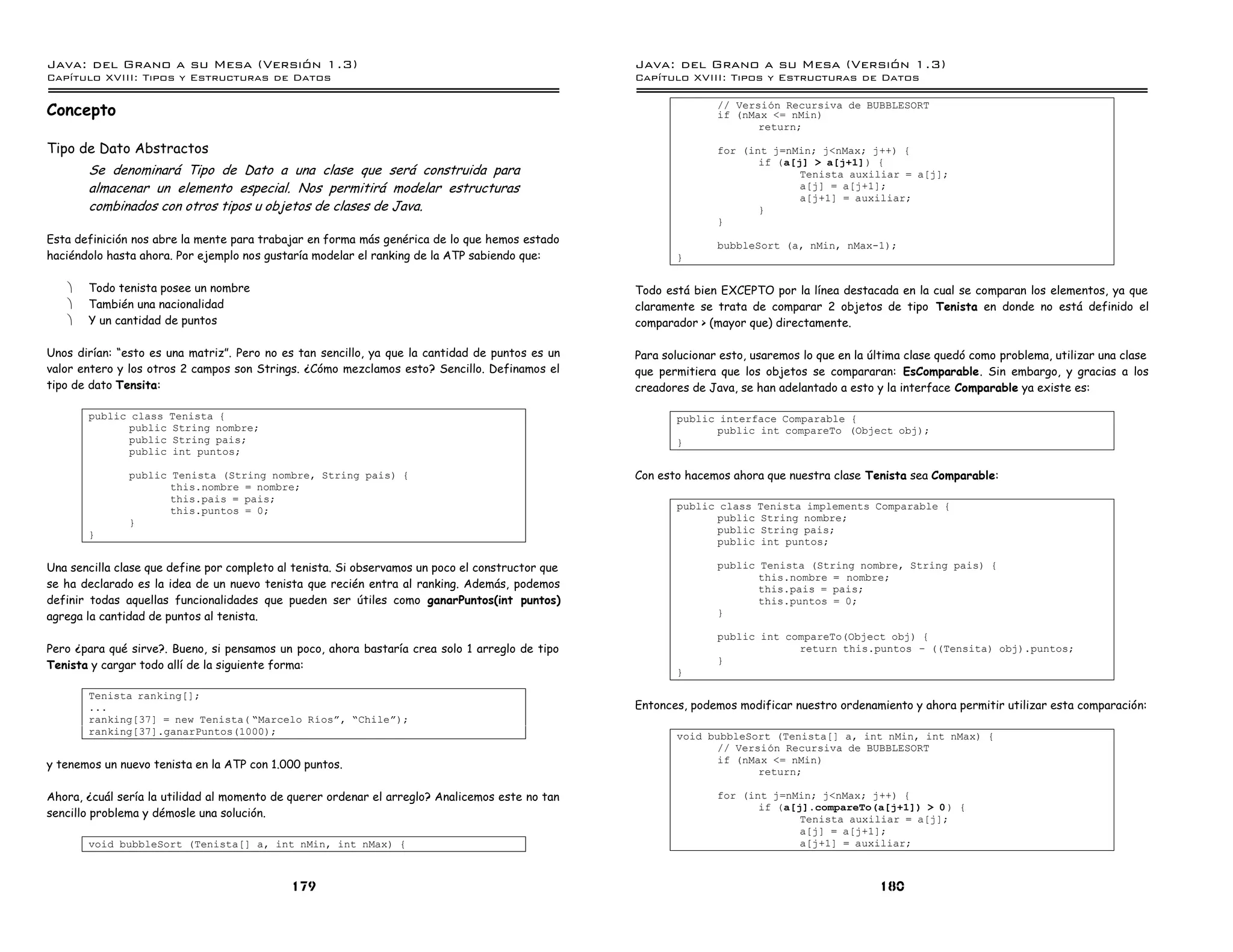 Java: del Grano a su Mesa (Versio n 1.3)                                                          Java: del Grano a su Mesa (Versio n 1.3)
Capi
   tulo XVIII: Tipos y Estructuras de Datos                                                       Capi
                                                                                                     tulo XVIII: Tipos y Estructuras de Datos

Concepto                                                                                                         // Version Recursiva de BUBBLESORT
                                                                                                                 if (nMax <= nMin)
                                                                                                                        return;

Tipo de Dato Abstractos                                                                                          for (int j=nMin; j<nMax; j++) {
                                                                                                                        if (a[j] > a[j+1]) {
       Se denominará Tipo de Dato a una clase que será construida para                                                         Tenista auxiliar = a[j];
       almacenar un elemento especial. Nos permitirá modelar estructuras                                                       a[j] = a[j+1];
                                                                                                                               a[j+1] = auxiliar;
       combinados con otros tipos u objetos de clases de Java.                                                          }
                                                                                                                 }
Esta definición nos abre la mente para trabajar en forma más genérica de lo que hemos estado                     bubbleSort (a, nMin, nMax-1);
haciéndolo hasta ahora. Por ejemplo nos gustaría modelar el ranking de la ATP sabiendo que:              }

   ·   Todo tenista posee un nombre                                                               Todo está bien EXCEPTO por la línea destacada en la cual se comparan los elementos, ya que
   ·   También una nacionalidad                                                                   claramente se trata de comparar 2 objetos de tipo Tenista en donde no está definido el
   ·   Y un cantidad de puntos                                                                    comparador > (mayor que) directamente.

Unos dirían: “esto es una matriz”. Pero no es tan sencillo, ya que la cantidad de puntos es un    Para solucionar esto, usaremos lo que en la última clase quedó como problema, utilizar una clase
valor entero y los otros 2 campos son Strings. ¿Cómo mezclamos esto? Sencillo. Definamos el       que permitiera que los objetos se compararan: EsComparable. Sin embargo, y gracias a los
tipo de dato Tensita:                                                                             creadores de Java, se han adelantado a esto y la interface Comparable ya existe es:

       public class Tenista {                                                                            public interface Comparable {
             public String nombre;                                                                             public int compareTo (Object obj);
             public String pais;                                                                         }
             public int puntos;

               public Tenista (String nombre, String pais) {                                      Con esto hacemos ahora que nuestra clase Tenista sea Comparable:
                      this.nombre = nombre;
                      this.pais = pais;
                      this.puntos = 0;                                                                   public class Tenista implements Comparable {
               }                                                                                               public String nombre;
       }                                                                                                       public String pais;
                                                                                                               public int puntos;

Una sencilla clase que define por completo al tenista. Si observamos un poco el constructor que                  public Tenista (String nombre, String pais) {
                                                                                                                        this.nombre = nombre;
se ha declarado es la idea de un nuevo tenista que recién entra al ranking. Además, podemos                             this.pais = pais;
definir todas aquellas funcionalidades que pueden ser útiles como ganarPuntos(int puntos)                               this.puntos = 0;
agrega la cantidad de puntos al tenista.                                                                         }

                                                                                                                 public int compareTo(Object obj) {
Pero ¿para qué sirve?. Bueno, si pensamos un poco, ahora bastaría crea solo 1 arreglo de tipo                                 return this.puntos ú ((Tensita) obj).puntos;
Tenista y cargar todo allí de la siguiente forma:                                                                }
                                                                                                         }

       Tenista ranking[];
       ...                                                                                        Entonces, podemos modificar nuestro ordenamiento y ahora permitir utilizar esta comparación:
       ranking[37] = new Tenista( ”Marcelo Rıosá, ”Chileá);
       ranking[37].ganarPuntos(1000);                                                                    void bubbleSort (Tenista[] a, int nMin, int nMax) {
                                                                                                                // Version Recursiva de BUBBLESORT
                                                                                                                if (nMax <= nMin)
y tenemos un nuevo tenista en la ATP con 1.000 puntos.
                                                                                                                       return;

Ahora, ¿cuál sería la utilidad al momento de querer ordenar el arreglo? Analicemos este no tan                   for (int j=nMin; j<nMax; j++) {
                                                                                                                        if (a[j].compareTo(a[j+1]) > 0 ) {
sencillo problema y démosle una solución.                                                                                      Tenista auxiliar = a[j];
                                                                                                                               a[j] = a[j+1];
       void bubbleSort (Tenista[] a, int nMin, int nMax) {                                                                     a[j+1] = auxiliar;



                                             179                                                                                               180
 
